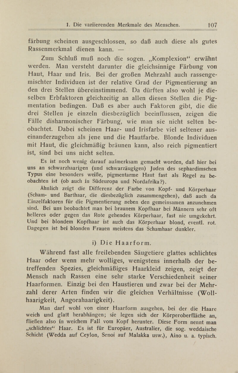 1. Die variierenden Merkmale des Menschen. 107 färbung scheinen ausgeschlossen, so daß auch diese als gutes Rassenmerkmal dienen kann. — Zum Schluß muß noch die sogen. „Komplexion erwähnt werden. Man versteht darunter die gleichsinnige Färbung von Haut, Haar und Iris. Bei der großen Mehrzahl auch rassenge¬ mischter Individuen ist der relative Grad der Pigmentierung an den drei Stellen übereinstimmend. Da dürften also wohl je die¬ selben Erbfaktoren gleichzeitig an allen diesen Stellen die Pig¬ mentation bedingen. Daß es aber auch Faktoren gibt, die die drei Stellen je einzeln diesbezüglich beeinflussen, zeigen die Fälle disharmonischer Färbung, wie man sie nicht selten be¬ obachtet. Dabei scheinen Haar- und Irisfarbe viel seltener aus¬ einanderzugehen als jene und die Hautfarbe. Blonde Individuen mit Haut, die gleichmäßig bräunen kann, also reich pigmentiert ist, sind bei uns nicht selten. Es ist noch wenig darauf aufmerksam gemacht worden, daß hier bei uns an schwarzhaarigen (und schwarzäugigen) Juden des sephardimschen Typus eine besonders weiße, pigmentarme Haut fast als Regel zu be¬ obachten ist (ob auch in Südeuropa und Nordafrika?). Ähnlich zeigt die Differenz der Farbe von Kopf- und Körperhaar (Scham- und Barthaar, die diesbezüglich zusammengehen), daß auch da Einzelfaktoren für die Pigmentierung neben den gemeinsamen anzunehmen sind. Bei uns beobachtet man bei braunem Kopfhaar bei Männern sehr oft helleres oder gegen das Rote gehendes Körperhaar, fast nie umgekehrt. Und bei blondem Kopfhaar ist auch das Körperhaar blond, eventi, rot. Dagegen ist bei blonden Frauen meistens das Schamhaar dunkler. i) Die Haarform. Während fast alle freilebenden Säugetiere glattes schlichtes Haar oder wenn mehr wolliges, wenigstens innerhalb der be¬ treffenden Spezies, gleichmäßiges Haarkleid zeigen, zeigt der Mensch nach Rassen eine sehr starke Verschiedenheit seiner Haarformen. Einzig bei den Haustieren und zwar bei der Mehr¬ zahl derer Arten finden wir die gleichen Verhältnisse (Woll- haarigkeit, Angorahaarigkeit). Man darf wohl von einer Haarform ausgehen, bei der die Haare weich und glatt herabhängen; sie legen sich der Körperoberfläche an, fließen also in weichem Fall vom Kopf herunter. Diese Form nennt man „schlichtes Haar. Es ist für Europäer, Australier, die sog. weddalsche Schicht (Wedda auf Ceylon, Senoi auf Malakka usw.), Aino u. a. typisch.