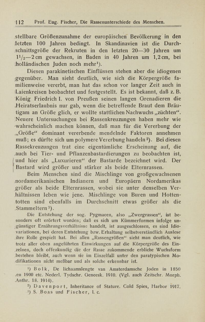 112 Prof. Eug. Fischer, Die Rassenunterschiede des Menschen. .stellbare Größenzunahme der europäischen Bevölkerung in den letzten 100 Jahren bedingt. In Skandinavien ist die Durch¬ schnittsgröße der Rekruten in den letzten 20—30 Jahren um 11/2—2 cm gewachsen, in Baden in 40 Jahren um 1,2 cm, bei ;holländischen Juden noch mehr^). Diesen parakinetischen Einflüssen stehen aber die idiogenen gegenüber. Man sieht deutlich, wie sich die Körpergröße fa¬ milienweise vererbt, man hat das schon vor langer Zeit auch in Laienkreisen beobachtet und festgestellt. Es ist bekannt, daß z. B. König Friedrich I. von Preußen seinen langen Grenadieren die Jieiratserlaubnis nur gab, wenn die betreffende Braut dem Bräu¬ tigam an Größe glich, er wollte stattlichen Nachwuchs „züchten. Neuere Untersuchungen bei Rassenkreuzungen haben mehr wie wahrscheinlich machen können, daß man für die Vererbung der „Größe dominant vererbende mendelnde Faktoren annehmen muß; es dürfte sich um polymere Vererbung handeln 2). Bei diesen Rassekreuzungen trat eine eigentümliche Erscheinung auf, die auch bei Tier- und Pflanzenbastardierungen zu beobachten ist, ; und hier als ,,Luxurieren der Bastarde bezeichnet wird. Der 'J ¡ Bastard wird größer und stärker als beide Elternrassen. Beim Menschen sind die Mischlinge von großgewachsenen nordamerikanischen Indianern und Europäern Nordamerikas größer als beide Elternrassen, wobei sie unter denselben Ver¬ hältnissen leben wie jene. Mischlinge von Buren und Hotten¬ totten sind ebenfalls im Durchschnitt etwas größer als die Stammeltern 3). Die Entstehung der sog. Pygmaeen, also „Zwergrassen, ist be¬ sonders oft erörtert worden; daß es sich um Kümmerformen infolge un¬ günstiger ErnährungsVerhältnisse handelt, ist ausgeschlossen, es sind Idio- variationen, bei deren Entstehung bzw. Erhaltung selbstverständlich Auslese ihre Rolle gespielt hat. Bei allen „Rassengrößen'' sieht man deutlich, wie trotz aller oben angeführten Einwirkungen auf die Körpergröße des Ein¬ zelnen, doch offenkundig die der Rasse zukommende erbliche Wuchsform bestehen bleibt, auch wenn sie im Einzelfall unter den paratypischen Mo¬ difikationen nicht meßbar und als solche erkennbar ist. 1) Bolk, De lichaamslengte van Amsterdamsche Joden in 1850 ,en 1900 etc. Nederl. Tydschr. Geneesk. 1910. (Vgl. auch Zeitschr. Morph. ,Anthr. 18. 1914). 2) Davenport, Inheritance of Stature. Cold Spies, Harbor 1917. 3) S. Boas und Fischer, 1. c.