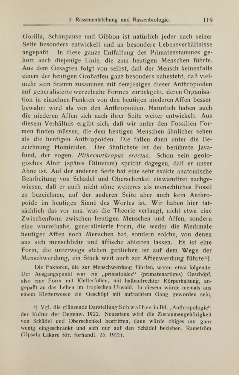 2. Rassenentstehung und Rassenbiologie. 119 Gorilla, Schimpanse und Gibbon ist natürlich jeder nach seiner Seite besonders entwickelt und an besondere Lebensverhältnisse angepaßt. In diese ganze Entfaltung des Primatenstammes ge¬ hört auch diejenige Linie, die zum heutigen Menschen führte. Aus dem Gesagten folgt von selbst, daß der Mensch keinenfalls einem der heutigen Großaffen ganz besonders nahesteht, daß viel¬ mehr sein Stamm zusammen mit demjenigen dieser Anthropoiden auf generalisierte wurzelnahe Formen zurückgeht, deren Organisa¬ tion in einzelnen Punkten von den heutigen niederen Affen besser bewahrt wird als von den Anthropoiden. Natürlich haben auch die niederen Affen sich nach ihrer Seite weiter entwickelt. Aus diesem Verhältnis ergibt sich, daß wir unter den Fossilien For¬ men finden müssen, die dem heutigen Menschen ähnlicher sehen als die heutigen Anthropoiden. Die fallen dann unter die Be¬ zeichnung Hominiden. Der ähnlichste ist der berühmte Java¬ fund, der sogen. Pithecanthropus erectas. Schon sein geolo¬ gisches Alter (spätes Diluvium) spricht dagegen, daß er unser Ahne ist. Auf der anderen Seite hat eine sehr exakte anatomische Bearbeitung von Schädel und Oberschenkel einwandfrei nachge¬ wiesen, daß er auch nicht ohne weiteres als menschliches Fossil zu bezeichnen, auf der anderen Seite aber auch kein Anthro¬ poide im heutigen Sinne des Wortes ist. Wir haben hier tat¬ sächlich das vor uns, was die Theorie verlangt, nicht etwa eine Zwischenform zwischen heutigen Menschen und Affen, sondern eine wurzelnahe, generalisierte Form, die weder die Merkmale heutiger Affen noch Menschen hat, sondern solche, von denen aus sich menschliche und äffische ableiten lassen. Es ist eine Form, die unterwegs stehen geblieben ist auf dem Wege der Menschwerdung, ein Stück weit auch zur Affenwerdung führte i). Die Faktoren, die zur Menschwerdung führten, waren etwa folgende. Der Ausgangspunkt war ein „primatoides (primatenartiges) Geschöpf, also eine Form mit Kletterfüßen, mit halbaufrechter Körperhaltung, an¬ gepaßt an das Leben im tropischen Urwald. In diesem würde niemals aus einem Kletterwesen ein Geschöpf mit aufrechtem Gang geworden sein, 1) Vgl. die glänzende Darstellung Schwalbes in Bd.,,Anthropologie der Kultur der Gegenw. 1922. Neuestens wird die Zusammengehörigkeit von Schädel und Oberschenkel bestritten, dann würde obiges nur ganz wenig eingeschränkt und sich nur auf den Schädel beziehen. Ramström (Upsala Läkare för. förhandl. 26. 1921).