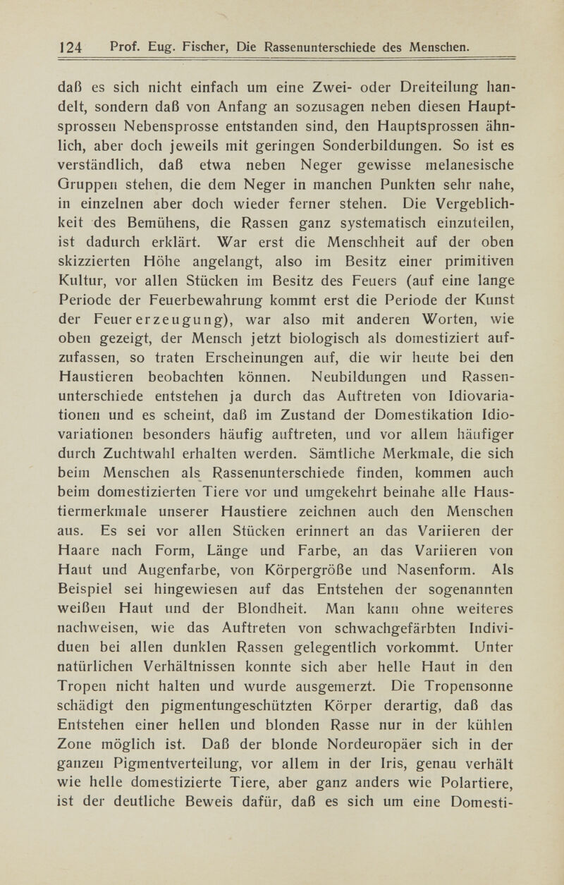 124 Prof. Eug. Fischer, Die Rassenunterschiede des Menschen. daß es sich nicht einfach um eine Zwei- oder Dreiteilung han¬ delt, sondern daß von Anfang an sozusagen neben diesen Haupt¬ sprossen Nebensprosse entstanden sind, den Hauptsprossen ähn¬ lich, aber doch jeweils mit geringen Sonderbildungen. So ist es verständlich, daß etwa neben Neger gewisse melanesische Gruppen stehen, die dem Neger in manchen Punkten sehr nahe, in einzelnen aber doch wieder ferner stehen. Die Vergeblich¬ keit des Bemühens, die Rassen ganz systematisch einzuteilen, ist dadurch erklärt. War erst die Menschheit auf der oben skizzierten Höhe angelangt, also im Besitz einer primitiven Kultur, vor allen Stücken im Besitz des Feuers (auf eine lange Periode der Feuerbewahrung kommt erst die Periode der Kunst der Feuer erzeugung), war also mit anderen Worten, wie oben gezeigt, der Mensch jetzt biologisch als domestiziert auf¬ zufassen, so traten Erscheinungen auf, die wir heute bei den Haustieren beobachten können. Neubildungen und Rassen¬ unterschiede entstehen ja durch das Auftreten von Idiovaria- tionen und es scheint, daß im Zustand der Domestikation Idio- variationen besonders häufig auftreten, und vor allem häufiger durch Zuchtwahl erhalten werden. Sämtliche Merkmale, die sich beim Menschen als Rassenunterschiede finden, kommen auch beim domestizierten Tiere vor und umgekehrt beinahe alle Haus¬ tiermerkmale unserer Haustiere zeichnen auch den Menschen aus. Es sei vor allen Stücken erinnert an das Variieren der Haare nach Form, Länge und Farbe, an das Variieren von Haut und Augenfarbe, von Körpergröße und Nasenform. Als Beispiel sei hingewiesen auf das Entstehen der sogenannten weißen Haut und der Blondheit. Man kann ohne weiteres nachweisen, wie das Auftreten von schwachgefärbten Indivi¬ duen bei allen dunklen Rassen gelegentlich vorkommt. Unter natürlichen Verhältnissen konnte sich aber helle Haut in den Tropen nicht halten und wurde ausgemerzt. Die Tropensonne schädigt den pigmentungeschützten Körper derartig, daß das Entstehen einer hellen und blonden Rasse nur in der kühlen Zone möglich ist. Daß der blonde Nordeuropäer sich in der ganzen Pigmentverteilung, vor allem in der Iris, genau verhält wie helle domestizierte Tiere, aber ganz anders wie Polartiere, ist der deutliche Beweis dafür, daß es sich um eine Domesti-