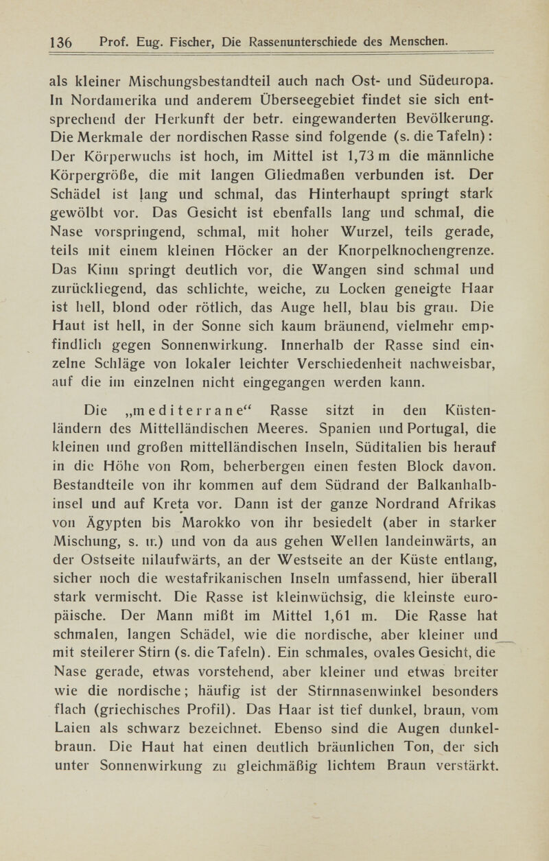 136 Prof. Eug. Fischer, Die Rassenunterschiede des Menschen. als kleiner Mischungsbestandteil auch nach Ost- und Südeuropa. In Nordamerika und anderem Überseegebiet findet sie sich ent¬ sprechend der Herkunft der betr. eingewanderten Bevölkerung. Die Merkmale der nordischen Rasse sind folgende (s. die Tafeln) : Der Körperwuchs ist hoch, im Mittel ist 1,73 m die männliche Körpergröße, die mit langen Gliedmaßen verbunden ist. Der Schädel ist lang und schmal, das Hinterhaupt springt stark gewölbt vor. Das Gesicht ist ebenfalls lang und schmal, die Nase vorspringend, schmal, mit hoher Wurzel, teils gerade, teils mit einem kleinen Höcker an der Knorpelknochengrenze. Das Kinn springt deutlich vor, die Wangen sind schmal und zurückliegend, das schlichte, weiche, zu Locken geneigte Haar ist hell, blond oder rötlich, das Auge hell, blau bis grau. Die Haut ist hell, in der Sonne sich kaum bräunend, vielmehr emp' findlich gegen Sonnenwirkung. Innerhalb der Rasse sind ein¬ zelne Schläge von lokaler leichter Verschiedenheit nachweisbar, auf die im einzelnen nicht eingegangen werden kann. Die „mediterrane'' Rasse sitzt in den Küsten¬ ländern des Mittelländischen Meeres. Spanien und Portugal, die kleinen und großen mittelländischen Inseln, Süditalien bis herauf in die Höhe von Rom, beherbergen einen festen Block davon. Bestandteile von ihr kommen auf dem Südrand der Balkanhalb¬ insel und auf Kreta vor. Dann ist der ganze Nordrand Afrikas von Ägypten bis Marokko von ihr besiedelt (aber in starker Mischung, s. tr.) und von da aus gehen Wellen landeinwärts, an der Ostseite nilaufwärts, an der Westseite an der Küste entlang, sicher noch die westafrikanischen Inseln umfassend, hier überall stark vermischt. Die Rasse ist kleinwüchsig, die kleinste euro¬ päische. Der Mann mißt im Mittel 1,61 m. Die Rasse hat schmalen, langen Schädel, wie die nordische, aber kleiner und mit steilerer Stirn (s. die Tafeln), Ein schmales, ovales Gesicht, die Nase gerade, etwas vorstehend, aber kleiner und etwas breiter wie die nordische ; häufig ist der Stirnnasenwinkel besonders flach (griechisches Profil). Das Haar ist tief dunkel, braun, vom Laien als schwarz bezeichnet. Ebenso sind die Augen dunkel¬ braun. Die Haut hat einen deutlich bräunlichen Ton, der sich unter Sonnenwirkung zu gleichmäßig lichtem Braun verstärkt.