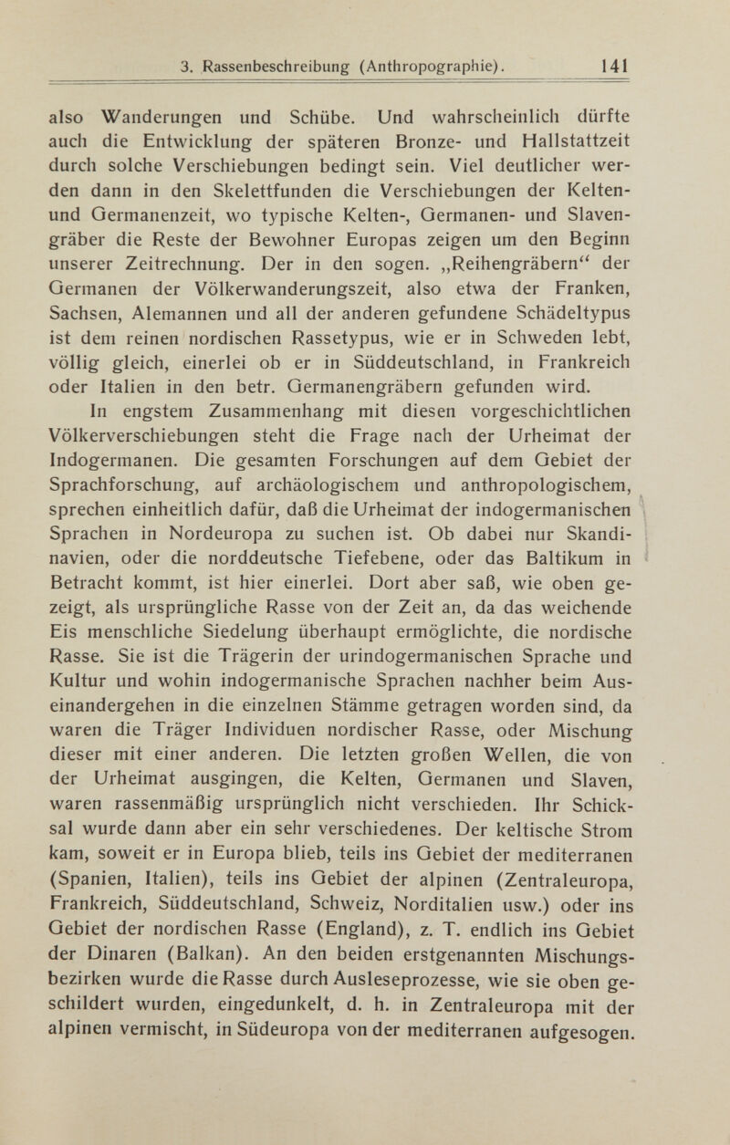 3. Rassenbeschreibung (Anthropographie). 141 also Wanderungen und Schübe. Und wahrscheinlich dürfte auch die Entwicklung der späteren Bronze- und Hallstattzeit durch solche Verschiebungen bedingt sein. Viel deutlicher wer¬ den dann in den Skelettfunden die Verschiebungen der Kelten- und Germanenzeit, wo typische Kelten-, Germanen- und Slaven- gräber die Reste der Bewohner Europas zeigen um den Beginn unserer Zeitrechnung. Der in den sogen. „Reihengräbern der Germanen der Völkerwanderungszeit, also etwa der Franken, Sachsen, Alemannen und all der anderen gefundene Schädeltypus ist dem reinen nordischen Rassetypus, wie er in Schweden lebt, völlig gleich, einerlei ob er in Süddeutschland, in Frankreich oder Italien in den betr. Germanengräbern gefunden wird. In engstem Zusammenhang mit diesen vorgeschichtlichen Völkerverschiebungen steht die Frage nach der Urheimat der Indogermanen. Die gesamten Forschungen auf dem Gebiet der Sprachforschung, auf archäologischem und anthropologischem, sprechen einheitlich dafür, daß die Urheimat der indogermanischen Sprachen in Nordeuropa zu suchen ist. Ob dabei nur Skandi¬ navien, oder die norddeutsche Tiefebene, oder das Baltikum in Betracht kommt, ist hier einerlei. Dort aber saß, wie oben ge¬ zeigt, als ursprüngliche Rasse von der Zeit an, da das weichende Eis menschliche Siedelung überhaupt ermöglichte, die nordische Rasse. Sie ist die Trägerin der urindogermanischen Sprache und Kultur und wohin indogermanische Sprachen nachher beim Aus¬ einandergehen in die einzelnen Stämme getragen worden sind, da waren die Träger Individuen nordischer Rasse, oder Mischung dieser mit einer anderen. Die letzten großen Wellen, die von der Urheimat ausgingen, die Kelten, Germanen und Slaven, waren rassenmäßig ursprünglich nicht verschieden. Ihr Schick¬ sal wurde dann aber ein sehr verschiedenes. Der keltische Strom kam, soweit er in Europa blieb, teils ins Gebiet der mediterranen (Spanien, Italien), teils ins Gebiet der alpinen (Zentraleuropa, Frankreich, Süddeutschland, Schweiz, Norditalien usw.) oder ins Gebiet der nordischen Rasse (England), z. T. endlich ins Gebiet der Dinaren (Balkan). An den beiden erstgenannten Mischungs¬ bezirken wurde die Rasse durch Ausleseprozesse, wie sie oben ge¬ schildert wurden, eingedunkelt, d. h. in Zentraleuropa mit der alpinen vermischt, in Südeuropa von der mediterranen aufgesogen.