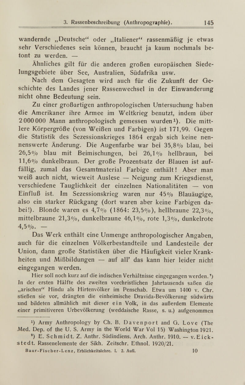 3. Rassenbeschreibung (Anthropographie). 145 wandernde „Deutsche oder „Italiener'' rassenmäßig je etwas sehr Verschiedenes sein können, braucht ja kaum nochmals be¬ tont zu werden. — Ähnliches gilt für die anderen großen europäischen Siede- lungsgebiete über See, Australien, Südafrika usw. Nach dem Gesagten wird auch für die Zukunft der Ge¬ schichte des Landes jener Rassenwechsel in der Einwanderung nicht ohne Bedeutung sein. Zu einer groß-artigen anthropologischen Untersuchung haben die Amerikaner ihre Armee im Weltkrieg benutzt, indem über 2 000 000 Mann anthropologisch gemessen wurdeni). Die mitt¬ lere Körpergröße (von Weißen und Farbigen) ist 171,99. Gegen die Statistik des Sezessionskrieges 1864 ergab sich keine nen¬ nenswerte Änderung. Die Augenfarbe war bei 35,8o/o blau, bei 26,5o/o blau mit Beimischungen, bei 26,1 o/o hellbraun, bei ll,6o/o dunkelbraun. Der große Prozentsatz der Blauen ist auf¬ fällig, zumal das Gesamtmaterial Farbige enthält ! Aber man weiß auch nicht, wieweit Auslese — Neigung zum Kriegsdienst, verschiedene Tauglichkeit der einzelnen Nationalitäten — von Einfluß ist. Im Sezessionskrieg waren nur 45 o/o Blauäugige, also ein starker Rückgang (dort waren aber keine Farbigen da¬ bei!). Blonde waren es 4,7o/o (1864; 23,5o/o), hellbraune 22,3o/o, mittelbraune 21,3o/o, dunkelbraune 46,1 o/o, rote l,3o/o, dunkelrote 4,50/0. — Das Werk enthält eine Unmenge anthropologischer Angaben, auch für die einzelnen Völkerbestandteile und Landesteile der Union, dann große Statistiken über die Häufigkeit vieler Krank¬ heiten und Mißbildungen — auf all' das kann hier leider nicht eingegangen werden. Hier soll noch kurz auf die indischen Verhältnisse eingegangen werden.) In der ersten Hälfte des zweiten vorchristlichen Jahrtausends saßen die „arischen Hindu als Hirtenvölker im Penschab. Etwa um 1400 v. Chr. stießen sie vor, drängten die einheimische Dravida-Bevölkerung südwärts xmd bildeten allmählich mit dieser ein Volk, in das außerdem Elemente «iner primitiveren Urbevölkerung (weddaische Rasse, s. u.) aufgenommen 1) Army Anthropology by Ch. В. Davenport and G. Love (The -Med. Dep. of the U. S. Army in the World War Vol 15) Washington 1921. ') E. Schmidt. Z. Anthr. Südindiens. Arch. Anthr. 1910. — v. Eick- s ted t. Rassenelemente der Sikh. Zeitschr. Ethnol. 1920/21. Baur-Fisc h er-Lenz, Erblichkeitslehre. I. 2. Aufl. 10