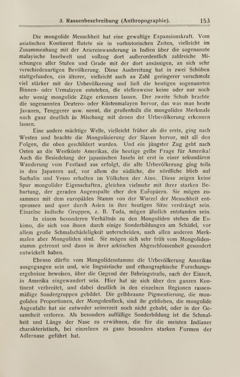 3. Rassenbeschreibung (Anthropographie). 153 Die mongolide Menschheit hat eine gewaltige Expansionskraft. Vom asiatischen Kontinent flutete sie in vorhistorischen Zeiten, vielleicht im Zusammenhang mit der Ariereinwanderung in Indien über die sogenannte malayische Inselwelt und vollzog dort außerordentlich zahlreiche Mi¬ schungen aller Stufen und Grade mit der dort ansässigen, an sich sehr verschiedenartigen Bevölkerung. Diese Ausbreitung hat in zwei Schüben stattgefunden, ein älterer, vielleicht auch an Zahl geringerer verschmolz viel stärker mit der Urbevölkerung und ließ die heutigen sogenannten Binnen- oder Urmalayen entstehen, die stellenweise keine oder nur noch sehr wenig mongolide Züge erkennen lassen. Der zweite Schub brachte die sogenannten Deutero- oder Küstenmalayen hervor, das was man heute Javanen, Tenggerer usw. nennt, die großenteils die mongoliden Merkmale noch ganz deutlich in Mischung mit denen der Urbevölkerung erkennen lassen. Eine andere mächtige Welle, vielleicht früher als die erste, ging nach Westen und brachte die Mongolisierung der Slaven hervor, mit all den Folgen, die oben geschildert wurden. Und ein jüngster Zug geht nach Osten an die Westküste Amerikas, die heutige gelbe Frage für Amerika! Auch die Besiedelung der japanischen Inseln ist erst in einer sekundären Wanderung vom Festland aus erfolgt, die alte Urbevölkerung ging teils in den Japanern auf, vor allem die südliche, die nördliche blieb auf Sachalin und Yesso erhalten im Völkchen der Aino. Diese zeigen keine Spur mongolider Eigenschaften, gleichen vielmehr mit ihrer starken Be¬ bartung, der geraden Augenspalte eher den Europäern. Sie mögen zu¬ sammen mit dem europäiden Stamm von der Wurzel der Menschheit ent¬ sprossen und quer durch Asien in ihre heutigen Sitze verdrängt sein. Einzelne indische Gruppen, z. B. Toda, mögen ähnlich entstanden sein. In einem besonderen Verhältnis zu den Mongoliden stehen die Es¬ kimo, die sich von ihnen durch einige Sonderbildungen am Schädel, vor allem große Schmalschädeligkeit unterscheiden, nach allen anderen Merk¬ malen aber Mongoliden sind. Sie mögen sich sehr früh' vom Mongoliden¬ stamm getrennt und dann in ihrer arktischen Abgeschlossenheit gesondert entwickelt haben. Ebenso dürfte vom Mongolidenstamme die Urbevölkerung Amerikas ausgegangen sein und, wie linguistische und ethnographische Forschungs¬ ergebnisse beweisen, über die Gegend der Behringstraße, nach der Eiszeit, in Amerika eingewandert sein. Hier hat sie sich über den ganzen Kon¬ tinent verbreitet, und dabei deutlich in den einzelnen Regionen rassen¬ mäßige Sondergruppen gebildet. Die gelbbraune Pigmentierung, die mon¬ goliden Proportionen, der Mongolenfleck, sind ihr geblieben, die mongolide Augenfalte hat sie entweder seinerzeit noch nicht gehabt, oder in der Ge¬ samtheit verloren. Als besonders auffällige Sonderbildung ist die Schmal¬ heit und Länge der Nase zu erwähnen, die für die meisten Indianer charakteristisch, bei einzelnen zu ganz besonders starken Formen der Adlernase geführt hat.