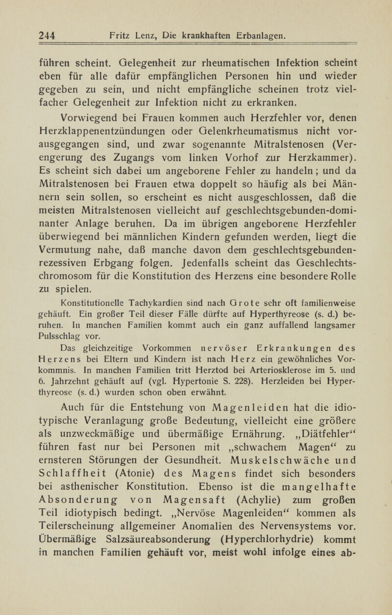 244 Fritz Lenz, Die krankhaften Erbanlagen. führen scheint. Gelegenheit zur rheumatischen Infektion scheint eben für alle dafür empfänglichen Personen hin und wieder gegeben zu sein, und nicht empfängliche scheinen trotz viel¬ facher Gelegenheit zur Infektion nicht zu erkranken. Vorwiegend bei Frauen kommen auch Herzfehler vor, denen Herzklappenentzündungen oder Gelenkrheumatismus nicht vor¬ ausgegangen sind, und zwar sogenannte Mitralstenosen (Ver¬ engerung des Zugangs vom linken Vorhof zur Herzkammer). Es scheint sich dabei um angeborene Fehler zu handeln ; und da Mitralstenosen bei Frauen etwa doppelt so häufig als bei Män¬ nern sein sollen, so erscheint es nicht ausgeschlossen, daß die meisten Mitralstenosen vielleicht auf geschlechtsgebunden-domi¬ nanter Anlage beruhen. Da im übrigen angeborene Herzfehler überwiegend bei männlichen Kindern gefunden werden, liegt die Vermutung nahe, daß manche davon dem geschlechtsgebunden- rezessiven Erbgang folgen. Jedenfalls scheint das Geschlechts¬ chromosom für die Konstitution des Herzens eine besondere Rolle zu spielen. Konstitutionelle Tachykardien sind nach Grote sehr oft familienweise gehäuft. Ein großer Teil dieser Fälle dürfte auf Hyperthyreose (s. d.) be¬ ruhen. In manchen Familien kommt auch ein ganz auffallend langsamer Pulsschlag vor. Das gleichzeitige Vorkommen nervöser Erkrankungen des Herzens bei Eltern und Kindern ist nach Herz ein gewöhnliches Vor¬ kommnis. In manchen Familien tritt Herztod bei Arteriosklerose im 5. und 6. Jahrzehnt gehäuft auf (vgl. Hypertonie S. 228). Herzleiden bei Hyper¬ thyreose (s. d.) wurden schon oben erwähnt. Auch für die Entstehung von Magenleiden hat die idio- typische Veranlagung große Bedeutung, vielleicht eine größere als unzweckmäßige und übermäßige Ernährung. „Diätfehler führen fast nur bei Personen mit „schwachem Magen zu ernsteren Störungen der Gesundheit. Muskelschwäche und Schlaffheit (Atonie) des Magens findet sich besonders bei asthenischer Konstitution. Ebenso ist die mangelhafte Absonderung von Magensaft (Achylie) zum großen Teil idiotypisch bedingt. „Nervöse Magenleiden kommen als Teilerscheinung allgemeiner Anomalien des Nervensystems vor. Übermäßige Salzsäureabsonderung (Hyperchlorhydrie) kommt in manchen Familien gehäuft vor, meist wohl infolge eines ab-