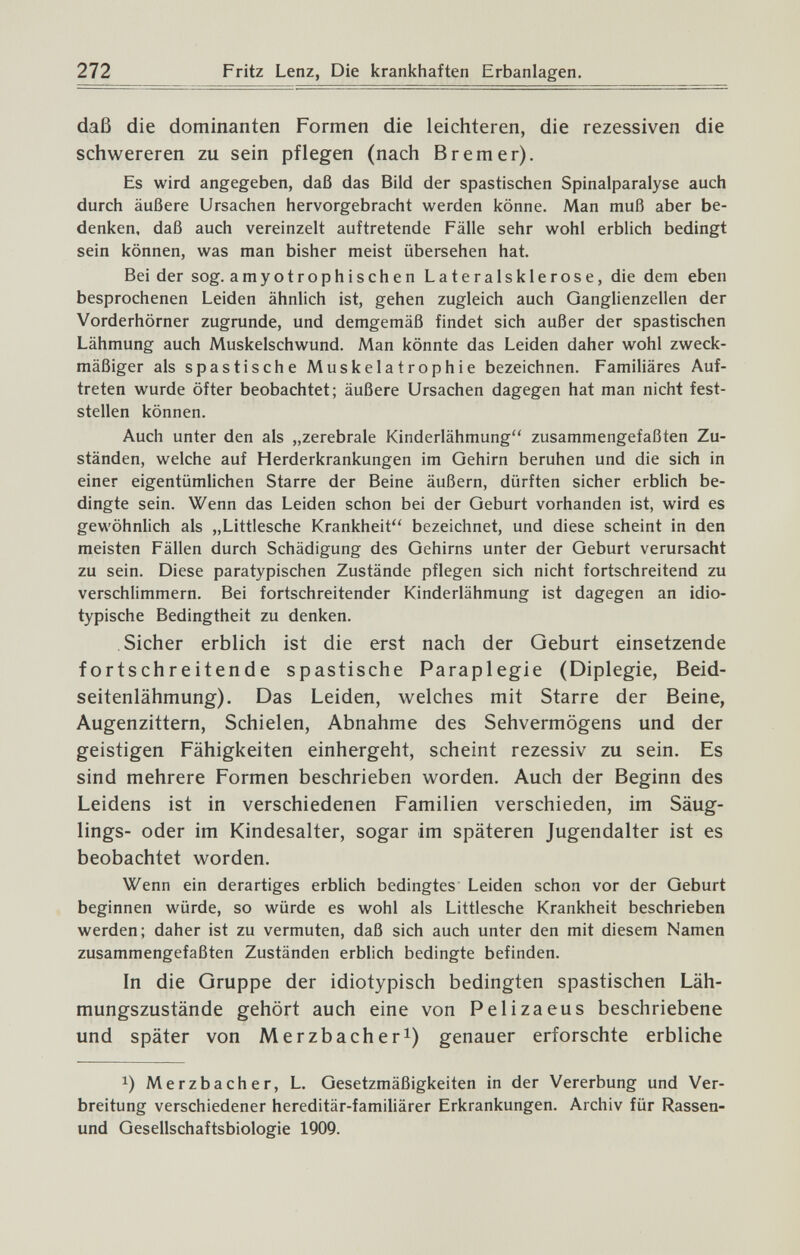 272 Fritz Lenz, Die krankhaften Erbanlagen. daß die dominanten Formen die leichteren, die rezessiven die schwereren zu sein pflegen (nach Bremer). Es wird angegeben, daß das Bild der spastischen Spinalparalyse auch durch äußere Ursachen hervorgebracht werden könne. Man muß aber be¬ denken, daß auch vereinzelt auftretende Fälle sehr wohl erblich bedingt sein können, was man bisher meist übersehen hat. Bei der sog. amyotrophischen Lateralsklerose, die dem eben besprochenen Leiden ähnlich ist, gehen zugleich auch Ganglienzellen der Vorderhörner zugrunde, und demgemäß findet sich außer der spastischen Lähmung auch Muskelschwund. Man könnte das Leiden daher wohl zweck¬ mäßiger als spastische Muskelatrophie bezeichnen. Familiäres Auf¬ treten wurde öfter beobachtet; äußere Ursachen dagegen hat man nicht fest¬ stellen können. Auch unter den als „zerebrale Kinderlähmung zusammengefaßten Zu¬ ständen, welche auf Herderkrankungen im Gehirn beruhen und die sich in einer eigentümlichen Starre der Beine äußern, dürften sicher erblich be¬ dingte sein. Wenn das Leiden schon bei der Geburt vorhanden ist, wird es gewöhnlich als „Littlesche Krankheit bezeichnet, und diese scheint in den meisten Fällen durch Schädigung des Gehirns unter der Geburt verursacht zu sein. Diese paratypischen Zustände pflegen sich nicht fortschreitend zu verschlimmern. Bei fortschreitender Kinderlähmung ist dagegen an idio- typische Bedingtheit zu denken. Sicher erblich ist die erst nach der Qeburt einsetzende fortschreitende spastische Paraplegie (Diplegie, Beid- seitenlähmung). Das Leiden, welches mit Starre der Beine, Augenzittern, Schielen, Abnahme des Sehvermögens und der geistigen Fähigkeiten einhergeht, scheint rezessiv zu sein. Es sind mehrere Formen beschrieben worden. Auch der Beginn des Leidens ist in verschiedenen Familien verschieden, im Säug¬ lings- oder im Kindesalter, sogar im späteren Jugendalter ist es beobachtet worden. Wenn ein derartiges erblich bedingtes Leiden schon vor der Geburt beginnen würde, so würde es wohl als Littlesche Krankheit beschrieben werden; daher ist zu vermuten, daß sich auch unter den mit diesem Namen zusammengefaßten Zuständen erblich bedingte befinden. In die Gruppe der idiotypisch bedingten spastischen Läh- mungszustände gehört auch eine von Pel i za eus beschriebene und später von Merzbacher^) genauer erforschte erbliche Merzbacher, L. Gesetzmäßigkeiten in der Vererbung und Ver¬ breitung verschiedener hereditär-familiärer Erkrankungen. Archiv für Rassen- und Gesellschaftsbiologie 1909.