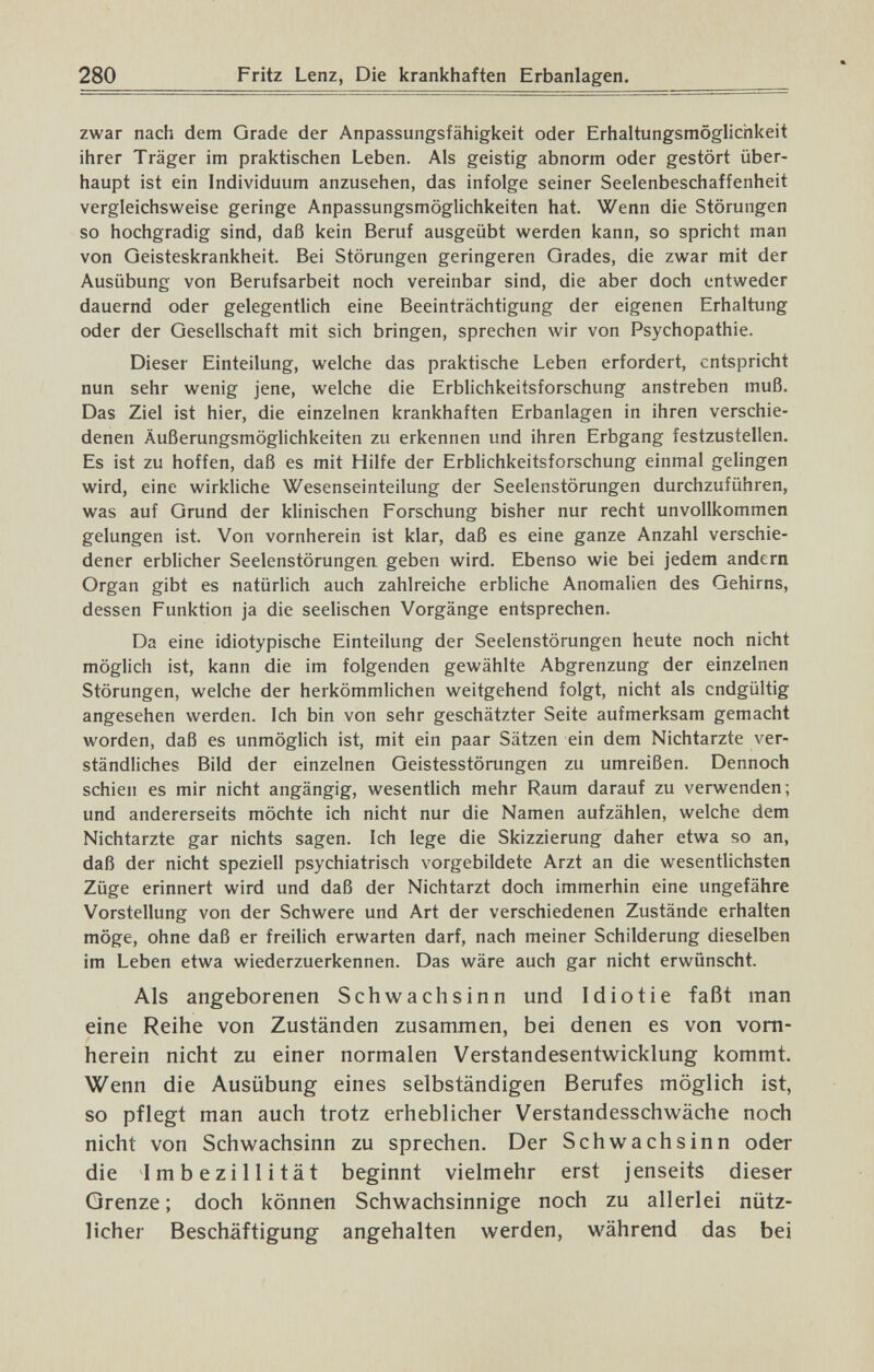 280 Fritz Lenz, Die krankhaften Erbanlagen. zwar nach dem Grade der Anpassungsfähigkeit oder Erhaltungsmöglichkeit ihrer Träger im praktischen Leben. Als geistig abnorm oder gestört über¬ haupt ist ein Individuum anzusehen, das infolge seiner Seelenbeschaffenheit vergleichsweise geringe Anpassungsmöglichkeiten hat. Wenn die Störungen so hochgradig sind, daß kein Beruf ausgeübt werden kann, so spricht man von Geisteskrankheit. Bei Störungen geringeren Grades, die zwar mit der Ausübung von Berufsarbeit noch vereinbar sind, die aber doch entweder dauernd oder gelegentlich eine Beeinträchtigung der eigenen Erhaltung oder der Oesellschaft mit sich bringen, sprechen wir von Psychopathie. Dieser Einteilung, welche das praktische Leben erfordert, entspricht nun sehr wenig jene, welche die Erblichkeitsforschung anstreben muß. Das Ziel ist hier, die einzelnen krankhaften Erbanlagen in ihren verschie¬ denen Äußerungsmöglichkeiten zu erkennen und ihren Erbgang festzustellen. Es ist zu hoffen, daß es mit Hilfe der Erblichkeitsforschung einmal gelingen wird, eine wirkliche Wesenseinteilung der Seelenstörungen durchzuführen, was auf Grund der klinischen Forschung bisher nur recht unvollkommen gelungen ist. Von vornherein ist klar, daß es eine ganze Anzahl verschie¬ dener erblicher Seelenstörungen geben wird. Ebenso wie bei jedem andern Organ gibt es natürlich auch zahlreiche erbliche Anomalien des Gehirns, dessen Funktion ja die seelischen Vorgänge entsprechen. Da eine idiotypische Einteilung der Seelenstörungen heute noch nicht möglich ist, kann die im folgenden gewählte Abgrenzung der einzelnen Störungen, welche der herkömmlichen weitgehend folgt, nicht als endgültig angesehen werden. Ich bin von sehr geschätzter Seite aufmerksam gemacht worden, daß es unmöglich ist, mit ein paar Sätzen ein dem Nichtarzte ver¬ ständliches Bild der einzelnen Geistesstörungen zu umreißen. Dennoch schien es mir nicht angängig, wesentlich mehr Raum darauf zu verwenden; und andererseits möchte ich nicht nur die Namen aufzählen, welche dem Nichtarzte gar nichts sagen. Ich lege die Skizzierung daher etwa so an, daß der nicht speziell psychiatrisch vorgebildete Arzt an die wesentlichsten Züge erinnert wird und daß der Nichtarzt doch immerhin eine ungefähre Vorstellung von der Schwere und Art der verschiedenen Zustände erhalten möge, ohne daß er freilich erwarten darf, nach meiner Schilderung dieselben im Leben etwa wiederzuerkennen. Das wäre auch gar nicht erwünscht. Als angeborenen Schwachsinn und Idiotie faßt man eine Reihe von Zuständen zusammen, bei denen es von vorn¬ herein nicht zu einer normalen Verstandesentwicklung kommt. Wenn die Ausübung eines selbständigen Berufes möglich ist, so pflegt man auch trotz erheblicher Verstandesschwäche noch nicht von Schwachsinn zu sprechen. Der Schwachsinn oder die Imbezillität beginnt vielmehr erst jenseits dieser Grenze ; doch können Schwachsinnige noch zu allerlei nütz¬ licher Beschäftigung angehalten werden, während das bei