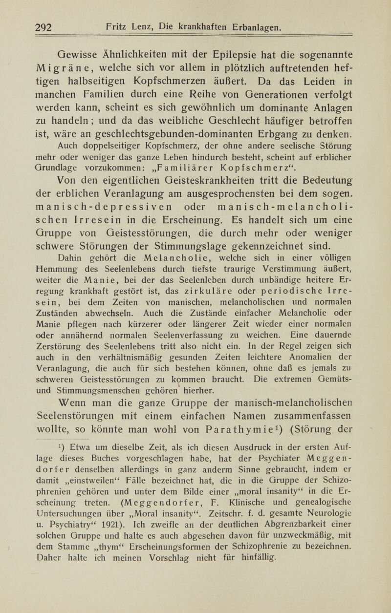 292 Fritz Lenz, Die krankhaften Erbanlagen. Gewisse Ähnlichkeiten mit der Epilepsie hat die sogenannte Migräne, welche sich vor allem in plötzlich auftretenden hef¬ tigen halbseitigen Kopfschmerzen äußert. Da das Leiden in manchen Familien durch eine Reihe von Generationen verfolgt werden kann, scheint es sich gewöhnlich um dominante Anlagen zu handeln ; und da das weibliche Geschlecht häufiger betroffen ist, wäre an geschlechtsgebunden-dominanten Erbgang zu denken. Auch doppelseitiger Kopfschmerz, der ohne andere seelische Störung mehr oder weniger das ganze Leben hindurch besteht, scheint auf erblicher Grundlage vorzukommen: „Familiärer Kopfschmerz. Von den eigentlichen Geisteskrankheiten tritt die Bedeutung der erblichen Veranlagung am ausgesprochensten bei dem sogen, manisch-depressiven oder manisch-melancholi¬ schen Irresein in die Erscheinung. Es handelt sich um eine Gruppe von Geistesstörungen, die durch mehr oder weniger schwere Störungen der Stimmungslage gekennzeichnet sind. Dahin gehört die Melancholie, welche sich in einer völligen Hemmung des Seelenlebens durch tiefste traurige Verstimmung äußert, weiter die Manie, bei der das Seelenleben durch unbändige heitere Er¬ regung krankhaft gestört ist, das zirkuläre oder periodische Irre¬ sein, bei dem Zeiten von manischen, melancholischen und normalen Zuständen abwechseln. Auch die Zustände einfacher Melancholie oder Manie pflegen nach kürzerer oder längerer Zeit wieder einer normalen oder annähernd normalen Seelenverfassung zu weichen. Eine dauernde Zerstörung des Seelenlebens tritt also nicht ein. In der Regel zeigen sich auch in den verhältnismäßig gesunden Zeiten leichtere Anomalien der Veranlagung, die auch für sich bestehen können, ohne daß es jemals zu schweren Geistesstörungen zu kommen braucht. Die extremen Gemüts¬ und Stimmungsmenschen gehören hierher. Wenn man die ganze Gruppe der manisch-melancholischen Seelenstörungen mit einem einfachen Namen zusammenfassen wollte, so könnte man wohl von Para thym i e^) (Störung der 1) Etwa um dieselbe Zeit, als ich diesen Ausdruck in der ersten Auf¬ lage dieses Buches vorgeschlagen habe, hat der Psychiater Meggen- dorfer denselben allerdings in ganz anderm Sinne gebraucht, indem er damit „einstweilen Fälle bezeichnet hat, die in die Gruppe der Schizo¬ phrenien gehören und unter dem Bilde einer „moral insanity in die Er¬ scheinung treten. (Meggendorfer, F. Klinische und genealogische Untersuchungen über „Moral insanity. Zeitschr. f. d. gesamte Neurologie u. Psychiatry 1921). Ich zweifle an der deutlichen Abgrenzbarkeit einer solchen Gruppe und halte es auch abgesehen davon für unzweckmäßig, mit dem Stamme „thym Erscheinungsformen der Schizophrenie zu bezeichnen. Daher halte ich meinen Vorschlag nicht für hinfällig.