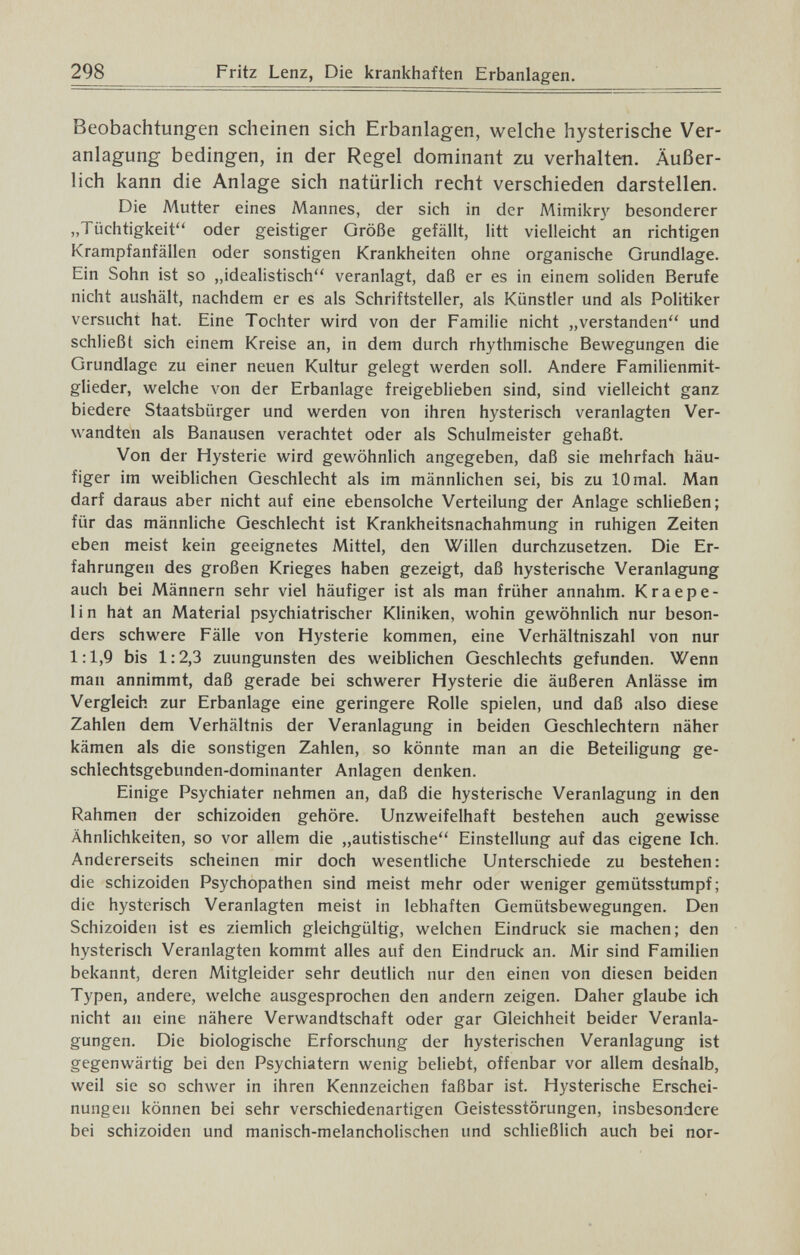 298 Fritz Lenz, Die krankhaften Erbanlagen. Beobachtungen scheinen sich Erbanlagen, welche hysterische Ver¬ anlagung bedingen, in der Regel dominant zu verhalten. Äußer¬ lich kann die Anlage sich natürlich recht verschieden darstellen. Die Mutter eines Mannes, der sich in der Mimikry besonderer „Tüchtigkeit oder geistiger Größe gefällt, litt vielleicht an richtigen Krampfanfällen oder sonstigen Krankheiten ohne organische Grundlage. Ein Sohn ist so „idealistisch veranlagt, daß er es in einem soliden Berufe nicht aushält, nachdem er es als Schriftsteller, als Künstler und als Politiker versucht hat. Eine Tochter wird von der Familie nicht „verstanden und schließt sich einem Kreise an, in dem durch rhythmische Bewegungen die Grundlage zu einer neuen Kultur gelegt werden soll. Andere Familienmit¬ glieder, welche von der Erbanlage freigeblieben sind, sind vielleicht ganz biedere Staatsbürger und werden von ihren hysterisch veranlagten Ver¬ wandten als Banausen verachtet oder als Schulmeister gehaßt. Von der Hysterie wird gewöhnlich angegeben, daß sie mehrfach häu¬ figer im weiblichen Geschlecht als im männlichen sei, bis zu 10 mal. Man darf daraus aber nicht auf eine ebensolche Verteilung der Anlage schließen; für das männliche Geschlecht ist Krankheitsnachahmung in ruhigen Zeiten eben meist kein geeignetes Mittel, den Willen durchzusetzen. Die Er¬ fahrungen des großen Krieges haben gezeigt, daß hysterische Veranlagung auch bei Männern sehr viel häufiger ist als man früher annahm. Kr a epe¬ li n hat an Material psychiatrischer Kliniken, wohin gewöhnlich nur beson¬ ders schwere Fälle von Hysterie kommen, eine Verhältniszahl von nur 1:1,9 bis 1:2,3 zuungunsten des weiblichen Geschlechts gefunden. Wenn man annimmt, daß gerade bei schwerer Hysterie die äußeren Anlässe im Vergleich zur Erbanlage eine geringere Rolle spielen, und daß also diese Zahlen dem Verhältnis der Veranlagung in beiden Geschlechtern näher kämen als die sonstigen 2Iahlen, so könnte man an die Beteiligung ge¬ schlechtsgebunden-dominanter Anlagen denken. Einige Psychiater nehmen an, daß die hysterische Veranlagung in den Rahmen der schizoiden gehöre. Unzweifelhaft bestehen auch gewisse Ähnlichkeiten, so vor allem die „autistische Einstellung auf das eigene Ich. Andererseits scheinen mir doch wesentliche Unterschiede zu bestehen: die schizoiden Psychopathen sind meist mehr oder weniger gemütsstumpf; die hysterisch Veranlagten meist in lebhaften Gemütsbewegungen. Den Schizoiden ist es ziemlich gleichgültig, welchen Eindruck sie machen; den hysterisch Veranlagten kommt alles auf den Eindruck an. Mir sind Familien bekannt, deren Mitgleider sehr deutlich nur den einen von diesen beiden Typen, andere, welche ausgesprochen den andern zeigen. Daher glaube ich nicht an eine nähere Verwandtschaft oder gar Gleichheit beider Veranla¬ gungen. Die biologische Erforschung der hysterischen Veranlagung ist gegenwärtig bei den Psychiatern wenig beliebt, offenbar vor allem deshalb, weil sie so schwer in ihren Kennzeichen faßbar ist. Hysterische Erschei¬ nungen können bei sehr verschiedenartigen Geistesstörungen, insbesondere bei schizoiden und manisch-melancholischen und schließlich auch bei nor-