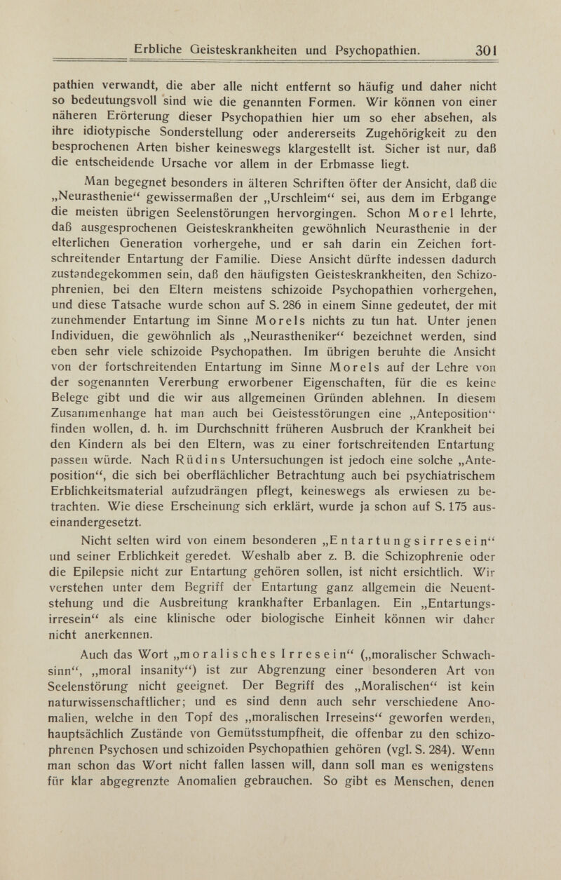 Erbliche Geisteskrankheiten und Psychopathien. 301 pathien verwandt, die aber alle nicht entfernt so häufig und daher nicht so bedeutungsvoll sind wie die genannten Formen. Wir können von einer näheren Erörterung dieser Psychopathien hier um so eher absehen, als ihre idiotypische Sonderstellung oder andererseits Zugehörigkeit zu den besprochenen Arten bisher keineswegs klargestellt ist. Sicher ist nur, daß die entscheidende Ursache vor allem in der Erbmasse liegt. Man begegnet besonders in älteren Schriften öfter der Ansicht, daß die „Neurasthenie gewissermaßen der „Urschleim sei, aus dem im Erbgange die meisten übrigen Seelenstörungen hervorgingen. Schon Morel lehrte, daß ausgesprochenen Geisteskrankheiten gewöhnlich Neurasthenie in der elterlichen Generation vorhergehe, und er sah darin ein Zeichen fort¬ schreitender Entartung der Familie. Diese Ansicht dürfte indessen dadurch zustandegekommen sein, daß den häufigsten Geisteskrankheiten, den Schizo¬ phrenien, bei den Eltern meistens schizoide Psychopathien vorhergehen, und diese Tatsache wurde schon auf S. 286 in einem Sinne gedeutet, der mit zunehmender Entartung im Sinne Morels nichts zu tun hat. Unter jenen Individuen, die gewöhnlich als „Neurastheniker bezeichnet werden, sind eben sehr viele schizoide Psychopathen. Im übrigen beruhte die Ansicht von der fortschreitenden Entartung im Sinne Morels auf der Lehre von der sogenannten Vererbung erworbener Eigenschaften, für die es keine Belege gibt und die wir aus allgemeinen Gründen ablehnen. In diesem Zusammenhange hat man auch bei Geistesstörungen eine „Anteposition'* finden wollen, d. h. im Durchschnitt früheren Ausbruch der Krankheit bei den Kindern als bei den Eltern, was zu einer fortschreitenden Entartung passen würde. Nach Rüdin s Untersuchungen ist jedoch eine solche „Ante- position, die sich bei oberflächlicher Betrachtung auch bei psychiatrischem Erblichkeitsmaterial aufzudrängen pflegt, keineswegs als erwiesen zu be¬ trachten. Wie diese Erscheinung sich erklärt, wurde ja schon auf S. 175 aus¬ einandergesetzt. Nicht selten wird von einem besonderen „Entartungsirresein und seiner Erblichkeit geredet. Weshalb aber z. B. die Schizophrenie oder die Epilepsie nicht zur Entartung gehören sollen, ist nicht ersichtlich. Wir verstehen unter dem Begriff der Entartung ganz allgemein die Neuent¬ stehung und die Ausbreitung krankhafter Erbanlagen. Ein „Entartungs¬ irresein als eine klinische oder biologische Einheit können wir daher nicht anerkennen. Auch das Wort „moralisches Irresein („moralischer Schwach¬ sinn, „moral insanity) ist zur Abgrenzung einer besonderen Art von Seelenstörung nicht geeignet. Der Begriff des „Moralischen ist kein naturwissenschaftlicher; und es sind denn auch sehr verschiedene Ano¬ malien, welche in den Topf des ,,moralischen Irreseins geworfen werden, hauptsächlich Zustände von Gemütsstumpfheit, die offenbar zu den schizo¬ phrenen Psychosen und schizoiden Psychopathien gehören (vgl. S. 284). Wenn man schon das Wort nicht fallen lassen will, dann soll man es wenigstens für klar abgegrenzte Anomalien gebrauchen. So gibt es Menschen, denen