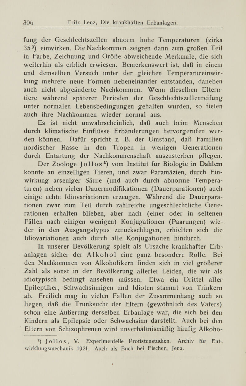 30b Fritz Lenz, Die krankhaften Erbanlagen. fung der Geschlechtszellen abnorm hohe Temperaturen (zirka 35 0) einwirken. Die Nachkommen zeigten dann zum großen Teil in Farbe, Zeichnung und Größe abweichende Merkmale, die sich weiterhin als erblich erwiesen. Bemerkenswert ist, daß in einem und demselben Versuch unter der gleichen Temperatureinwir¬ kung mehrere neue Formen nebeneinander entstanden, daneben auch nicht abgeänderte Nachkommen, Wenn dieselben Eltem- tiere während späterer Perioden der Geschlechtszellenreifung unter normalen Lebensbedingungen gehalten wurden, so fielen auch ihre Nachkommen wieder normal aus. Es ist nicht unwahrscheinlich, daß auch beim Menschen durch klimatische Einflüsse Erbänderungen hervorgerufen wer¬ den können. Dafür spricht z. B. der Umstand, daß Familien nordischer Rasse in den Tropen in wenigen Generationen durch Entartung der Nachkommenschaft auszusterben pflegen. Der Zoologe Jolies*) vom Institut für Biologie in Dahlem konnte an einzelligen Tieren, und zwar Paramäzien, durch Ein¬ wirkung arseniger Säure (und auch durch abnorme Tempera¬ turen) neben vielen Dauermodifikationen (Dauerparationen) auch einige echte Idiovariationen erzeugen. Während die Dauerpara¬ tionen zwar zum Teil durch zahlreiche ungeschlechtliche Gene¬ rationen erhalten blieben, aber nach (einer oder in seltenen Fällen nach einigen wenigen) Konjugationen (Paarungen) wie¬ der in den Ausgangstypus zurückschlugen, erhielten sich die Idiovariationen auch durch alle Konjugationen hindurch. In unserer Bevölkerung spielt als Ursache krankhafter Erb¬ anlagen sicher der Alkohol eine ganz besondere Rolle. Bei den Nachkommen von Alkoholikern finden sich in viel größerer Zahl als sonst in der Bevölkerung allerlei Leiden, die wir als idiotypisch bedingt ansehen müssen. Etwa ein Drittel aller Epileptiker, Schwachsinnigen und Idioten stammt von Trinkern ab. Freilich mag in vielen Fällen der Zusammenhang auch so liegen, daß die Trunksucht der Eltern (gewöhnlich des Vaters) schon eine Äußerung derselben Erbanlage war, die sich bei den Kindern als Epilepsie oder Schwachsinn darstellt. Auch bei den Eltern von Schizophrenen wird unverhältnismäßig häufig Alkoho- ') J о 11 о s , V. Experimentelle Protistenstudien. Archiv für Ent-- vvicklungsmechanik 1921. Auch als Buch bei Fischer, Jena.