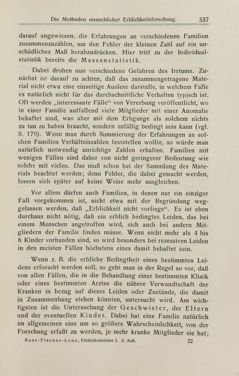 Die Methoden menschlicher Erblichkeitsforschung. 337 darauf angewiesen, die Erfahrungen an verschiedenen Familien zusammenzuzählen, um den Fehler der kleinen Zahl auf ein un¬ schädliches Maß herabzudrücken. Hier tritt zu der Individual- statistik bereits die Massenstatistik. Dabei drohen nun verschiedene Gefahren des Irrtums. Zu¬ nächst ist darauf zu achten, daß das zusammengetragene Mate¬ rial nicht etwa eine einseitige Auslese darstelle, in welchem Falle es natürlich nicht für das durchschnittliche Verhalten typisch ist. Oft werden ,,interessante Fälle von Vererbung veröffentlicht, wo in einer Familie auffallend viele Mitglieder mit einer Anomalie behaftet sind, was aber mit dem Erbgange als solchem nichts zu tun zu haben braucht, sondern zufällig bedingt sein kann (vgl. S. 179). Wenn man durch Summierung der Erfahrungen an sol¬ chen Familien Verhältniszahlen feststellen wollte, so würde man natürlich notwendig unrichtige Zahlen erhalten. Familien mit wenigen Fällen sind daher von nicht geringerer Bedeutung wie solche mit vielen. Das muß schon bei der Sammlung des Mate¬ rials beachtet werden; denn Fehler, die dabei gemacht werden, lassen sich später auf keine Weise mehr ausgleichen. Vor allem dürfen auch Familien, in denen nur ein einziger Fall vorgekommen ist, nicht etwa mit der Begründung weg¬ gelassen werden, daß „Erblichkeit nicht vorliege. Es ist eben durchaus nicht nötig, daß ein erblich bedingtes Leiden, das bei einem Menschen angetroffen wird, sich auch bei andern Mit¬ gliedern der Familie finden müsse. Wenn nicht mehr als 4 bis 6 Kinder vorhanden sind, so wird besonders bei rezessiven Leiden in den meisten Fällen höchstens eines damit behaftet sein. Wenn z. B. die erbliche Bedingtheit eines bestimmten Lei¬ dens erforscht werden soll, so geht man in der Regel so vor, daß von allen Fällen, die in die Behandlung einer bestimmten Klinik oder eines bestimmten Arztes die nähere Verwandtschaft der Kranken in bezug auf dieses Leiden oder Zustände, die damit in Zusammenhang stehen könnten, untersucht wird. Am wich¬ tigsten ist die Untersuchung der Geschwister, der Eltern und der eventuellen Kinder. Dabei hat eine Familie natürlich im allgemeinen eine um so größere Wahrscheinlichkeit, von der Forschung erfaßt zu werden, je mehr kranke Mitglieder sie hat; Baur-Fischer-Lenz, Erblichkeitslehre I. 2. Aufl. 22