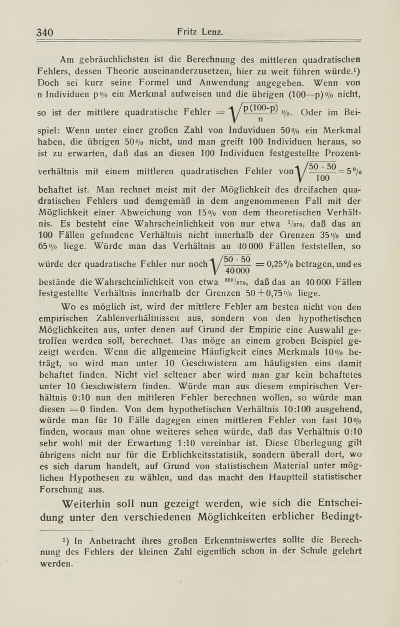 340 Fritz Lenz. Am gebräuchlichsten ist die Berechnung des mittleren quadratischen Fehlers, dessen Theorie auseinanderzusetzen, hier zu weit führen würdet) Doch sei kurz seine Formel und Anwendung angegeben. Wenn von n Individuen po/o ein Merkmal aufweisen und die übrigen (100—р)<Уо nicht, so ist der mittlere quadratische Fehler = -^y^p(lOO-p) Oder im Bei¬ spiel: Wenn unter einer großen Zahl von Induviduen 50o/o ein Merkmal haben, die übrigen 50o/o nicht, und man greift 100 Individuen heraus, so ist zu erwarten, daß das an diesen 100 Individuen festgestellte Prozent- V5Q . 50 behaftet ist. Man rechnet meist mit der Möglichkeit des dreifachen qua¬ dratischen Fehlers und demgemäß in dem angenommenen Fall mit der Möglichkeit einer Abweichung von 15 o/o von dem theoretischen Verhält¬ nis. Es besteht eine Wahrscheinlichkeit von nur etwa Vs7o, daß das an 100 Fällen gefundene Verhältnis nicht innerhalb der Grenzen 35o/o und 65 o/o liege. Würde man das Verhältnis an 40 000 Fällen feststellen, so V50 . 50 = 0,25 °/o betragen, und es bestände die Wahrscheinlichkeit von etwa ®®®/з7о, daß das an 40 000 Fällen festgestellte Verhältnis innerhalb der Grenzen 50 ±0,75 o/o liege. Wo es möglich ist, wird der mittlere Fehler am besten nicht von den empirischen Zahlenverhältnissen aus, sondern von den hypothetischen Möglichkeiten aus, unter denen auf Grund der Empirie eine Auswahl ge¬ troffen werden sollj berechnet. Das möge an einem groben Beispiel ge¬ zeigt werden. Wenn die allgemeine Häufigkeit eines Merkmals 10o/o be¬ trägt, so wird man unter 10 Geschwistern am häufigsten eins damit behaftet finden. Nicht viel seltener aber wird man gar kein behaftetes unter 10 Geschwistern finden. Würde man aus diesem empirischen Ver¬ hältnis 0:10 nun den mittleren Fehler berechnen wollen, so würde man diesen =0 finden. Von dem hypothetischen Verhältnis 10:100 ausgehend, würde man für 10 Fälle dagegen einen mittleren Fehler von fast lOo/o finden, woraus man ohne weiteres sehen würde, daß das Verhältnis 0:10 sehr wohl mit der Erwartung 1:10 vereinbar ist. Diese Überlegung gilt übrigens nicht nur für die Erblichkeitsstatistik, sondern überall dort, wo es sich darum handelt, auf Grund von statistischem Material unter mög¬ lichen Hypothesen zu wählen, und das macht den Hauptteil statistischer Forschung aus. Weiterhin soll nun gezeigt werden, wie sich die Entschei¬ dung unter den verschiedenen Möglichkeiten erblicher Bedingt- 1) In Anbetracht ihres großen Erkenntniswertes sollte die Berech¬ nung des Fehlers der kleinen Zahl eigentlich schon in der Schule gelehrt werden.