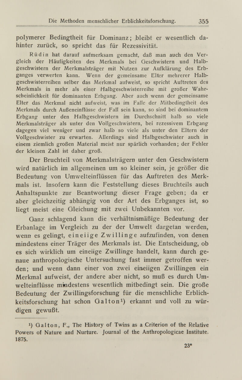 Die Methoden menschlicher Erblichkeitsforschung. 355 polymerer Bedingtheit für Dominanz ; .bleibt er wesentlich da¬ hinter zurück, so spricht das für Rezessivität. Rüdin hat darauf aufmerksam gemacht, daß man auch den Ver¬ gleich der Häufigkeiten des Merkmals bei Geschwistern und Halb¬ geschwistern der Merkmalsträger mit Nutzen zur Aufklärung des Erb¬ ganges verwerten kann. Wenn der gemeinsame Elter mehrerer Halb¬ geschwisterreihen selber das Merkmal aufweist, so spricht Auftreten des Merkmals in mehr als einer Halbgeschwisterreihe mit großer Wahr¬ scheinlichkeit für dominanten Erbgang. Aber auch wenn der gemeinsame Elter das Merkmal nicht aufweist, was im Falle der Mitbedingtheit des Merkmals durch Außeneinflüsse der Fall sein kann, so sind bei dominantem Erbgang unter den Halbgeschwistern im Durchschnitt halb so viele Merkmalsträger als unter den Vollgeschwistern, bei rezessivem Erbgang dagegen viel weniger und zwar halb so viele als unter den Eltern der Vollgeschwister zu erwarten. Allerdings sind Halbgeschwister auch in ein€m ziemlich großen Material meist nur spärlich vorhanden; der Fehler der kleinen Zahl ist daher groß. Der Bruchteil von Merkmalsträgern unter den Geschwistern wird natürlich im allgemeinen um so kleiner sein, je größer die Bedeutung von Umwelteinflüssen für das Auftreten des Merk¬ mals ist. Insofern kann die Feststellung dieses Bruchteils auch Anhaltspunkte zur Beantwortung dieser Frage geben; da er aber gleichzeitig abhängig von der Art des Erbganges ist, so liegt meist eine Gleichung mit zwei Unbekannten vor. Ganz schlagend kann die verhältnismäßige Bedeutung der Erbanlage im Vergleich zu der der Umwelt dargetan werden, wenn es gelingt, eineiige Zwillinge aufzufinden, von denen mindestens einer Träger des Merkmals ist. Die Entscheidung, ob es sich wirklich um eineiige Zwillinge handelt, kann durch ge¬ naue anthropologische Untersuchung fast immer getroffen wer¬ den; und wenn dann einer von zwei eineiigen Zwillingen ein Merkmal aufweist, der andere aber nicht, so muß es durch Um¬ welteinflüsse mindestens wesentlich mitbedingt sein. Die große Bedeutung der Zwillingsforschung für die menschliche Erblich¬ keitsforschung hat schon Galton^) erkannt und voll zu wür¬ digen gewußt. 1) Galton, F., The History of Twins as a Criterion of the Relative Powers of Nature and Nurture. Journal of the Anthropologicae Institute. 1875. 23*