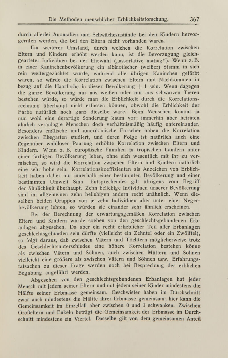Die Methoden menschlicher Erblichkeitsforschung. 367 durch allerlei Anomalien und Schwächezustände bei den Kmdern hervor¬ gerufen werden, die bei den Eltern nicht vorhanden waren. Ein weiterer Umstand, durch welchen die Korrelation zwischen Eltern und Kindern erhöht werden kann, ist die Bevorzugung gleich- gearteter Individuen bei der Ehewahl („assortative mating). Wenn z. B. in einer Kaninchenbevölkerung ein albinotischer (weißer) Stamm in sich rein weitergezüchtet würde, während alle übrigen Kaninchen gefärbt wären, so würde die Korrelation zwischen Eltern und Nachkommen in bezug auf die Haarfarbe in dieser Bevölkerung -{- 1 sein. Wenn dagegen die ganze Bevölkerung nur aus weißen oder nur aus schwarzen Tieren bestehen würde, so würde man die Erblichkeit durch die Korrelations¬ rechnung überhaupt nicht erfassen können, obwohl die ErbUchkeit der Farbe natürlich noch ganz dieselbe wäre. Beim Menschen kommt ja nun wohl eine derartige Sonderung kaum vor; immerhin aber heiraten ähnlich veranlagte Menschen doch verhältnismäßig häufig untereinander. Besonders englische und amerikanische Forscher haben die Korrelation, zwischen Ehegatten studiert, und deren Folge ist natürlich auch eine gegenüber wahlloser Paarung erhöhte Korrelation zwischen Eltern und Kindern. Wenn z. B. europäische Familien in tropischen Ländern unter einer farbigen Bevölkerung leben, ohne sich wesentlich mit ihr zu ver¬ mischen, so wird die Korrelation zwischen Eltern und Kindern natürlich eine sehr hohe sein. Korrelationskoeffizienten als Anzeichen von Erblich¬ keit haben daher nur innerhalb einer bestimmten Bevölkerung imd einer bestimmten Umwelt Sinn. Entsprechendes gilt übrigens vom Begriff der Ähnlichkeit überhaupt. Zehn beliebige Individuen unserer Bevölkerung sind im allgemeinen zehn beliebigen andern recht unähnlich. Wenn die¬ selben beiden Gruppen von je zehn Individuen aber unter einer Neger¬ bevölkerung lebten, so würden sie einander sehr ähnlich erscheinen. Bei der Berechnung der erwartungsgemäßen Korrelation zwischen Eltern und Kindern wurde soeben von den geschlechtsgebundenen Erb¬ anlagen abgesehen. Da aber ein recht erheblicher Teil aller Erbanlagen geschlechtsgebunden sein dürfte (vielleicht ein Zehntel oder ein Zwölftel),, so folgt daraus, daß zwischen Vätern und Töchtern möglicherweise trotz des Geschlechtsunterschiedes eine höhere Korrelation bestehen könne als zwischen Vätern und Söhnen, auch zwischen Müttern und Söhnen vielleicht eine größere als zwischen Vätern und Söhnen usw. Erfahrungs¬ tatsachen zu dieser Frage werden noch bei Besprechung der erblichen Begabung angeführt werden. Abgesehen von den geschlechtsgebundenen Erbanlagen hat jeder Mensch mit jedem seiner Eltern und mit jedem seiner Kinder mindestens die Hälfte seiner Erbmasse gemeinsam. Geschwister haben im Durchschnitt zwar auch mindestens die Hälfte ihrer Erbmasse gemeinsam; hier kann die Gemeinsamkeit im Einzelfall aber zwischen 0 und 1 schwanken. Zwischen Großeltern und Enkeln beträgt die Gemeinsamkeit der Erbmasse im Durch¬ schnitt mindestens ein Viertel. Dasselbe gilt von dem gemeinsamen Anteil