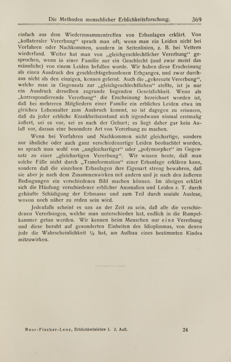 Die Methoden menschlicher Erblichkeitsforschung. 369 einfach aus dem Wiederzusammentreffen von Erbanlagen erklärt. Von „kollateraler Vererbung sprach man oft, wenn man ein Leiden nicht bei Vorfahren oder Nachkommen, sondern in Seitenlinien, z. B. bei Vettern wiederfand. Weiter hat man von „gleichgeschlechtlicher Vererbung ge¬ sprochen, wenn in einer Familie nur ein Geschlecht (und zwar meist das männliche) von einem Leiden befallen wurde. Wir haben diese Erscheinung als einen Ausdruck des geschlechtsgebundenen Erbganges, und zwar durch¬ aus nicht als den einzigen, kennen gelernt. Auch die „gekreuzte Vererbung, welche man in Gegensatz zur ,,gleichgeschlechtlichen stellte, ist ja nur ein Ausdruck derselben zugrunde liegenden Gesetzlichkeit. Wenn als „korrespondierende Vererbung die Erscheinung bezeichnet worden ist, daß bei mehreren Mitgliedern einer Familie ein erbliches Leiden etwa im gleichen Lebensalter zum Ausbruch kommt, so ist dagegen zu erinnern, daß da jeder erbliche Krankheitszustand sich irgendwann einmal erstmalig äußert, sei es vor, sei es nach der Geburt; es liegt daher gar kein An¬ laß vor, daraus eine besondere Art von Vererbung zu machen. Wenn bei Vorfahren und Nachkommen nicht gleichartige, sondern nur ähnliche oder auch ganz verschiedenartige Leiden beobachtet wurden, so sprach man wohl von „ungleichartiger oder „polymorpher im Gegen¬ satz zu einer „gleichartigen Vererbung. Wir wissen heute, daß man solche Fälle nicht durch „Transformation einer Erbanlage erklären kann, sondern daß die einzelnen Erbanlagen ihre Eigenart streng bewahren, daß sie aber je nach dem Zusammenwirken mit andern und je nach den äußeren Bedingungen ein verschiedenes Bild machen können. Im übrigen erklärt sich die Häufung verschiedener erblicher Anomalien und Leiden z. T. durch gehäufte Schädigung der Erbmasse und zum Teil durch soziale Auslese, wovon noch näher zu reden sein wird. Jedenfalls scheint es uns an der Zeit zu sein, daß alle die verschie¬ denen Vererbungen, welche man unterschieden hat, endlich in die Rumpel¬ kammer getan werden. Wir kennen beim Menschen nur eine Vererbung und diese beruht auf gesonderten Einheiten des Idioplasmas, von denen jede die Wahrscheinlichkeit 1/2 hat, am Aufbau eines bestimmten Kindes mitzuwirken. Baur-Fischer-Lenz, Erblichkeitslehre I. 2. Aufl. 24