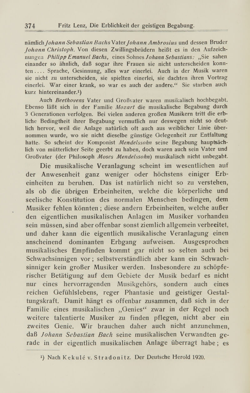 374 Fritz Lenz, Die Erblichkeit der geistigen Begabung. nämlich Johann Sebastian BachsV diitr Johann Ambrosius und dessen Bruder Johann Christoph. Von diesen Zwillingsbrüdern heißt es in den Aufzeich¬ nungen Philipp Emanuel Bachs, ç.\nts Sohnts J ohann Sebastians : „Sie sahen einander so ähnlich, daß sogar ihre Frauen sie nicht unterscheiden konn¬ ten Sprache, Gesinnung, alles war einerlei. Auch in der Musik waren sie nicht zu unterscheiden, sie spielten einerlei, sie dachten ihren Vortrag einerlei. War einer krank, so war es auch der andere. Sie starben auch kurz hintereinander.!) Auch Beethovens Vater und Großvater waren musikalisch hochbegabt. Ebenso läßt sich in der Familie Mozart die musikalische Begabung durch 3 Generationen verfolgen. Bei vielen anderen großen Musikern tritt die erb¬ liche Bedingtheit ihrer Begabung vermutlich nur deswegen nicht so deut¬ lich hervor, weil die Anlage natürlich oft auch aus weiblicher Linie über¬ nommen wurde, wo sie nicht dieselbe günstige Gelegenheit zur Entfaltung hatte. So scheint der Komponist Mendelssohn seine Begabung hauptsäch¬ lich von mütterlicher Seite geerbt zu haben, doch waren auch sein Vater und Großvater (der Philosoph Moses Mendelssohn) musikalisch nicht unbegabt. Die musikalische Veranlagung scheint im wesentlichen auf der Anwesenheit ganz weniger oder höchstens einiger Erb¬ einheiten zu beruhen. Das ist natürlich nicht so zu verstehen, als ob die übrigen Erbeinheiten, welche die körperliche und seelische Konstitution des normalen Menschen bedingen, dem Musiker fehlen könnten ; diese andern Erbeinheiten, welche außer den eigentlichen musikalischen Anlagen im Musiker vorhanden sein müssen, sind aber offenbar sonst ziemlich allgemein verbreitet, und daher kann die eigentlich musikalische Veranlagung einen anscheinend dominanten Erbgang aufweisen. Ausgesprochen musikalisches Empfinden kommt gar nicht so selten auch bei Schwachsinnigen vor ; selbstverständlich aber kann ein Schwach¬ sinniger kein großer Musiker werden. Insbesondere zu schöpfe¬ rischer Betätigung auf dem Gebiete der Musik bedarf es nicht nur eines hervorragenden Musikgehörs, sondern auch eines reichen Gefühlslebens, reger Phantasie und geistiger Gestal¬ tungskraft, Damit hängt es offenbar zusammen, daß sich in der Familie eines musikalischen „Genies^' zwar in der Regel noch weitere talentierte Musiker zu finden pflegen, nicht aber ein zweites Genie. Wir brauchen daher auch nicht anzunehmen, daß Johann Sebastian Bach seine musikalischen Verwandten ge¬ rade in der eigentlich musikalischen Anlage überragt habe ; es !) Nach Kekulé v. Stradonitz. Der Deutsche Herold 1920.