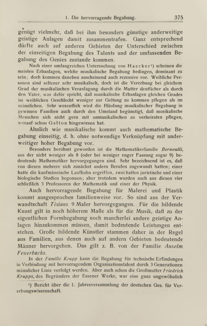 I. Die liervoiragende Begabung. 375 genügt vielmehr, daß bei ihm besonders günstige anderweitige geistige Anlagen damit zusammentrafen. Ganz entsprechend dürfte auch auf anderen Gebieten der Unterschied zwischen der einseitigen Begabung des Talents und der umfassenden Be¬ gabung des Genies zustande kommen. Nach einer umfangreichen Untersuchung von Haeckeri) scheinen die meisten Erbanlagen, welche musikalische Begabung bedingen, dominant zu sein; doch kommen daneben anscheinend auch rezessive vor. Weibliche Per¬ sonen sind seltener sehr musikalisch, doch ist die Vererbung bei gleichem Grad der musikalischen Veranlagung durch die Mutter deutlicher als durch den Vater, was dafür spricht, daß musikalische Erbanlagen gleichen Grades im weiblichen Geschlecht weniger zur Geltung zu kommen pflegen als im männlichen. Sehr wesentlich wird die Häufung musikalischer Begabung in gewissen Familien auch durch den Umstand begünstigt, daß musikalische Menschen sich nicht gern mit unmusikalischen zu verheiraten pflegen, worauf schon Gal ton hingewiesen hat. Ähnlich wie musikalische kommt auch mathematische Be¬ gabung einseitig, d. h. ohne notwendige Verknüpfung mit ander¬ weitiger hoher Begabung vor. Besonders berühmt geworden ist die Mathematikerfamilie Bernoulli, aus der nicht weniger als 8 (oder bei weniger enger Fassung sogar 9) be¬ deutende Mathematiker hervorgegangen sind. Sehr bezeichnend ist es, daß von diesen mehrere sich zunächst andern Berufen zugewandt hatten; einer hatte die kaufmännische Laufbahn ergriffen, zwei hatten juristische und einer biologische Studien begonnen; aber trotzdem wurden auch aus diesen vier schließlich 3 Professoren der Mathematik und einer der Physik. Auch hervorragende Begabung für Malerei und Plastik kommt ausgesprochen familienweise vor. So sind aus der Ver¬ wandtschaft Tizians 9 Maler hervorgegangen. Für die bildende Kunst gilt in noch höherem Maße als für die Musik, daß zu der eigentlichen Formbegabung noch mancherlei andere geistige An¬ lagen hinzukommen müssen, damit bedeutende Leistungen ent¬ stehen. Große bildende Künstler stammen daher in der Regel aus Familien, aus denen auch auf andern Gebieten bedeutende Männer hervorgehen. Das gilt z. B. von der Familie Anselm Feiierbachs. In der Familie Krupp kann die Begabung für technische Erfindungen in Verbindung mit hervorragendem Organisationstalent durch 3 Generationen männlicher Linie verfolgt werden. Aber auch schon die Großmutter Friedrich Krupps, des Begründers der Essener Werke, war eine ganz ungewöhnlich 1) Bericht über die 1. Jahresversammlung der deutschen Ges. für Ver¬ erbungswissenschaft.