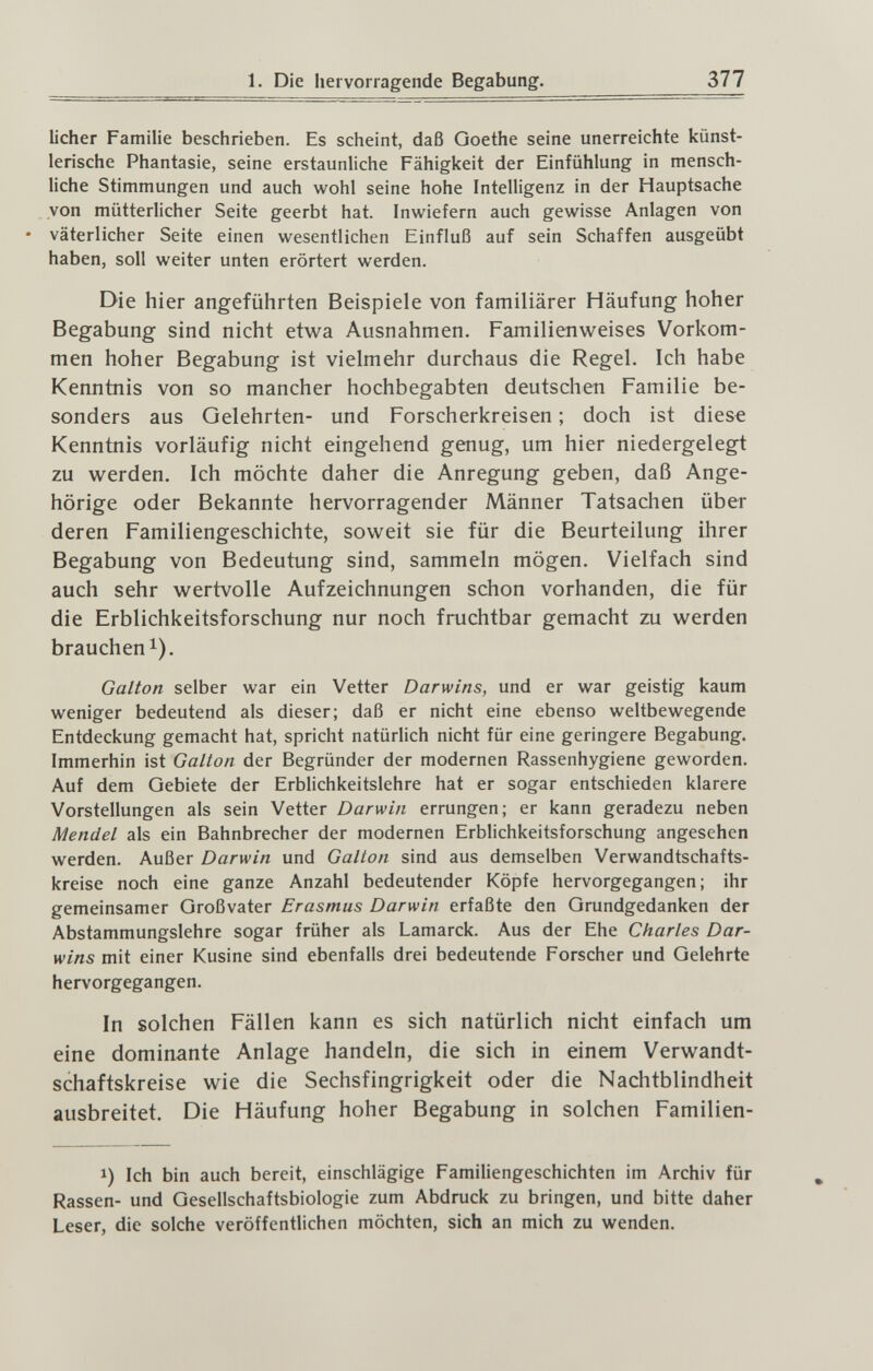 1. Die hervorragende Begabung. 377 lieber Familie beschrieben. Es scheint, daß Goethe seine unerreichte künst¬ lerische Phantasie, seine erstaunliche Fähigkeit der Einfühlung in mensch- Uche Stimmungen und auch wohl seine hohe Intelligenz in der Hauptsache von mütterlicher Seite geerbt hat. Inwiefern auch gewisse Anlagen von • väterlicher Seite einen wesentlichen Einfluß auf sein Schaffen ausgeübt haben, soll weiter unten erörtert werden. Die hier angeführten Beispiele von familiärer Häufung hoher Begabung sind nicht etwa Ausnahmen. Familienweises Vorkom¬ men hoher Begabung ist vielmehr durchaus die Regel. Ich habe Kenntnis von so mancher hochbegabten deutschen Familie be¬ sonders aus Gelehrten- und Forscherkreisen ; doch ist diese Kenntnis vorläufig nicht eingehend genug, um hier niedergelegt zu werden. Ich möchte daher die Anregung geben, daß Ange¬ hörige oder Bekannte hervorragender Männer Tatsachen über deren Familiengeschichte, soweit sie für die Beurteilung ihrer Begabung von Bedeutung sind, sammeln mögen. Vielfach sind auch sehr wertvolle Aufzeichnungen schon vorhanden, die für die Erblichkeitsforschung nur noch fruchtbar gemacht zu werden brauchen 1). Galton selber war ein Vetter Darwins, und er war geistig kaum weniger bedeutend als dieser; daß er nicht eine ebenso weltbewegende Entdeckung gemacht hat, spricht natürlich nicht für eine geringere Begabung. Immerhin ist Galton der Begründer der modernen Rassenhygiene geworden. Auf dem Gebiete der Erblichkeitslehre hat er sogar entschieden klarere Vorstellungen als sein Vetter Darwin errungen; er kann geradezu neben Mendel als ein Bahnbrecher der modernen Erblichkeitsforschung angesehen werden. Außer Darwin und Galton sind aus demselben Verwandtschafts¬ kreise noch eine ganze Anzahl bedeutender Köpfe hervorgegangen; ihr gemeinsamer Großvater Erasmus Darwin erfaßte den Grundgedanken der Abstammungslehre sogar früher als Lamarck. Aus der Ehe Charles Dar¬ wins mit einer Kusine sind ebenfalls drei bedeutende Forscher und Gelehrte hervorgegangen. In solchen Fällen kann es sich natürlich nicht einfach um eine dominante Anlage handeln, die sich in einem Verwandt¬ schaftskreise wie die Sechsfingrigkeit oder die Nachtblindheit ausbreitet. Die Häufung hoher Begabung in solchen Familien- 1) Ich bin auch bereit, einschlägige Familiengeschichten im Archiv für Rassen- und Gesellschaftsbiologie zum Abdruck zu bringen, und bitte daher Leser, die solche veröffentlichen möchten, sich an mich zu wenden.