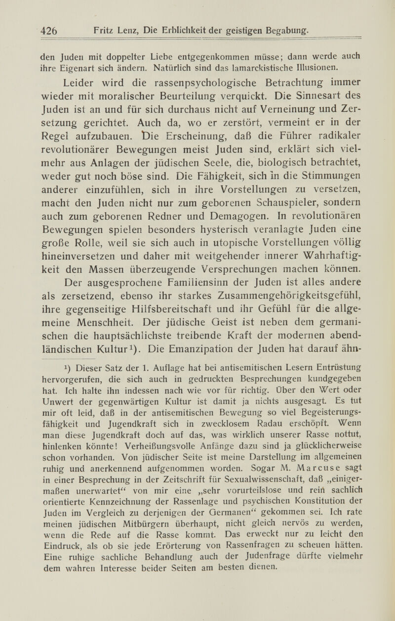 426 Fritz Lenz, Die Ei bliclikeit der geistigen Begabung. den Juden mit doppelter Liebe entgegenkommen müsse; dann werde auch ihre Eigenart sich ändern. Natürlich sind das lamarckistische Illusionen. Leider wird die rassenpsychologische Betrachtung immer wieder mit moralischer Beurteilung verquickt. Die Sinnesart des Juden ist an und für sich durchaus nicht auf Verneinung und Zer¬ setzung gerichtet. Auch da, wo er zerstört, vermeint er in der Regel aufzubauen. ÌDie Erscheinung, daß die Führer radikaler revolutionärer Bewegungen meist Juden sind, erklärt sich viel¬ mehr aus Anlagen der jüdischen Seele, die, biologisch betrachtet, weder gut noch böse sind. Die Fähigkeit, sich In die Stimmungen anderer einzufühlen, sich in ihre Vorstellungen zu versetzen, macht den Juden nicht nur zum geborenen Schauspieler, sondern auch zum geborenen Redner und Demagogen. In revolutionären Bewegungen spielen besonders hysterisch veranlagte Juden eine große Rolle, weil sie sich auch in utopische Vorstellungen völlig hineinversetzen und daher mit weitgehender innerer Wahrhaftig¬ keit den Massen überzeugende Versprechungen machen können. Der ausgesprochene Familiensinn der Juden ist alles andere als zersetzend, ebenso ihr starkes Zusammengehörigkeitsgefühl, ihre gegenseitige Hilfsbereitschaft und ihr Gefühl für die allge¬ meine Menschheit. Der jüdische Geist ist neben dem germani¬ schen die hauptsächlichste treibende Kraft der modernen abend¬ ländischen Kulturl). Die Emanzipation der Juden hat darauf ähn- 1) Dieser Satz der 1. Auflage hat bei antisemitischen Lesern Entrüstung hervorgerufen, die sich auch in gedruckten Besprechungen kundgegeben hat. Ich halte ihn indessen nach wie vor für richtig. Über den Wert oder Unwert der gegenwärtigen Kultur ist damit ja nichts ausgesagt. Es tut mir oft leid, daß in der antisemitischen Bewegung so viel Begeisterungs¬ fähigkeit und Jugendkraft sich in zwecklosem Radau erschöpft. Wenn man diese Jugendkraft doch auf das, was wirklich unserer Rasse nottut, hinlenken könnte! Verheißungsvolle Anfänge dazu sind ja glücklicherweise schon vorhanden. Von jüdischer Seite ist meine Darstellung im allgemeinen ruhig und anerkennend aufgenommen worden. Sogar M. Marcuse sagt in einer Besprechung in der Zeitschrift für Sexualwissenschaft, daß „einiger¬ maßen unerwartet von mir eine „sehr vorurteilslose und rein sachlich orientierte Kennzeichnung der Rassenlage und psychischen Konstitution der Juden im Vergleich zu derjenigen der Germanen gekommen sei. Ich rate meinen jüdischen Mitbürgern überhaupt, nicht gleich nervös zu werden, wenn die Rede auf die Rasse kommt. Das erweckt nur zu leicht den Eindruck, als ob sie jede Erörterung von Rassenfragen zu scheuen hätten. Eine ruhige sachliche Behandlung auch der Judenfrage dürfte vielmehr dem wahren Interesse beider Seiten am besten dienen.