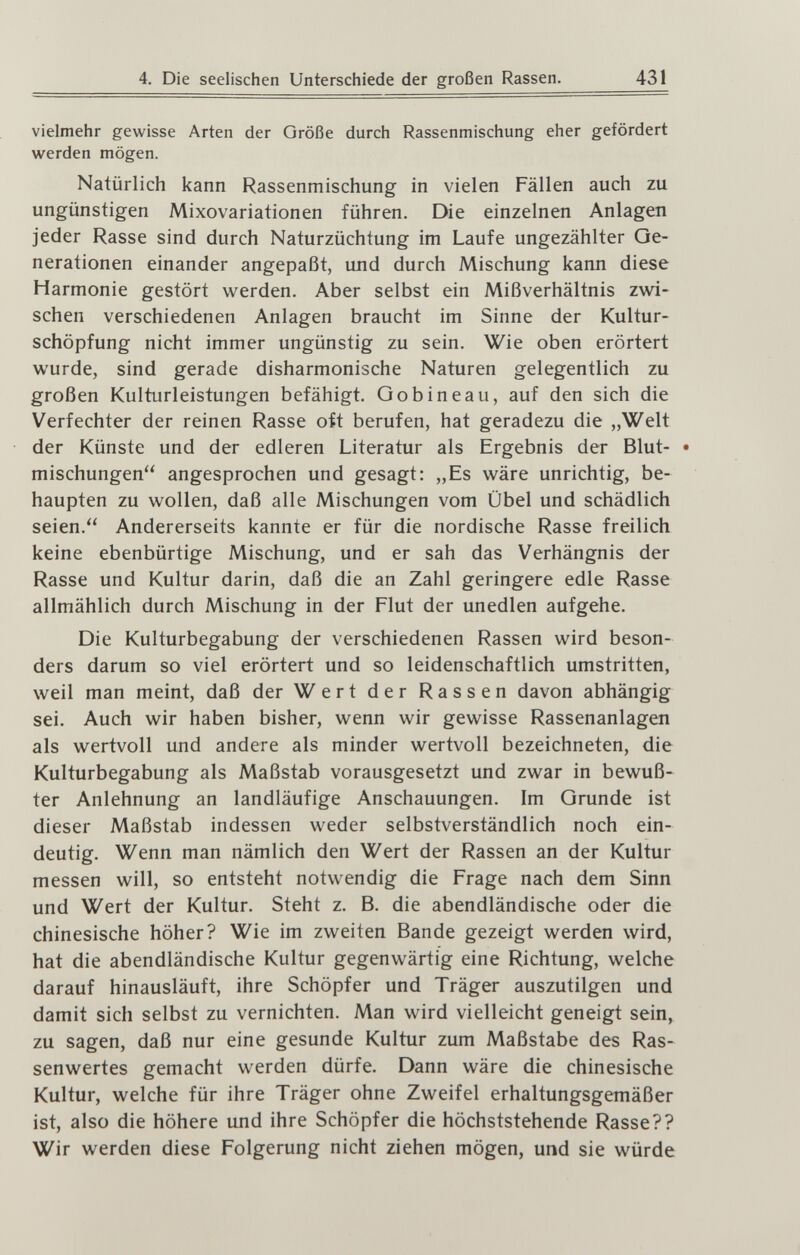 4. Die seelischen Unterschiede der großen Rassen. 431 vielmehr gewisse Arten der Größe durch Rassenmischung eher gefördert werden mögen. Natürlich kann Rassenmischung in vielen Fällen auch zu ungünstigen Mixovariationen führen. Die einzelnen Anlagen jeder Rasse sind durch Naturzüchtung im Laufe ungezählter Ge¬ nerationen einander angepaßt, und durch Mischung kann diese Harmonie gestört werden. Aber selbst ein Mißverhältnis zwi¬ schen verschiedenen Anlagen braucht im Sinne der Kultur¬ schöpfung nicht immer ungünstig zu sein. Wie oben erörtert wurde, sind gerade disharmonische Naturen gelegentlich zu großen Kulturleistungen befähigt. Gobineau, auf den sich die Verfechter der reinen Rasse oft berufen, hat geradezu die „Welt der Künste und der edleren Literatur als Ergebnis der Blut- • mischungen angesprochen und gesagt: „Es wäre unrichtig, be¬ haupten zu wollen, daß alle Mischungen vom Übel und schädlich seien. Andererseits kannte er für die nordische Rasse freilich keine ebenbürtige Mischung, und er sah das Verhängnis der Rasse und Kultur darin, daß die an Zahl geringere edle Rasse allmählich durch Mischung in der Flut der unedlen aufgehe. Die Kulturbegabung der verschiedenen Rassen wird beson¬ ders darum so viel erörtert und so leidenschaftlich umstritten, weil man meint, daß der Wert der Rassen davon abhängig sei. Auch wir haben bisher, wenn wir gewisse Rassenanlagen als wertvoll und andere als minder wertvoll bezeichneten, die Kulturbegabung als Maßstab vorausgesetzt und zwar in bewuß¬ ter Anlehnung an landläufige Anschauungen. Im Grunde ist dieser Maßstab indessen weder selbstverständlich noch ein¬ deutig. Wenn man nämlich den Wert der Rassen an der Kultur messen will, so entsteht notwendig die Frage nach dem Sinn und Wert der Kultur. Steht z. B. die abendländische oder die chinesische höher? Wie im zweiten Bande gezeigt werden wird, hat die abendländische Kultur gegenwärtig eine Richtung, welche darauf hinausläuft, ihre Schöpfer und Träger auszutilgen und damit sich selbst zu vernichten. Man wird vielleicht geneigt sein, zu sagen, daß nur eine gesunde Kultur zum Maßstabe des Ras¬ senwertes gemacht werden dürfe. Dann wäre die chinesische Kultur, welche für ihre Träger ohne Zweifel erhaltungsgemäßer ist, also die höhere und ihre Schöpfer die höchststehende Rasse?? Wir werden diese Folgerung nicht ziehen mögen, und sie würde