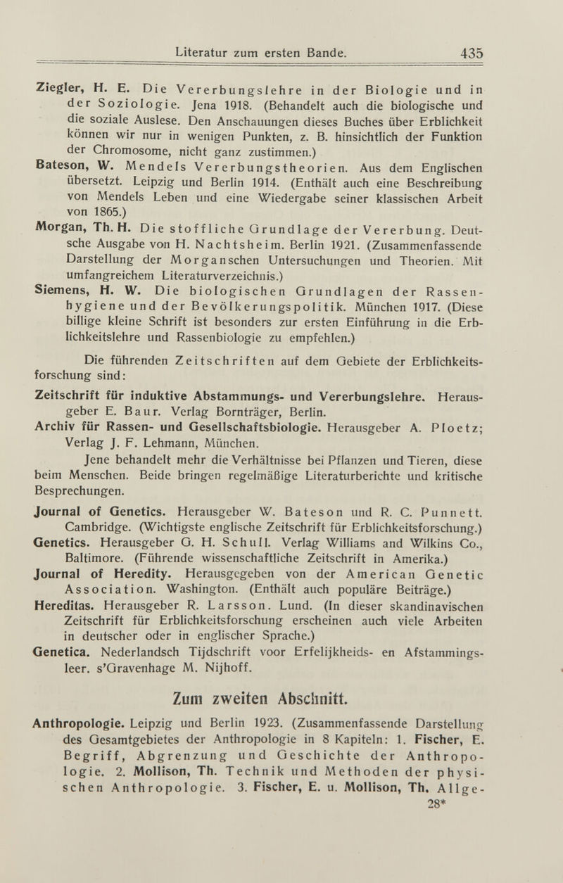 Literatur zum ersten Bande. 435 Ziegler, H. E. Die Vererbungslehre in der Biologie und in der Soziologie. Jena 1918. (Behandelt auch die biologische und die soziale Auslese. Den Anschauungen dieses Buches über Erblichkeit können wir nur in wenigen Punkten, z. B. hinsichtlich der Funktion der Chromosome, nicht ganz zustimmen.) Bateson, W. Mendels Vererbungstheorien. Aus dem Englischen übersetzt. Leipzig und Berlin 1Q14. (Enthält auch eine Beschreibung von Mendels Leben und eine Wiedergabe seiner klassischen Arbeit von 1865.) Morgan, Th. H. Die stoffliche Grundlage der Vererbung. Deut¬ sche Ausgabe von H. Nachtsheim. Berlin 1921. (Zusammenfassende Darstellung der Mor ganschen Untersuchungen und Theorien. Mit umfangreichem Literaturverzeichnis.) Siemens, H. W. Die biol ogischen Grundlagen der Rassen- hygiene und der Bevölkerungspolitik. München 1917. (Diese billige kleine Schrift ist besonders zur ersten Einführung in die Erb¬ lichkeitslehre und Rassenbiologie zu empfehlen.) Die führenden Zeitschriften auf dem Gebiete der Erblichkeits¬ forschung sind: Zeitschrift für induktive Abstammungs- und Vererbungslehre. Heraus¬ geber E. Baur. Verlag Bornträger, Berlin. Archiv für Rassen- und Gesellschaftsbiologie. Herausgeber A. Ploetz; Verlag J. F. Lehmann, München. Jene behandelt mehr die Verhältnisse bei Pflanzen und Tieren, diese beim Menschen. Beide bringen regelmäßige Literaturberichte und kritische Besprechungen. Journal of Genetics. Herausgeber W. Bateson und R. C. Punnett. Cambridge. (Wichtigste englische Zeitschrift für Erblichkeitsforschung.) Genetics. Herausgeber G. H. Schull. Verlag Williams and Wilkins Co., Baltimore. (Führende wissenschaftliche Zeitschrift in Amerika.) Journal of Heredity. Herausgegeben von der American Genetic Association. Washington. (Enthält auch populäre Beiträge.) Hereditas. Herausgeber R. Larsson. Lund. (In dieser skandinavischen Zeitschrift für Erblichkeitsforschung erscheinen auch viele Arbeiten in deutscher oder in englischer Sprache.) Genetica. Nederlandsch Tijdschrift voor Erfelijkheids- en Afstammings- leer. s'Gravenhage M, Nijhoff. Zum zweiten Abschnitt. Anthropologie. Leipzig und Berlin 1923. (Zusammenfassende Darstellung des Gesamtgebietes der Anthropologie in 8 Kapiteln: 1. Fischer, E. Begriff, Abgrenzung und Geschichte der Anthropo¬ logie. 2. Mollison, Th. Technik und Methoden der physi¬ schen Anthropologie. 3. Fischer, E. u. Mollison, Th. Allge-