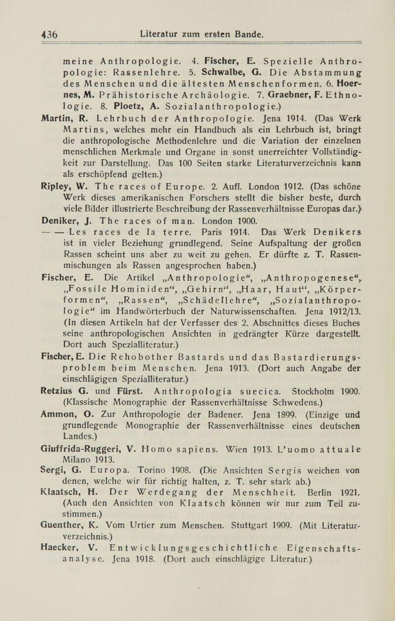 436 Literatur zum ersten Bande. meine Anthropologie. 4. Fischer, E. Spezielle Anthro¬ pologie: Rassenlehre. 5. Schwalbe, G. Die Abstammung des Menschen und die ältesten Menschenformen, 6. Hoer- nes, M. Prähistorische Archäologie. 7. Graebner, F. Ethno¬ logie. 8. Ploetz, A. Sozialanthropologie.) Martin, R. Lehrbuch der Anthropologie. Jena 1914. (Das Werk Martins, welches mehr ein Handbuch als ein Lehrbuch ist, bringt die anthropologische Methodenlehre und die Variation der einzelnen menschlichen Merkmale und Organe in sonst unerreichter Vollständig¬ keit zur Darstellung. Das 100 Seiten starke Literaturverzeichnis kann als erschöpfend gelten.) Ripley, W. The races of Europe. 2. Aufl. London 1912. (Das schöne Werk dieses amerikanischen Forschers stellt die bisher beste, durch viele Bilder illustrierte Beschreibung der Rassenverhältnisse Europas dar.^ Deniker, J. The races of man. London 1900. Les races de la terre. Paris 1914. Das Werk Denikers ist in vieler Beziehung grundlegend. Seine Aufspaltung der großen Rassen scheint uns aber zu weit zu gehen. Er dürfte z. T. Rassen¬ mischungen als Rassen angesprochen haben.) Fischer, E. Die Artikel „Anthropologie'^ „Anthropogenese,. „Fossile Hominiden, „Gehirn, „Haar, Haut'', „Körper¬ formen, „Rassen, „Schädellehre, „Sozialanthropo¬ logie im Handwörterbuch der Naturwissenschaften. Jena 1912/13. (In diesen Artikeln hat der Verfasser des 2. Abschnittes dieses Buches seine anthropologischen Ansichten in gedrängter Kürze dargestellt Dort auch Spezialliteratur.) Fischer, E. Die Rehobother Bastards und das Bastardierungs¬ problem beim Menschen. Jena 1913. (Dort auch Angabe der einschlägigen Spezialliteratur.) Retzius G. und Fürst. Anthropologia suecica. Stockholm 1900. (Klassische Monographie der Rassenverhältnisse Schwedens.) Ammon, O. Zur Anthropologie der Badener. Jena 1899. (Einzige und grundlegende Monographie der Rassenverhältnisse eines deutschen Landes.) Giuffrida-Ruggeri, V. Homo sapiens. Wien 1913. L'uomo attuale Milano 1913. Sergi, G. Europa. Torino 1908. (Die Ansichten Sergis weichen von denen, welche wir für richtig halten, z. T. sehr stark ab.) Klaatsch, H. Der Werdegang der Menschheit. Berlin 1921. (Auch den Ansichten von Klaatsch können wir nur zum Teil zu¬ stimmen.) Guenther, K. Vom Urtier zum Menschen. Stuttgart 1909. (Mit Literatur¬ verzeichnis.) Haecker, V. Entwicklungsgeschichtliche Eigenschafts- analyse. Jena 1918. (Dort auch einschlägige Literatur.)