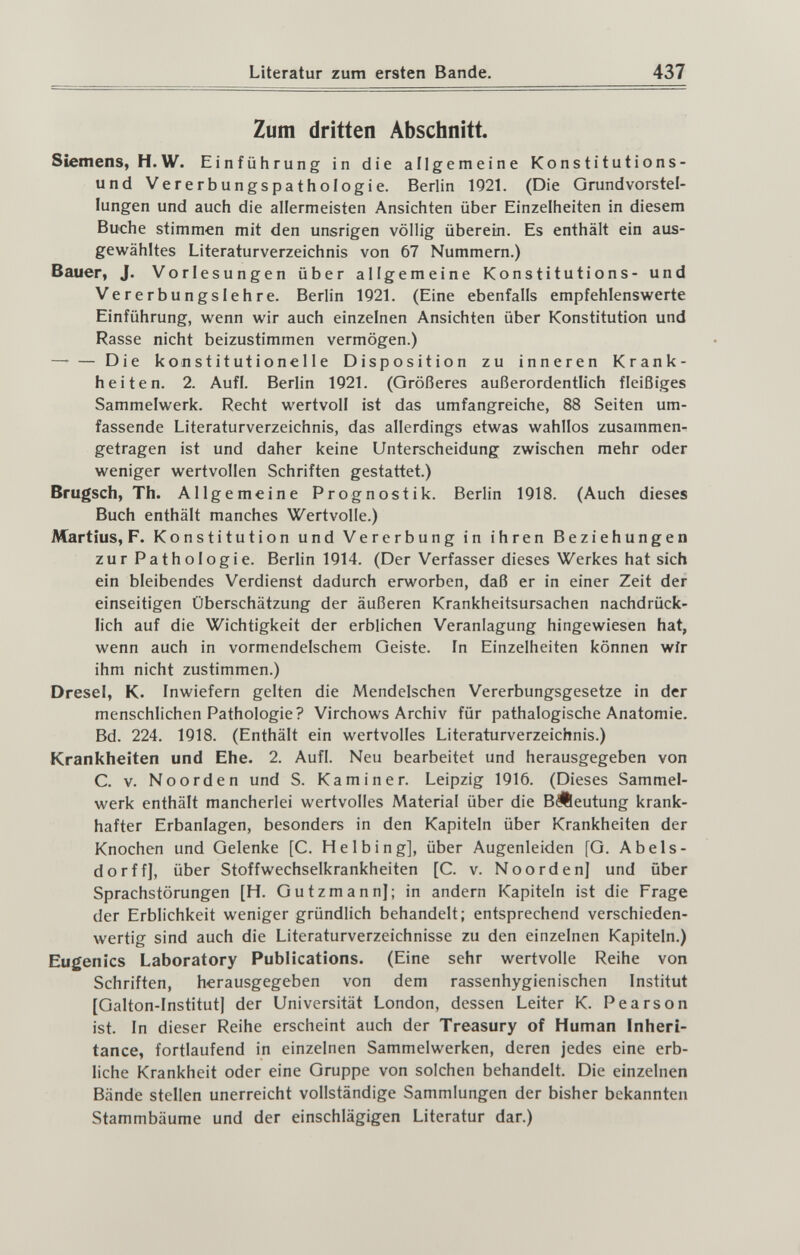 437 Zum dritten Abschnitt Siemens, H.W. Einführung in die allgemeine Konstitutions¬ und Vererbungspathologie. Berlin 1Q21. (Die Qrundvorstel- lungen und auch die allermeisten Ansichten über Einzelheiten in diesem Buche stimmen mit den unsrigen völlig überein. Es enthält ein aus¬ gewähltes Literaturverzeichnis von 67 Nummern.) Bauer, J. Vorlesungen über allgemeine Konstitutions- und Vererbungslehre. Berlin 1921. (Eine ebenfalls empfehlenswerte Einführung, wenn wir auch einzelnen Ansichten über Konstitution und Rasse nicht beizustimmen vermögen.) — — Die konstitutionelle Disposition zu inneren Krank¬ heiten. 2. Aufl. Berlin 1921. (Größeres außerordentlich fleißiges Sammelwerk. Recht wertvoll ist das umfangreiche, 88 Seiten um¬ fassende Literaturverzeichnis, das allerdings etwas wahllos zusammen¬ getragen ist und daher keine Unterscheidung zwischen mehr oder weniger wertvollen Schriften gestattet.) Brugsch, Th. Allgemeine Prognostik. Berlin 1918. (Auch dieses Buch enthält manches Wertvolle.) Martius, F. Konstitution und Vererbung in ihren Beziehungen zur Pathologie. Berlin 1914. (Der Verfasser dieses Werkes hat sich ein bleibendes Verdienst dadurch erworben, daß er in einer Zeit der einseitigen Überschätzung der äußeren Krankheitsursachen nachdrück¬ lich auf die Wichtigkeit der erblichen Veranlagung hingewiesen hat, wenn auch in vormendelschem Geiste. In Einzelheiten können wir ihm nicht zustimmen.) Dresel, K. Inwiefern gelten die Mendelschen Vererbungsgesetze in der menschlichen Pathologie? Virchows Archiv für pathalogische Anatomie. Bd. 224. 1918. (Enthält ein wertvolles Literaturverzeichnis.) Krankheiten und Ehe. 2. Aufl. Neu bearbeitet und herausgegeben von C. v. Noorden und S. Kam in er. Leipzig 1916. (Dieses Sammel¬ werk enthält mancherlei wertvolles Material über die BÄeutung krank¬ hafter Erbanlagen, besonders in den Kapiteln über Krankheiten der Knochen und Gelenke [C. Helbing], über Augenleiden [G. Abels- dorff], über Stoffwechselkrankheiten [C. v. Noordenj und über Sprachstörungen [H. Gutzmann]; in andern Kapiteln ist die Frage der Erblichkeit weniger gründlich behandelt; entsprechend verschieden- wertig sind auch die Literaturverzeichnisse zu den einzelnen Kapiteln.) Eugenics Laboratory Publications. (Eine sehr wertvolle Reihe von Schriften, herausgegeben von dem rassenhygienischen Institut [Galton-Institut] der Universität London, dessen Leiter K. Pearson ist. In dieser Reihe erscheint auch der Treasury of Human Inheri¬ tance, fortlaufend in einzelnen Sammelwerken, deren jedes eine erb¬ liche Krankheit oder eine Gruppe von solchen behandelt. Die einzelnen Bände stellen unerreicht vollständige Sammlungen der bisher bekannten Stammbäume und der einschlägigen Literatur dar.)