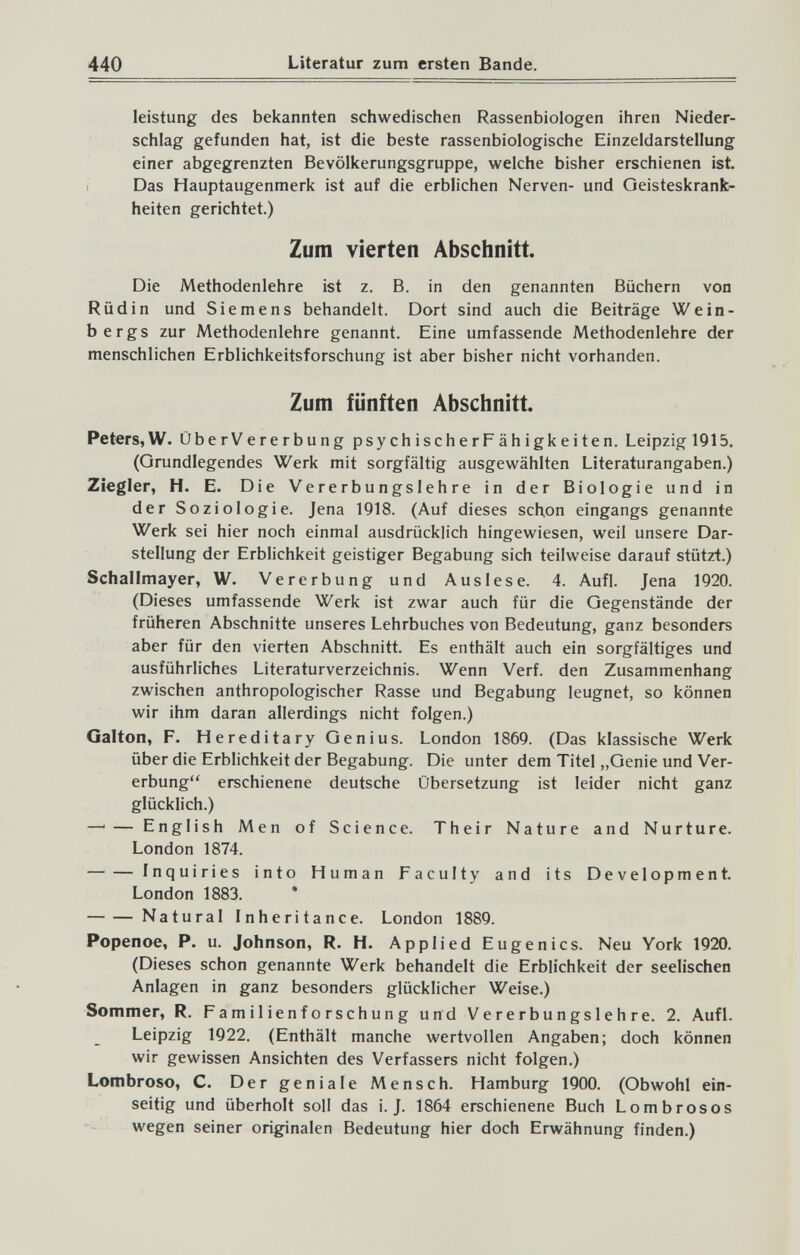 440 Literatur zum ersten Bande. leistung des bekannten schwedischen Rassenbiologen ihren Nieder¬ schlag gefunden hat, ist die beste rassenbiologische Einzeldarstellung einer abgegrenzten Bevölkerungsgruppe, welche bisher erschienen ist. Das Hauptaugenmerk ist auf die erblichen Nerven- und Geisteskranfe- heiten gerichtet.) Zum vierten Abschnitt. Die Methodenlehre ist z. B. in den genannten Büchern von Rüdin und Siemens behandelt. Dort sind auch die Beiträge Wein¬ bergs zur Methodenlehre genannt. Eine umfassende Methodenlehre der menschlichen Erblichkeitsforschung ist aber bisher nicht vorhanden. Zum fünften Abschnitt. Peters,W. ÜberVererbung psychischerPähigkeiten. Leipzig 1915. (Grundlegendes Werk mit sorgfältig ausgewählten Literaturangaben.) Ziegler, H. E. Die Vererbungslehre in der Biologie und in der Soziologie. Jena 1918. (Auf dieses schon eingangs genannte Werk sei hier noch einmal ausdrücklich hingewiesen, weil unsere Dar¬ stellung der Erblichkeit geistiger Begabung sich teilweise darauf stützt.) Schallmayer, W. Vererbung und Auslese. 4. Aufl. Jena 1920. (Dieses umfassende Werk ist zwar auch für die Gegenstände der früheren Abschnitte unseres Lehrbuches von Bedeutung, ganz besonders aber für den vierten Abschnitt. Es enthält auch ein sorgfältiges und ausführliches Literaturverzeichnis. Wenn Verf. den Zusammenhang zwischen anthropologischer Rasse und Begabung leugnet, so können wir ihm daran allerdings nicht folgen.) Galton, F. Hereditary Genius. London 1869. (Das klassische Werk über die Erblichkeit der Begabung. Die unter dem Titel „Genie und Ver¬ erbung erschienene deutsche Übersetzung ist leider nicht ganz glücklich.) —■— English Men of Science. Their Nature and Nurture. London 1874. Inquiries into Human Faculty and its Development. London 1883. * Natural Inheritance. London 1889. Popenoe, P. u. Johnson, R. H. Applied Eugenics. Neu York 1920. (Dieses schon genannte Werk behandelt die Erblichkeit der seelischen Anlagen in ganz besonders glücklicher Weise.) Sommer, R. Familienforschung und Vererbungslehre. 2. Aufl. Leipzig 1922. (Enthält manche wertvollen Angaben; doch können wir gewissen Ansichten des Verfassers nicht folgen.) Lombroso, С. Der geniale Mensch. Hamburg 1900. (Obwohl ein¬ seitig und überholt soll das i. J. 1864 erschienene Buch Lombrosos wegen seiner originalen Bedeutung hier doch Erwähnung finden.)