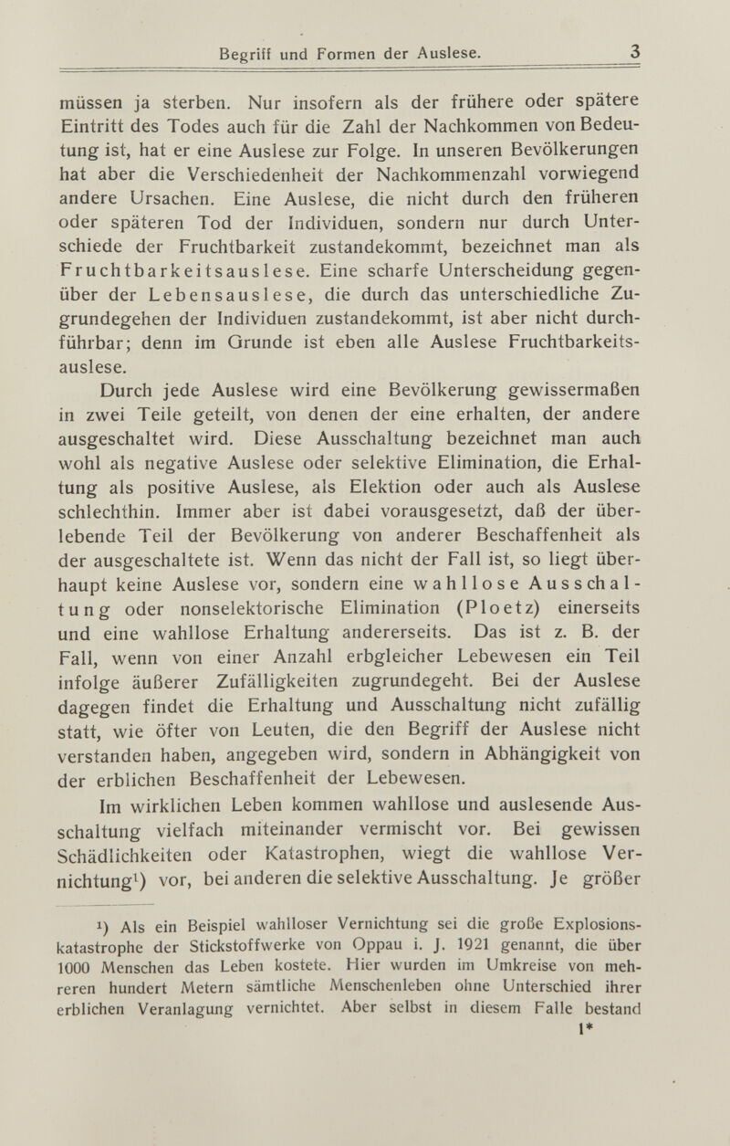 Begriff und Formen der Auslese. 3 müssen ja sterben. Nur insofern als der frühere oder spätere Eintritt des Todes auch für die Zahl der Nachkommen von Bedeu¬ tung ist, hat er eine Auslese zur Folge. In unseren Bevölkerungen hat aber die Verschiedenheit der Nachkommenzahl vorwiegend andere Ursachen. Eine Auslese, die nicht durch den früheren oder späteren Tod der individúen, sondern nur durch Unter¬ schiede der Fruchtbarkeit zustandekommt, bezeichnet man als Fruchtbarkeitsauslese. Eine scharfe Unterscheidung gegen¬ über der Lebensauslese, die durch das unterschiedliche Zu¬ grundegehen der Individuen zustandekommt, ist aber nicht durch¬ führbar; denn im Grunde ist eben alle Auslese Fruchtbarkeits¬ auslese. Durch jede Auslese wird eine Bevölkerung gewissermaßen in zwei Teile geteilt, von denen der eine erhalten, der andere ausgeschaltet wird. Diese Ausschaltung bezeichnet man auch wohl als negative Auslese oder selektive Elimination, die Erhal¬ tung als positive Auslese, als Elektion oder auch als Auslese schlechthin. Immer aber ist dabei vorausgesetzt, daß der über¬ lebende Teil der Bevölkerung von anderer Beschaffenheit als der ausgeschaltete ist. Wenn das nicht der Fall ist, so liegt über¬ haupt keine Auslese vor, sondern eine wahllose Ausschal- tung oder nonselektorische Elimination (Ploetz) einerseits und eine wahllose Erhaltung andererseits. Das ist z. B. der Fall, wenn von einer Anzahl erbgleicher Lebewesen ein Teil infolge äußerer Zufälligkeiten zugrundegeht. Bei der Auslese dagegen findet die Erhaltung und Ausschaltung nicht zufällig statt, wie öfter von Leuten, die den Begriff der Auslese nicht verstanden haben, angegeben wird, sondern in Abhängigkeit von der erblichen Beschaffenheit der Lebewesen. Im wirklichen Leben kommen wahllose und auslesende Aus¬ schaltung vielfach miteinander vermischt vor. Bei gewissen Schädlichkeiten oder Katastrophen, wiegt die wahllose Ver- nichtungO vor, bei anderen die selektive Ausschaltung. Je größer 1) Als ein Beispiel wahlloser Vernichtung sei die große Explosions¬ katastrophe der Stickstoffwerke von Oppau i. J. 1Q21 genannt, die über 1000 Menschen das Leben kostete. Hier wurden im Umkreise von meh¬ reren hundert Metern sämtliche Menschenleben ohne Unterschied ihrer erblichen Veranlagung vernichtet. Aber selbst in diesem Falle bestand 1»