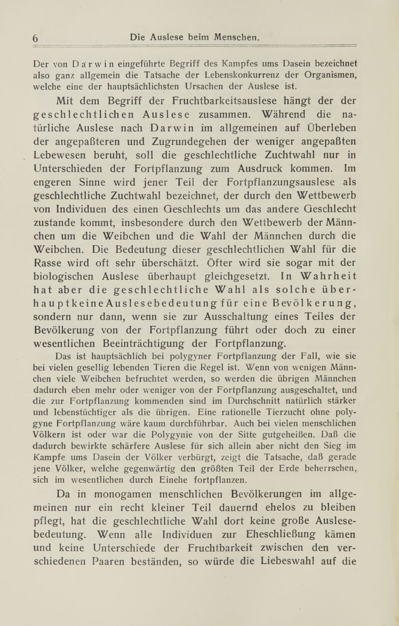 6 Die Auslese beim Menschen. Der von Darwin eingeführte Begriff des Kampfes ums Dasein bezeichnet also ganz allgemein die Tatsache der Lebenskonkurrenz der Organismen, welche eine der hauptsächlichsten Ursachen der Auslese ist. Mit dem Begriff der Fruchtbarkeitsauslese hängt der der geschlechtlichen Auslese zusammen. Während die na¬ türliche Auslese nach Darwin im allgemeinen auf Überleben der angepaßteren und Zugrundegehen der weniger angepaßten Lebewesen beruht, soll die geschlechtliche Zuchtwahl nur in Unterschieden der Fortpflanzung zum Ausdruck kommen. Im engeren Sinne wird jener Teil der Fortpflanzungsauslese als geschlechtliche Zuchtwahl bezeichnet, der durch den Wettbewerb von Individuen des einen Geschlechts um das andere Geschlecht zustande kommt, insbesondere durch den Wettbewerb der Männ¬ chen um die Weibchen und die Wahl der Männchen durch die Weibchen. Die Bedeutung dieser geschlechtlichen Wahl für die Rasse wird oft sehr überschätzt. Öfter wird sie sogar mit der biologischen Auslese überhaupt gleichgesetzt. In Wahrheit hat aber die geschlechtliche Wahl als solche über- hauptkeineAuslesebedeutungfür eine Bevölkerung, sondern nur dann, wenn sie zur Ausschaltung eines Teiles der Bevölkerung von der Fortpflanzung führt oder doch zu einer wesentlichen Beeinträchtigung der Fortpflanzung. Das ist hauptsächlich bei polygyner Fortpflanzung der Fall, wie sie bei vielen gesellig lebenden Tieren die Regel ist. Wenn von wenigen Männ¬ chen viele Weibchen befruchtet werden, so werden die übrigen Männchen dadurch eben mehr oder weniger von der Fortpflanzung ausgeschaltet, und die zur Fortpflanzung kommenden sind im Durchschnitt natürlich stärker und lebenstüchtiger als die übrigen. Eine rationelle Tierzucht ohne poly- gyne Fortpflanzung wäre kaum durchführbar. Auch bei vielen menschlichen Völkern ist oder war die Polygynie von der Sitte gutgeheißen. Daß die dadurch bewirkte schärfere Auslese für sich allein aber nicht den Sieg im Kampfe ums Dasein der Völker verbürgt, zeigt die Tatsache, daß gerade jene Völker, welche gegenwärtig den größten Teil der Erde beherrschen, sich im wesentlichen durch Einehe fortpflanzen. Da in monogamen menschlichen Bevölkerungen im allge¬ meinen nur ein recht kleiner Teil dauernd ehelos zu bleiben pflegt, hat die geschlechtliche Wahl dort keine große Auslese¬ bedeutung. Wenn alle Individuen zur Eheschließung kämen und keine Unterschiede der Fruchtbarkeit zwischen den ver¬ schiedenen Paaren beständen, so würde die Liebeswahl auf die