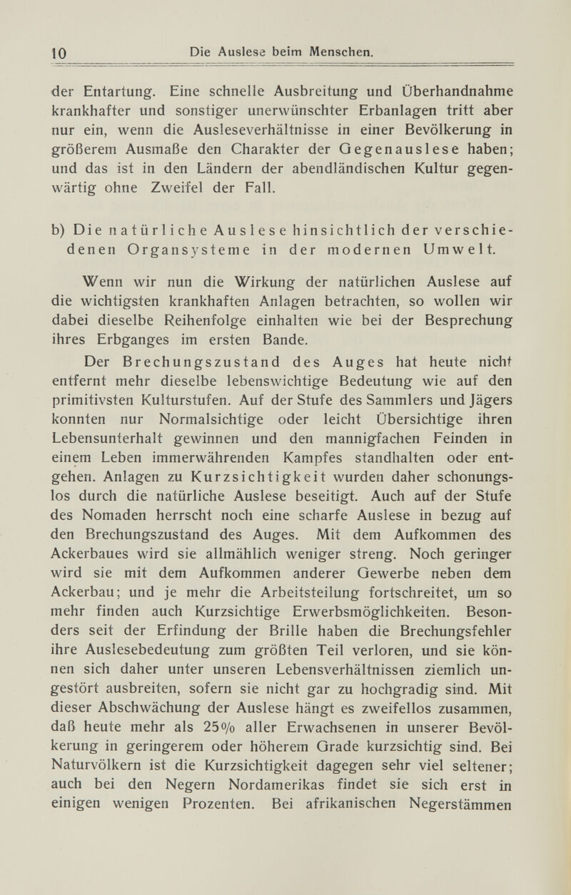 10 Die Auslese beim Menschen. der Entartung. Eine schnelle Ausbreitung und Überhandnähme krankhafter und sonstiger unerwünschter Erbanlagen tritt aber nur ein, wenn die Ausleseverhältnisse in einer Bevölkerung in größerem Ausmaße den Charakter der Qegenauslese haben; und das ist in den Ländern der abendländischen Kultur gegen¬ wärtig ohne Zweifel der Fall. b) Die natürliche Auslese hinsichtlich der verschie¬ denen Organsysteme in der modernen Umwelt. Wenn wir nun die Wirkung der natürlichen Auslese auf die wichtigsten krankhaften Anlagen betrachten, so wollen wir dabei dieselbe Reihenfolge einhalten wie bei der Besprechung ihres Erbganges im ersten Bande. Der Brechungszustand des Auges hat heute nicht entfernt mehr dieselbe lebenswichtige Bedeutung wie auf den primitivsten Kulturstufen. Auf der Stufe des Sammlers und Jägers konnten nur Normalsichtige oder leicht Übersichtige ihren Lebensunterhalt gewinnen und den mannigfachen Feinden in einem Leben immerwährenden Kampfes standhalten oder ent¬ gehen. Anlagen zu Kurzsichtigkeit wurden daher schonungs¬ los durch die natürliche Auslese beseitigt. Auch auf der Stufe des Nomaden herrscht noch eine scharfe Auslese in bezug auf den Brechungszustand des Auges. Mit dem Aufkommen des Ackerbaues wird sie allmählich weniger streng. Noch geringer wird sie mit dem Aufkommen anderer Gewerbe neben dem Ackerbau; und je mehr die Arbeitsteilung fortschreitet, um so mehr finden auch Kurzsichtige Erwerbsmöglichkeiten. Beson¬ ders seit der Erfindung der Brille haben die Brechungsfehler ihre Auslesebedeutung zum größten Teil verloren, und sie kön¬ nen sich daher unter unseren Lebensverhältnissen ziemlich un¬ gestört ausbreiten, sofern sie nicht gar zu hochgradig sind. Mit dieser Abschwächung der Auslese hängt es zweifellos zusammen, daß heute mehr als 25o/o aller Erwachsenen in unserer Bevöl¬ kerung in geringerem oder höherem Grade kurzsichtig sind. Bei Naturvölkern ist die Kurzsichtigkeit dagegen sehr viel seltener; auch bei den Negern Nordamerikas findet sie sich erst in einigen wenigen Prozenten. Bei afrikanischen Negerstämmen