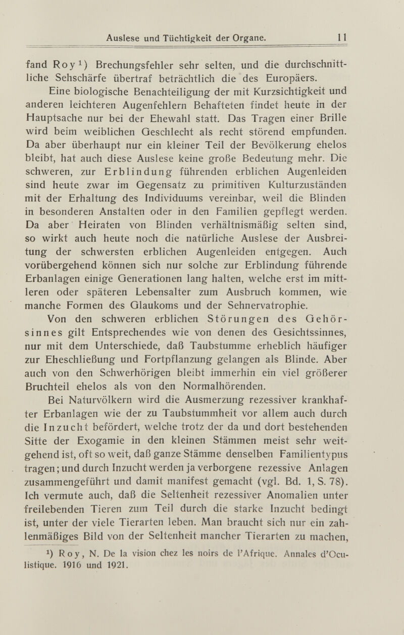 Auslese und Tüchtigkeit der Organe. 11 fand Royi) Brechungsfehler sehr selten, und die durchschnitt¬ liche Sehschärfe übertraf beträchtlich die des Europäers. Eine biologische Benachteiligung der mit Kurzsichtigkeit und anderen leichteren Augenfehlern Behafteten findet heute in der Hauptsache nur bei der Ehewahl statt. Das Tragen einer Brille wird beim weiblichen Geschlecht als recht störend empfunden. Da aber überhaupt nur ein kleiner Teil der Bevölkerung ehelos bleibt, hat auch diese Auslese keine große Bedeutung mehr. Die schweren, zur Erblindung führenden erblichen Augenleiden sind heute zwar im Gegensatz zu primitiven Kulturzuständen mit der Erhaltung des Individuums vereinbar, weil die Blinden in besonderen Anstalten oder in den Familien gepflegt werden. Da aber Heiraten von Blinden verhältnismäßig selten sind, so wirkt auch heute noch die natürliche Auslese der Ausbrei¬ tung der schwersten erblichen Augenleiden entgegen. Auch vorübergehend können sich nur solche zur Erblindung führende Erbanlagen einige Generationen lang halten, welche erst im mitt¬ leren oder späteren Lebensalter zum Ausbruch kommen, wie manche Formen des Glaukoms und der Sehnervatrophie. Von den schweren erblichen Störungen des Gehör¬ sinnes gilt Entsprechendes wie von denen des Gesichtssinnes, nur mit dem Unterschiede, daß Taubstumme erheblich häufiger zur Eheschließung und Fortpflanzung gelangen als Blinde. Aber auch von den Schwerhörigen bleibt immerhin ein viel größerer Bruchteil ehelos als von den Normalhörenden. Bei Naturvölkern wird die Ausmerzung rezessiver krankhaf¬ ter Erbanlagen wie der zu Taubstummheit vor allem auch durch die Inzucht befördert, welche trotz der da und dort bestehenden Sitte der Exogamie in den kleinen Stämmen meist sehr weit¬ gehend ist, oft so weit, daß ganze Stämme denselben Familientypus tragen; und durch Inzucht werden ja verborgene rezessive Anlagen zusammengeführt und damit manifest gemacht (vgl. Bd. 1,S. 78). Ich vermute auch, daß die Seltenheit rezessiver Anomalien unter freilebenden Tieren zum Teil durch die starke Inzucht bedingt ist, unter der viele Tierarten leben. Man braucht sich nur ein zah¬ lenmäßiges Bild von der Seltenheit mancher Tierarten zu machen, Roy, N. De la vision chez les noirs de l'Afrique. Annales d'Ocu- listique. 1910 und 1921.