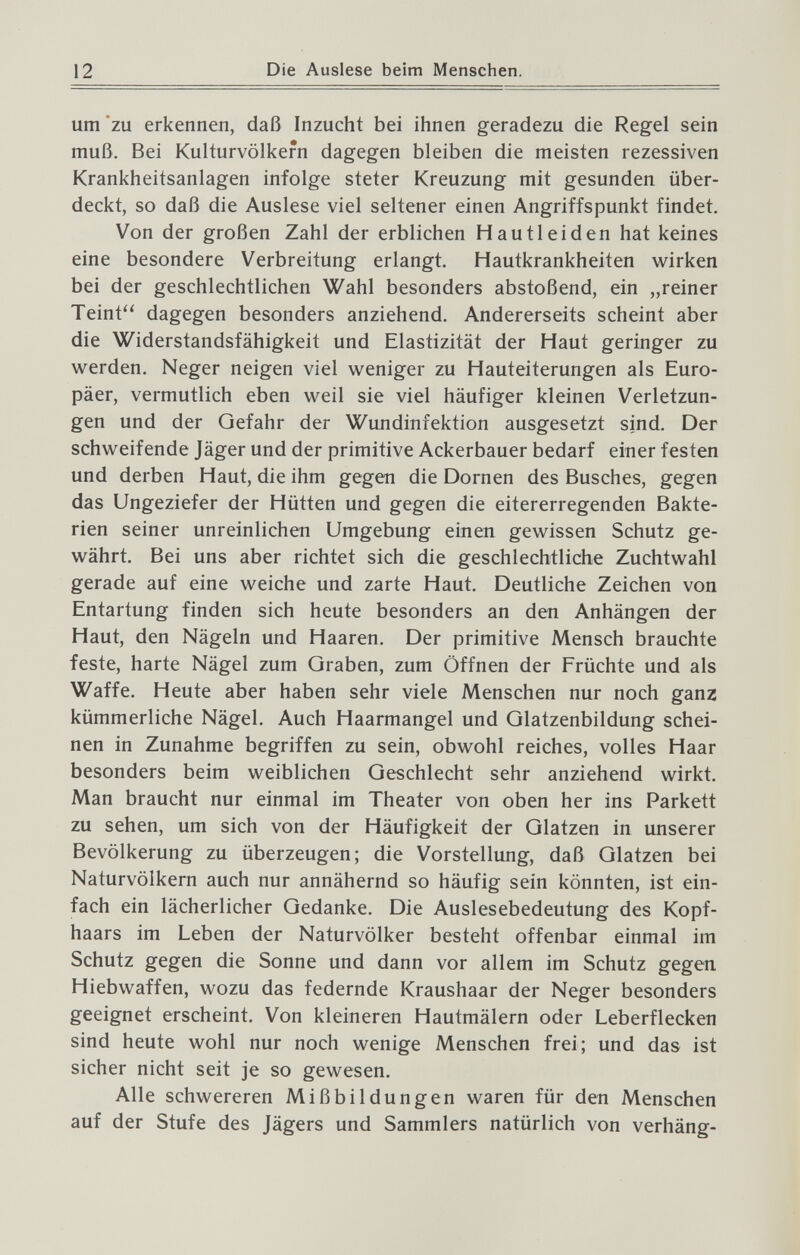 12 Die Auslese beim Menschen. um'zu erkennen, daß Inzucht bei ihnen geradezu die Regel sein muß. Bei Kulturvölkern dagegen bleiben die meisten rezessiven Krankheitsanlagen infolge steter Kreuzung mit gesunden über¬ deckt, so daß die Auslese viel seltener einen Angriffspunkt findet. Von der großen Zahl der erblichen Hautleiden hat keines eine besondere Verbreitung erlangt. Hautkrankheiten vi^irken bei der geschlechtlichen Wahl besonders abstoßend, ein „reiner Teint'' dagegen besonders anziehend. Andererseits scheint aber die Widerstandsfähigkeit und Elastizität der Haut geringer zu werden. Neger neigen viel weniger zu Hauteiterungen als Euro¬ päer, vermutlich eben weil sie viel häufiger kleinen Verletzun¬ gen und der Gefahr der Wundinfektion ausgesetzt sind. Der schweifende Jäger und der primitive Ackerbauer bedarf einer festen und derben Haut, die ihm gegen die Dornen des Busches, gegen das Ungeziefer der Hütten und gegen die eitererregenden Bakte¬ rien seiner unreinlichen Umgebung einen gewissen Schutz ge¬ währt. Bei uns aber richtet sich die geschlechtliche Zuchtwahl gerade auf eine weiche und zarte Haut. Deutliche Zeichen von Entartung finden sich heute besonders an den Anhängen der Haut, den Nägeln und Haaren. Der primitive Mensch brauchte feste, harte Nägel zum Graben, zum Öffnen der Früchte und als Waffe. Heute aber haben sehr viele Menschen nur noch ganz kümmerliche Nägel. Auch Haarmangel und Glatzenbildung schei¬ nen in Zunahme begriffen zu sein, obwohl reiches, volles Haar besonders beim weiblichen Geschlecht sehr anziehend wirkt. Man braucht nur einmal im Theater von oben her ins Parkett zu sehen, um sich von der Häufigkeit der Glatzen in unserer Bevölkerung zu überzeugen; die Vorstellung, daß Glatzen bei Naturvölkern auch nur annähernd so häufig sein könnten, ist ein¬ fach ein lächerlicher Gedanke. Die Auslesebedeutung des Kopf¬ haars im Leben der Naturvölker besteht offenbar einmal im Schutz gegen die Sonne und dann vor allem im Schutz gegen Hiebwaffen, wozu das federnde Kraushaar der Neger besonders geeignet erscheint. Von kleineren Hautmälern oder Leberflecken sind heute wohl nur noch wenige Menschen frei; und das ist sicher nicht seit je so gewesen. Alle schwereren Mißbildungen waren für den Menschen auf der Stufe des Jägers und Sammlers natürlich von verhäng-