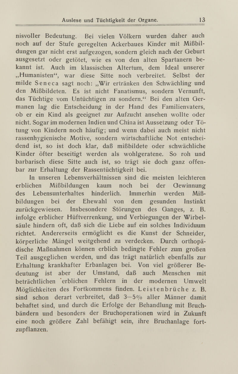 Auslese und Tüchtigkeit der Organe. 13 nisvoller Bedeutung. Bei vielen Völkern wurden daher auch noch auf der Stufe geregelten Ackerbaues Kinder mit Mißbil¬ dungen gar nicht erst aufgezogen, sondern gleich nach der Geburt ausgesetzt oder getötet, wie es von den alten Spartanern be¬ kannt ist. Auch im klassischen Altertum, dem Ideal unserer „Humanisten, war diese Sitte noch verbreitet. Selbst der milde Seneca sagt noch: „Wir ertränken den Schwächling und den Mißbildeten. Es ist nicht Fanatismus, sondern Vernunft, das Tüchtige vom Untüchtigen zu sondern. Bei den alten Ger¬ manen lag die Entscheidung in der Hand des Familienvaters, ob er ein Kind als geeignet zur Aufzucht ansehen wollte oder nicht. Sogar im modernen Indien und China ist Aussetzung oder Tö¬ tung von Kindern noch häufig; und wenn dabei auch meist nicht rassenhygienische Motive, sondern wirtschaftliche Not entschei¬ dend ist, so ist doch klar, daß mißbildete oder schwächliche Kinder öfter beseitigt werden als wohlgeratene. So roh und barbarisch diese Sitte auch ist, so trägt sie doch ganz offen¬ bar zur Erhaltung der Rassentüchtigkeit bei. In unseren Lebensverhältnissen sind die meisten leichteren erblichen Mißbildungen kaum noch bei der Gewinnung des Lebensunterhaltes hinderlich. Immerhin werden Miß¬ bildungen bei der Ehewahl von dem gesimden Instinkt zurückgewiesen. Insbesondere Störungen des Ganges, z. B. infolge erblicher Hüftverrenkung, und Verbiegungen der Wirbel¬ säule hindern oft, daß sich die Liebe auf ein solches Individuum richtet. Andererseits ermöglicht es die Kunst der Schneider, körperliche Mängel weitgehend zu verdecken. Durch orthopä¬ dische Maßnahmen können erblich bedingte Fehler zum großen Teil ausgeglichen werden, und das trägt natürlich ebenfalls zur Erhaltung krankhafter Erbanlagen bei. Von viel größerer Be¬ deutimg ist aber der Umstand, daß auch Menschen mit beträchtlichen 'erblichen Fehlern in der modernen Umwelt Möglichkeiten des Fortkommens finden. Leistenbrüche z. B. sind schon derart verbreitet, daß 3—5 o/o aller Männer damit behaftet sind, und durch die Erfolge der Behandlung mit Bruch¬ bändern und besonders der Bruchoperationen wird in Zukunft eine noch größere Zahl befähigt sein, ihre Bruchanlage fort¬ zupflanzen.