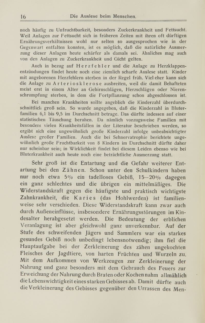 16 Die Auslese beim Menschen. noch häufig zu Unfruchtbarkeit, besonders Zuckerkrankheit und Fettsucht. Weil Anlagen zur Fettsucht sich in früheren Zeiten mit ihren oft dürftigen Ernährungsverhältnissen wohl nur selten so ausgesprochen Avie in der Gegenwart entfalten konnten, ist es möglich, daß die natürliche Ausmer¬ zung dieser Anlagen heute schärfer als damals sei. Ähnliches mag auch von den Anlagen zu Zuckerkrankheit und Gicht gelten. Auch in bezug auf Herzfehler und die Anlage zu Herzklappen¬ entzündungen findet heute noch eine ziemlich scharfe Auslese statt. Kinder mit angeborenen Herzfehlern sterben in der Regel früh. Viel eher kann sich die Anlage zu Arteriosklerose ausbreiten, weil die damit Behafteten meist erst in einem Alter an Gehirnschlägen, Herzschlägen oder Nieren¬ schrumpfung sterben, in dem die Fortpflanzung schon abgeschlossen ist. Bei manchen Krankheiten sollte angeblich die Kinderzahl überdurch¬ schnittlich groß sein. So wurde angegeben, daß die Kinderzahl in Bluter¬ familien 6,1 bis 9,5 im Durchschnitt betrage. Das dürfte indessen auf einer statistischen Täuschung beruhen. Da nämlich vorzugsweise Familien mit besonders vielen Krankheitsfällen in der Literatur beschrieben werden, so ergibt sich eine ungewöhnlich große Kinderzahl infolge unbeabsichtigter Auslese großer Familien. Auch die bei Sehnervatrophie berichtete unge¬ wöhnlich große Fruchtbarkeit von 8 Kindern im Durchschnitt dürfte daher nur scheinbar sein; in Wirklichkeit findet bei diesem Leiden ebenso wie bei Bluterkrankheit auch heute noch eine beträchtliche Ausmerzung statt. Sehr groß ist die Entartung und die Gefahr weiterer Ent¬ artung bei den Zähnen. Schon unter den Schulkindern haben nur noch etwa 5o/o ein tadelloses Gebiß, 15—20o/o dagegen ein ganz schlechtes und die übrigen ein mittelmäßiges. Die Widerstandskraft gegen die häufigste und praktisch wichtigste Zahnkrankheit, die Karies (das Hohlwerden) ist familien¬ weise sehr verschieden. Diese Widerstandskraft kann zwar auch durch Außeneinflüsse, insbesondere Ernährungsstörungen im Kin¬ desalter herabgesetzt werden. Die Bedeutung der erblichen Veranlagung ist aber gleichwohl ganz unverkennbar. Auf der Stufe des schweifenden Jägers und Sammlers war ein starkes gesundes Gebiß noch unbedingt lebensnotwendig; ihm fiel die Hauptaufgabe bei der Zerkleinerung des zähen ungekochten Fleisches der Jagdtiere, von harten Früchten und Wurzeln zu. Mit dem Aufkommen von Werkzeugen zur Zerkleinerung der Nahrung und ganz besonders mit dem Gebrauch des Feuers zur Erweichung der Nahrung durch Braten oder Kochen nahm allmählich die Lebenswichtigkeit eines starken Gebisses ab. Damit dürfte auch die Verkleinerung des Gebisses gegenüber den Urrassen des Men-