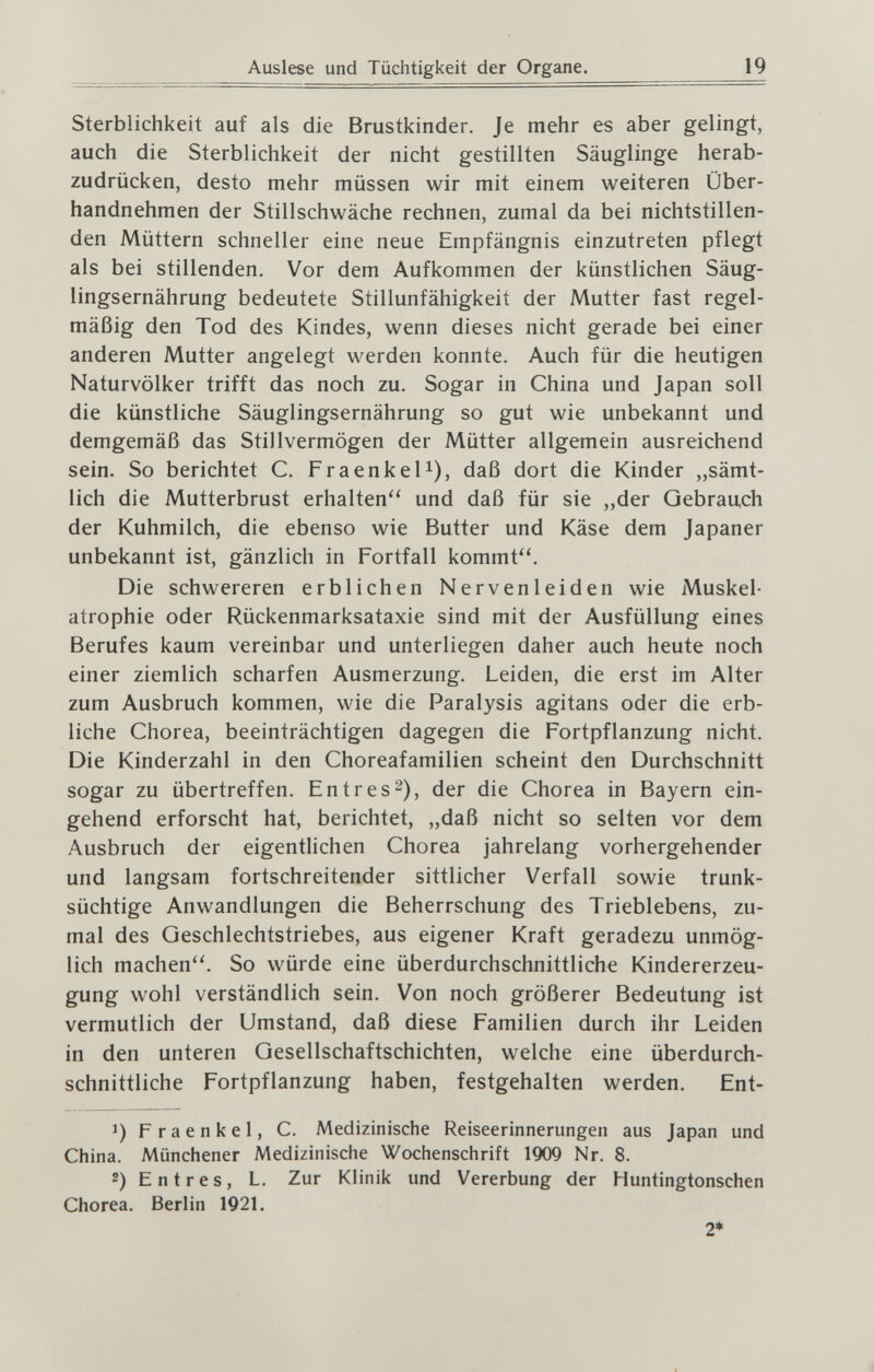 Auslese und Tüchtigkeit der Organe. 19 Sterblichkeit auf als die Brustkinder. Je mehr es aber gelingt, auch die Sterblichkeit der nicht gestillten Säuglinge herab¬ zudrücken, desto mehr müssen wir mit einem weiteren Über¬ handnehmen der Stillschwäche rechnen, zumal da bei nichtstillen- den Müttern schneller eine neue Empfängnis einzutreten pflegt als bei stillenden. Vor dem Aufkommen der künstlichen Säug¬ lingsernährung bedeutete Stillunfähigkeit der Mutter fast regel¬ mäßig den Tod des Kindes, wenn dieses nicht gerade bei einer anderen Mutter angelegt werden konnte. Auch für die heutigen Naturvölker trifft das noch zu. Sogar in China und Japan soll die künstliche Säuglingsernährung so gut wie unbekannt und demgemäß das Stillvermögen der Mütter allgemein ausreichend sein. So berichtet C. FraenkeU), daß dort die Kinder „sämt¬ lich die Mutterbrust erhalten und daß für sie „der Gebrauch der Kuhmilch, die ebenso wie Butter und Käse dem Japaner unbekannt ist, gänzlich in Fortfall kommt''. Die schwereren erblichen Nervenleiden wie Muskel¬ atrophie oder Rückenmarksataxie sind mit der Ausfüllung eines Berufes kaum vereinbar und unterliegen daher auch heute noch einer ziemlich scharfen Ausmerzung. Leiden, die erst im Alter zum Ausbruch kommen, wie die Paralysis agitans oder die erb¬ liche Chorea, beeinträchtigen dagegen die Fortpflanzung nicht. Die Kinderzahl in den Choreafamilien scheint den Durchschnitt sogar zu übertreffen. En tres 2), der die Chorea in Bayern ein¬ gehend erforscht hat, berichtet, „daß nicht so selten vor dem Ausbruch der eigentlichen Chorea jahrelang vorhergehender und langsam fortschreitender sittlicher Verfall sowie trunk¬ süchtige Anwandlungen die Beherrschung des Trieblebens, zu¬ mal des Geschlechtstriebes, aus eigener Kraft geradezu unmög¬ lich machen''. So würde eine überdurchschnittliche Kindererzeu¬ gung wohl verständlich sein. Von noch größerer Bedeutung ist vermutlich der Umstand, daß diese Familien durch ihr Leiden in den unteren Gesellschaftschichten, welche eine überdurch¬ schnittliche Fortpflanzung haben, festgehalten werden. Ent- 1) Fraenkel, C. Medizinische Reiseerinnerungen aus Japan und China. Münchener Medizinische Wochenschrift 1909 Nr. 8. 2) E n t r e s, L. Zur Klinik und Vererbung der Huntingtonschen Chorea. Berlin 1921. 2*