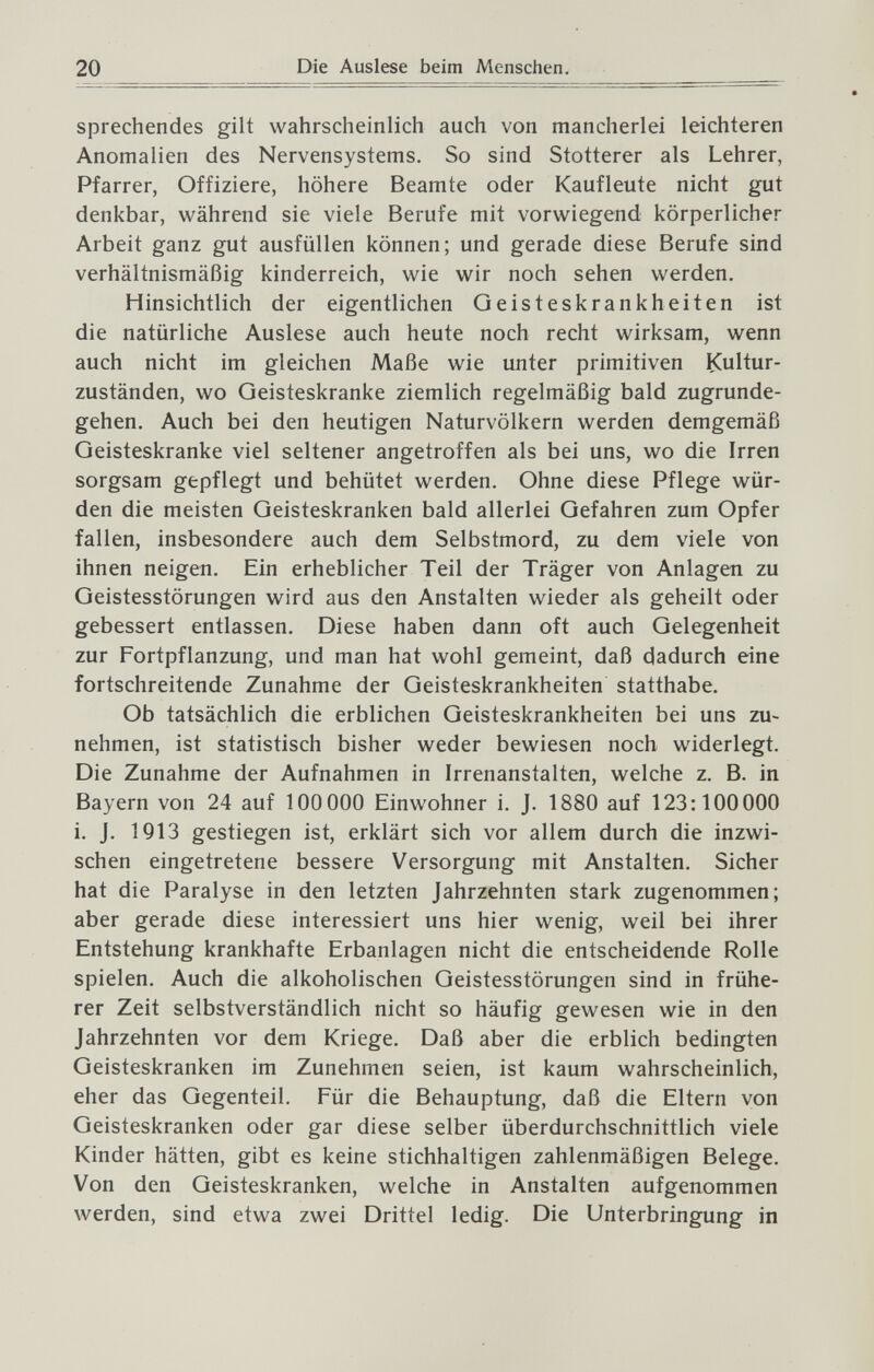 20 Die Auslese beim Mensclien. sprechendes gilt wahrscheinlich auch von mancherlei leichteren Anomalien des Nervensystems. So sind Stotterer als Lehrer, Pfarrer, Offiziere, höhere Beamte oder Kaufleute nicht gut denkbar, während sie viele Berufe mit vorwiegend körperlicher Arbeit ganz gut ausfüllen können; und gerade diese Berufe sind verhältnismäßig kinderreich, wie wir noch sehen werden. Hinsichtlich der eigentlichen Geisteskrankheiten ist die natürliche Auslese auch heute noch recht wirksam, wenn auch nicht im gleichen Maße wie unter primitiven Kultur¬ zuständen, wo Geisteskranke ziemlich regelmäßig bald zugrunde¬ gehen. Auch bei den heutigen Naturvölkern werden demgemäß Geisteskranke viel seltener angetroffen als bei uns, wo die Irren sorgsam gepflegt und behütet werden. Ohne diese Pflege wür¬ den die meisten Geisteskranken bald allerlei Gefahren zum Opfer fallen, insbesondere auch dem Selbstmord, zu dem viele von ihnen neigen. Ein erheblicher Teil der Träger von Anlagen zu Geistesstörungen wird aus den Anstalten wieder als geheilt oder gebessert entlassen. Diese haben dann oft auch Gelegenheit zur Fortpflanzung, und man hat wohl gemeint, daß dadurch eine fortschreitende Zunahme der Geisteskrankheiten statthabe. Ob tatsächlich die erblichen Geisteskrankheiten bei uns zu¬ nehmen, ist statistisch bisher weder bewiesen noch widerlegt. Die Zunahme der Aufnahmen in Irrenanstalten, welche z. B. in Bayern von 24 auf 100 000 Einwohner i. J. 1880 auf 123:100 000 i. J. 1913 gestiegen ist, erklärt sich vor allem durch die inzwi¬ schen eingetretene bessere Versorgung mit Anstalten. Sicher hat die Paralyse in den letzten Jahrzehnten stark zugenommen; aber gerade diese interessiert uns hier wenig, weil bei ihrer Entstehung krankhafte Erbanlagen nicht die entscheidende Rolle spielen. Auch die alkoholischen Geistesstörungen sind in frühe¬ rer Zeit selbstverständlich nicht so häufig gewesen wie in den Jahrzehnten vor dem Kriege. Daß aber die erblich bedingten Geisteskranken im Zunehmen seien, ist kaum wahrscheinlich, eher das Gegenteil. Für die Behauptung, daß die Eltern von Geisteskranken oder gar diese selber überdurchschnittlich viele Kinder hätten, gibt es keine stichhaltigen zahlenmäßigen Belege. Von den Geisteskranken, welche in Anstalten aufgenommen werden, sind etwa zwei Drittel ledig. Die Unterbringung in