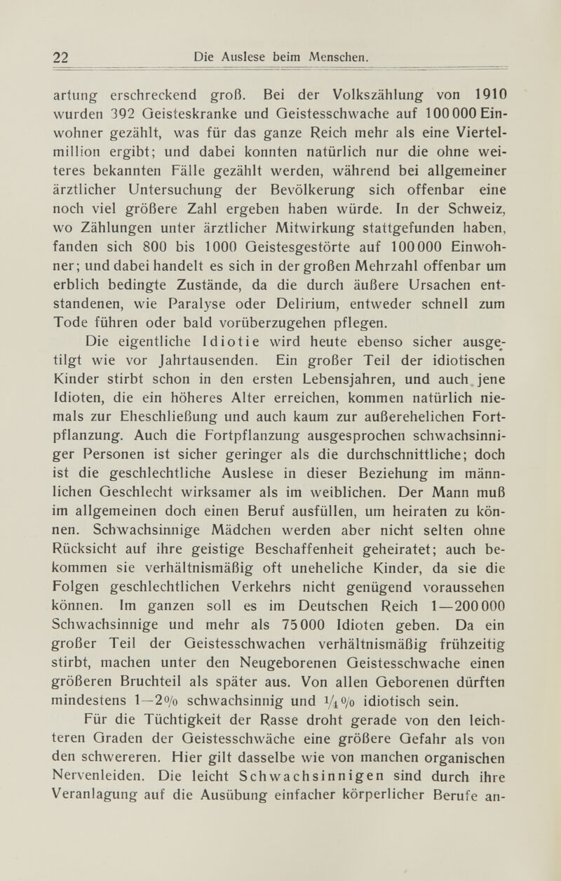 22 Die Auslese beim Menschen. artung erschreckend groß. Bei der Volkszählung von 1910 wurden 392 Geisteskranke und Geistesschwache auf 100 ООО Ein¬ wohner gezählt, was für das ganze Reich mehr als eine Viertel¬ million ergibt; und dabei konnten natürlich nur die ohne wei¬ teres bekannten Fälle gezählt werden, während bei allgemeiner ärztlicher Untersuchung der Bevölkerung sich offenbar eine noch viel größere Zahl ergeben haben würde. In der Schweiz, wo Zählungen unter ärztlicher Mitwirkung stattgefunden haben, fanden sich 800 bis 1000 Geistesgestörte auf 100 000 Einwoh¬ ner; und dabei handelt es sich in der großen Mehrzahl offenbar um erblich bedingte Zustände, da die durch äußere Ursachen ent¬ standenen, wie Paralyse oder Delirium, entweder schnell zum Tode führen oder bald vorüberzugehen pflegen. Die eigentliche Idiotie wird heute ebenso sicher ausge^- tilgt wie vor Jahrtausenden. Ein großer Teil der idiotischen Kinder stirbt schon in den ersten Lebensjahren, und auch , jene Idioten, die ein höheres Alter erreichen, kommen natürlich nie¬ mals zur Eheschließung und auch kaum zur außerehelichen Fort¬ pflanzung. Auch die Fortpflanzung ausgesprochen schwachsinni¬ ger Personen ist sicher geringer als die durchschnittliche; doch ist die geschlechtliche Auslese in dieser Beziehung im männ¬ lichen Geschlecht wirksamer als im weiblichen. Der Mann muß im allgemeinen doch einen Beruf ausfüllen, um heiraten zu kön¬ nen. Schwachsinnige Mädchen werden aber nicht selten ohne Rücksicht auf ihre geistige Beschaffenheit geheiratet; auch be¬ kommen sie verhältnismäßig oft uneheliche Kinder, da sie die Folgen geschlechtlichen Verkehrs nicht genügend voraussehen können. Im ganzen soll es im Deutschen Reich 1—200 000 Schwachsinnige und mehr als 75 000 Idioten geben. Da ein großer Teil der Geistesschwachen verhältnismäßig frühzeitig stirbt, machen unter den Neugeborenen Geistesschwache einen größeren Bruchteil als später aus. Von allen Geborenen dürften mindestens 1—2 o/o schwachsinnig und 1Д0/0 idiotisch sein. Für die Tüchtigkeit der Rasse droht gerade von den leich¬ teren Graden der Geistesschwäche eine größere Gefahr als von den schwereren. Hier gilt dasselbe wie von manchen organischen Nervenleiden. Die leicht Schwachsinnigen sind durch ihre Veranlagung auf die Ausübung einfacher körperlicher Berufe an-