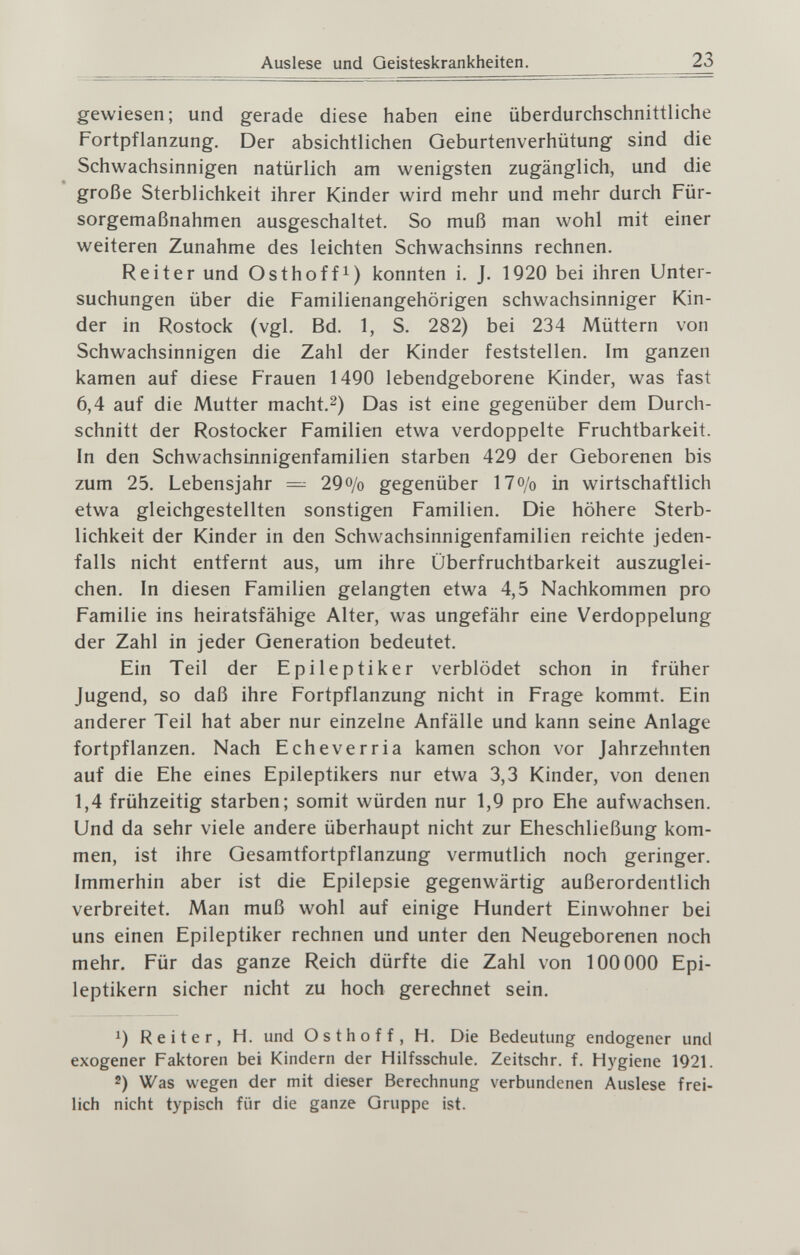 23 gewiesen; und gerade diese haben eine überdurchschnittliche Fortpflanzung. Der absichtlichen Geburtenverhütung sind die Schwachsinnigen natürlich am wenigsten zugänglich, und die große Sterblichkeit ihrer Kinder wird mehr und mehr durch Für¬ sorgemaßnahmen ausgeschaltet. So muß man wohl mit einer weiteren Zunahme des leichten Schwachsinns rechnen. Reiter und Osthoffi) konnten i. J. 1920 bei ihren Unter¬ suchungen über die Familienangehörigen schwachsinniger Kin¬ der in Rostock (vgl. Bd. 1, S. 282) bei 234 Müttern von Schwachsinnigen die Zahl der Kinder feststellen. Im ganzen kamen auf diese Frauen 1490 lebendgeborene Kinder, was fast 6,4 auf die Mutter macht.^) Das ist eine gegenüber dem Durch¬ schnitt der Rostocker Familien etwa verdoppelte Fruchtbarkeit. In den Schwachsinnigenfamilien starben 429 der Geborenen bis zum 25. Lebensjahr = 29o/o gegenüber 17o/o in wirtschaftlich etwa gleichgestellten sonstigen Familien. Die höhere Sterb¬ lichkeit der Kinder in den Schwachsinnigenfamilien reichte jeden¬ falls nicht entfernt aus, um ihre Überfruchtbarkeit auszuglei¬ chen. In diesen Familien gelangten etwa 4,5 Nachkommen pro Familie ins heiratsfähige Alter, was ungefähr eine Verdoppelung der Zahl in jeder Generation bedeutet. Ein Teil der Epileptiker verblödet schon in früher Jugend, so daß ihre Fortpflanzung nicht in Frage kommt. Ein anderer Teil hat aber nur einzelne Anfälle und kann seine Anlage fortpflanzen. Nach Echeverria kamen schon vor Jahrzehnten auf die Ehe eines Epileptikers nur etwa 3,3 Kinder, von denen 1,4 frühzeitig starben; somit würden nur 1,9 pro Ehe aufwachsen. Und da sehr viele andere überhaupt nicht zur Eheschließung kom¬ men, ist ihre Gesamtfortpflanzung vermutlich noch geringer. Immerhin aber ist die Epilepsie gegenwärtig außerordentlich verbreitet. Man muß wohl auf einige Hundert Einwohner bei uns einen Epileptiker rechnen und unter den Neugeborenen noch mehr. Für das ganze Reich dürfte die Zahl von 100 000 Epi¬ leptikern sicher nicht zu hoch gerechnet sein. 1) Reiter, H. und Osthoff, H. Die Bedeutung endogener und exogener Faktoren bei Kindern der Hilfsschule. Zeitschr. f. Hygiene 1921. 2) Was wegen der mit dieser Berechnung verbundenen Auslese frei¬ lich nicht typisch für die ganze Gruppe ist.