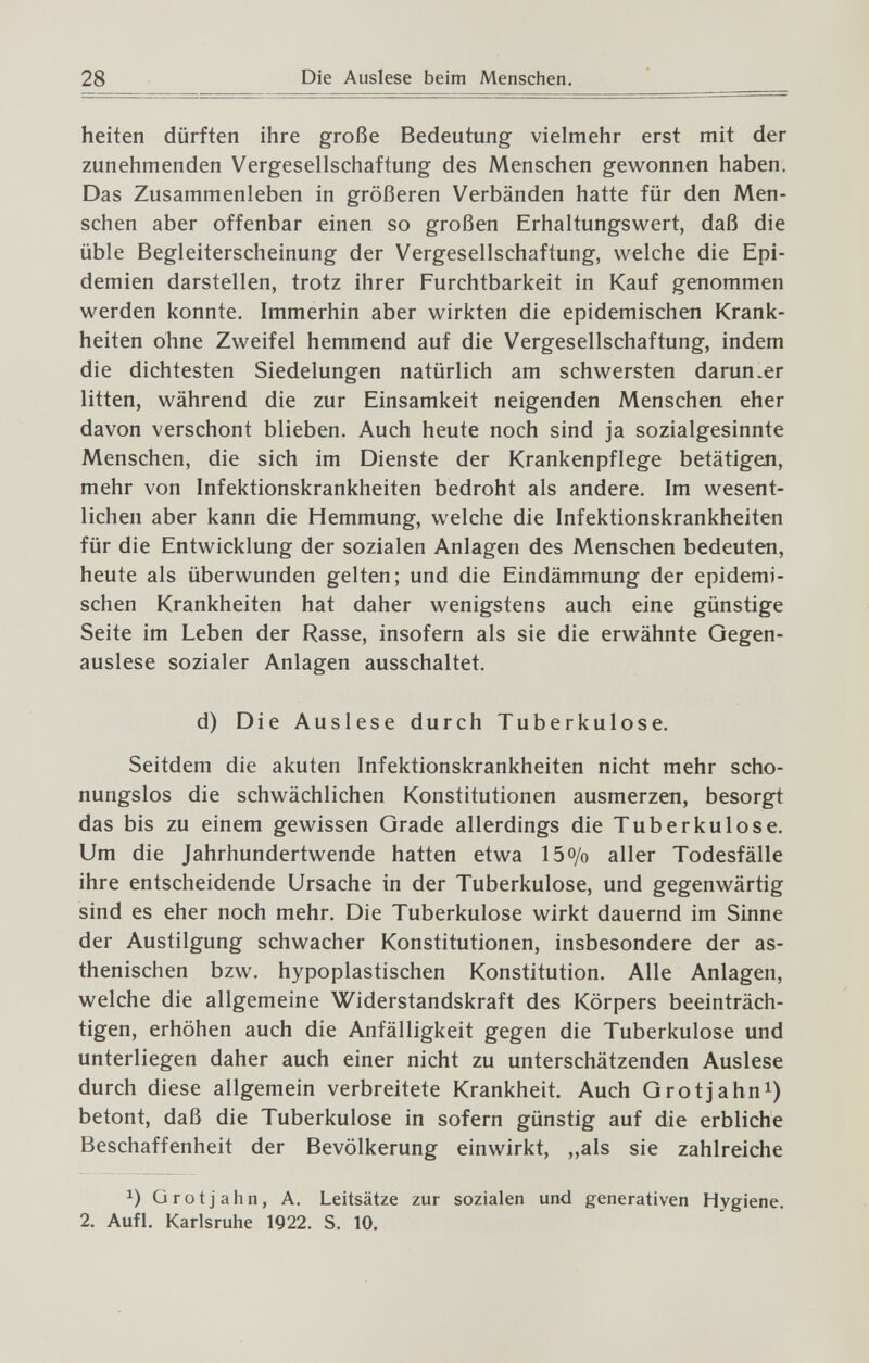 28 Die Auslese beim Menschen. heiten dürften ihre große Bedeutung vielmehr erst mit der zunehmenden Vergesellschaftung des Menschen gewonnen haben. Das Zusammenleben in größeren Verbänden hatte für den Men¬ schen aber offenbar einen so großen Erhaltungswert, daß die üble Begleiterscheinung der Vergesellschaftung, welche die Epi¬ demien darstellen, trotz ihrer Furchtbarkeit in Kauf genommen werden konnte. Immerhin aber wirkten die epidemischen Krank¬ heiten ohne Zweifel hemmend auf die Vergesellschaftung, indem die dichtesten Siedelungen natürlich am schwersten darunter litten, während die zur Einsamkeit neigenden Menschen eher davon verschont blieben. Auch heute noch sind ja sozialgesinnte Menschen, die sich im Dienste der Krankenpflege betätigen, mehr von Infektionskrankheiten bedroht als andere. Im wesent¬ lichen aber kann die Hemmung, welche die Infektionskrankheiten für die Entwicklung der sozialen Anlagen des Menschen bedeuten, heute als überwunden gelten; und die Eindämmung der epidemi¬ schen Krankheiten hat daher wenigstens auch eine günstige Seite im Leben der Rasse, insofern als sie die erwähnte Gegen¬ auslese sozialer Anlagen ausschaltet. d) Die Auslese durch Tuberkulose. Seitdem die akuten Infektionskrankheiten nicht mehr scho¬ nungslos die schwächlichen Konstitutionen ausmerzen, besorgt das bis zu einem gewissen Grade allerdings die Tuberkulose. Um die Jahrhundertwende hatten etwa 15o/o aller Todesfälle ihre entscheidende Ursache in der Tuberkulose, und gegenwärtig sind es eher noch mehr. Die Tuberkulose wirkt dauernd im Sinne der Austilgung schwacher Konstitutionen, insbesondere der as¬ thenischen bzw. hypoplastischen Konstitution. Alle Anlagen, welche die allgemeine Widerstandskraft des Körpers beeinträch¬ tigen, erhöhen auch die Anfälligkeit gegen die Tuberkulose und unterliegen daher auch einer nicht zu unterschätzenden Auslese durch diese allgemein verbreitete Krankheit. Auch Grot Jahn i) betont, daß die Tuberkulose in sofern günstig auf die erbliche Beschaffenheit der Bevölkerung einwirkt, „als sie zahlreiche Grotjahn, A. Leitsätze zur sozialen und generativen Hygiene. 2. Aufl. Karlsruhe 1922. S. 10.