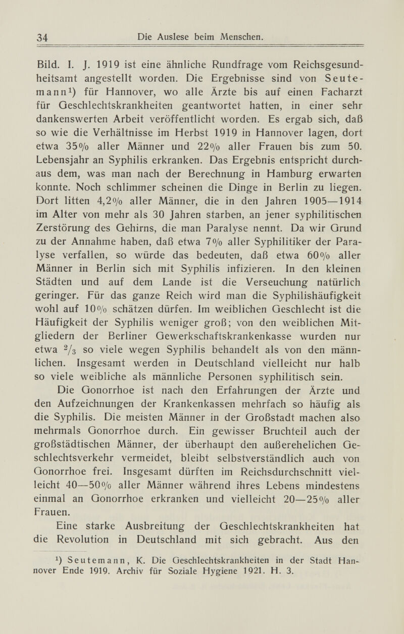 34 Die Auslese beim Menschen. Bild. I. J. 1919 ist eine ähnliche Rundfrage vom Reichsgesund¬ heitsamt angestellt worden. Die Ergebnisse sind von S eu te¬ ma nn^) für Hannover, wo alle Ärzte bis auf einen Facharzt für Geschlechtskrankheiten geantwortet hatten, in einer sehr dankenswerten Arbeit veröffentlicht worden. Es ergab sich, daß so wie die Verhältnisse im Herbst 1919 in Hannover lagen, dort etwa 350/0 aller Männer und 22o/o aller Frauen bis zum 50. Lebensjahr an Syphilis erkranken. Das Ergebnis entspricht durch¬ aus dem, was man nach der Berechnung in Hamburg erwarten konnte. Noch schlimmer scheinen die Dinge in Berlin zu liegen. Dort litten 4,20/0 aller Männer, die in den Jahren 1905—1914 im Alter von mehr als 30 Jahren starben, an jener syphilitischen Zerstörung des Gehirns, die man Paralyse nennt. Da wir Grund zu der Annahme haben, daß etwa 7o/o aller Syphilitiker der Para¬ lyse verfallen, so würde das bedeuten, daß etwa 600/0 aller Männer in Berlin sich mit Syphilis infizieren. In den kleinen Städten und auf dem Lande ist die Verseuchung natürlich geringer. Für das ganze Reich wird man die Syphilishäufigkeit wohl auf 100/0 schätzen dürfen. Im weiblichen Geschlecht ist die Häufigkeit der Syphilis weniger groß; von den weiblichen Mit¬ gliedern der Berliner Gewerkschaftskrankenkasse wurden nur etwa 2/3 so viele wegen Syphilis behandelt als von den männ¬ lichen. Insgesamt werden in Deutschland vielleicht nur halb so viele weibliche als männliche Personen syphilitisch sein. Die Gonorrhoe ist nach den Erfahrungen der Ärzte und den Aufzeichnungen der Krankenkassen mehrfach so häufig als die Syphilis. Die meisten Männer in der Großstadt machen also mehrmals Gonorrhoe durch. Ein gewisser Bruchteil auch der großstädtischen Männer, der überhaupt den außerehelichen Ge¬ schlechtsverkehr vermeidet, bleibt selbstverständlich auch von Gonorrhoe frei. Insgesamt dürften im Reichsdurchschnitt viel¬ leicht 40—500/0 aller Männer während ihres Lebens mindestens einmal an Gonorrhoe erkranken und vielleicht 20—25o/o aller Frauen, Eine starke Ausbreitung der Geschlechtskrankheiten hat die Revolution in Deutschland mit sich gebracht. Aus den Seutemann, K. Die Geschlechtskrankheiten in der Stadt Han¬ nover Ende 1919. Archiv für Soziale Hygiene 1921. H. 3.