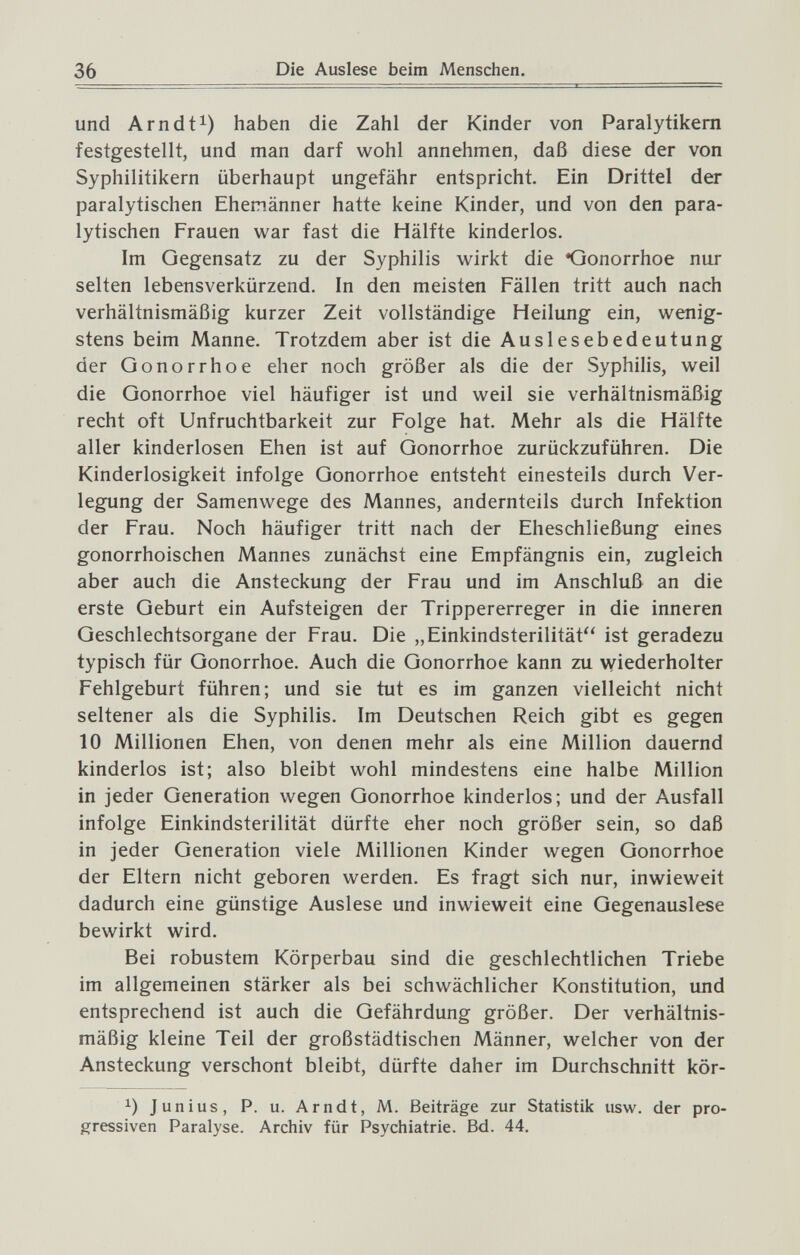 36 Die Auslese beim Menschen. und Arndt^) haben die Zahl der Kinder von Paralytikern festgestellt, und man darf wohl annehmen, daß diese der von Syphilitikern überhaupt ungefähr entspricht. Ein Drittel der paralytischen Ehemänner hatte keine Kinder, und von den para¬ lytischen Frauen war fast die Hälfte kinderlos. Im Gegensatz zu der Syphilis wirkt die Gonorrhoe nur selten lebensverkürzend. In den meisten Fällen tritt auch nach verhältnismäßig kurzer Zeit vollständige Heilung ein, wenig¬ stens beim Manne. Trotzdem aber ist die Auslesebedeutung der Gonorrhoe eher noch größer als die der Syphilis, weil die Gonorrhoe viel häufiger ist und weil sie verhältnismäßig recht oft Unfruchtbarkeit zur Folge hat. Mehr als die Hälfte aller kinderlosen Ehen ist auf Gonorrhoe zurückzuführen. Die Kinderlosigkeit infolge Gonorrhoe entsteht einesteils durch Ver¬ legung der Samenwege des Mannes, andernteils durch Infektion der Frau. Noch häufiger tritt nach der Eheschließung eines gonorrhoischen Mannes zunächst eine Empfängnis ein, zugleich aber auch die Ansteckung der Frau und im Anschluß an die erste Geburt ein Aufsteigen der Trippererreger in die inneren Geschlechtsorgane der Frau. Die „Einkindsterilität ist geradezu typisch für Gonorrhoe. Auch die Gonorrhoe kann zu wiederholter Fehlgeburt führen; und sie tut es im ganzen vielleicht nicht seltener als die Syphilis. Im Deutschen Reich gibt es gegen 10 Millionen Ehen, von denen mehr als eine Million dauernd kinderlos ist; also bleibt wohl mindestens eine halbe Million in jeder Generation wegen Gonorrhoe kinderlos; und der Ausfall infolge Einkindsterilität dürfte eher noch größer sein, so daß in jeder Generation viele Millionen Kinder wegen Gonorrhoe der Eltern nicht geboren werden. Es fragt sich nur, inwieweit dadurch eine günstige Auslese und inwieweit eine Gegenauslese bewirkt wird. Bei robustem Körperbau sind die geschlechtlichen Triebe im allgemeinen stärker als bei schwächlicher Konstitution, und entsprechend ist auch die Gefährdung größer. Der verhältnis¬ mäßig kleine Teil der großstädtischen Männer, welcher von der Ansteckung verschont bleibt, dürfte daher im Durchschnitt kör- Junius, P. u. Arndt, M. Beiträge zur Statistik usw. der pro¬ gressiven Paralyse. Archiv für Psychiatrie. Bd. 44.