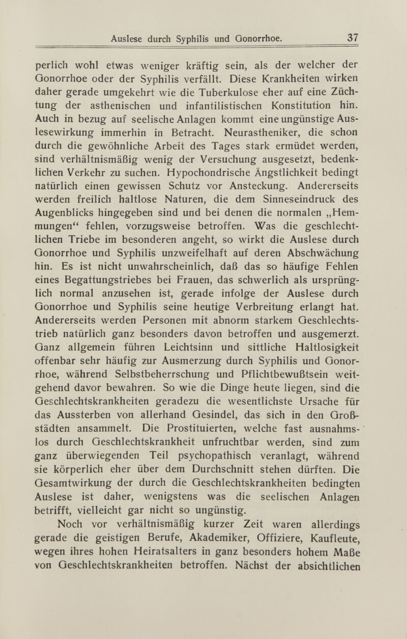 Auslese durch Syphilis und Gonorrhoe. 37 perlich wohl etwas weniger kräftig sein, als der welcher der Gonorrhoe oder der Syphilis verfällt. Diese Krankheiten wirken daher gerade umgekehrt wie die Tuberkulose eher auf eine Züch¬ tung der asthenischen und infantilistischen Konstitution hin. Auch in bezug auf seelische Anlagen kommt eine ungünstige Aus¬ lesewirkung immerhin in Betracht. Neurastheniker, die schon durch die gewöhnliche Arbeit des Tages stark ermüdet werden, sind verhältnismäßig wenig der Versuchung ausgesetzt, bedenk¬ lichen Verkehr zu suchen. Hypochondrische Ängstlichkeit bedingt natürlich einen gewissen Schutz vor Ansteckung. Andererseits werden freilich haltlose Naturen, die dem Sinneseindruck des Augenblicks hingegeben sind und bei denen die normalen „Hem¬ mungen fehlen, vorzugsweise betroffen. Was die geschlecht¬ lichen Triebe im besonderen angeht, so wirkt die Auslese durch Gonorrhoe und Syphilis unzweifelhaft auf deren Abschwächung hin. Es ist nicht unwahrscheinlich, daß das so häufige Fehlen eines Begattungstriebes bei Frauen, das schwerlich als ursprüng¬ lich normal anzusehen ist, gerade infolge der Auslese durch Gonorrhoe und Syphilis seine heutige Verbreitung erlangt hat. Andererseits werden Personen mit abnorm starkem Geschlechts¬ trieb natürlich ganz besonders davon betroffen und ausgemerzt. Ganz allgemein führen Leichtsinn und sittliche Haltlosigkeit offenbar sehr häufig zur Ausmerzung durch Syphilis und Gonor¬ rhoe, während Selbstbeherrschung und Pflichtbewußtsein weit¬ gehend davor bewahren. So wie die Dinge heute liegen, sind die Geschlechtskrankheiten geradezu die wesentlichste Ursache für das Aussterben von allerhand Gesindel, das sich in den Groß¬ städten ansammelt. Die Prostituierten, welche fast ausnahms¬ los durch Geschlechtskrankheit unfruchtbar werden, sind zum ganz überwiegenden Teil psychopathisch veranlagt, während sie körperlich eher über dem Durchschnitt stehen dürften. Die Gesamtwirkung der durch die Geschlechtskrankheiten bedingten Auslese ist daher, wenigstens was die seelischen Anlagen betrifft, vielleicht gar nicht so ungünstig. Noch vor verhältnismäßig kurzer Zeit waren allerdings gerade die geistigen Berufe, Akademiker, Offiziere, Kaufleute, wegen ihres hohen Heiratsalters in ganz besonders hohem Maße von Geschlechtskrankheiten betroffen. Nächst der absichtlichen