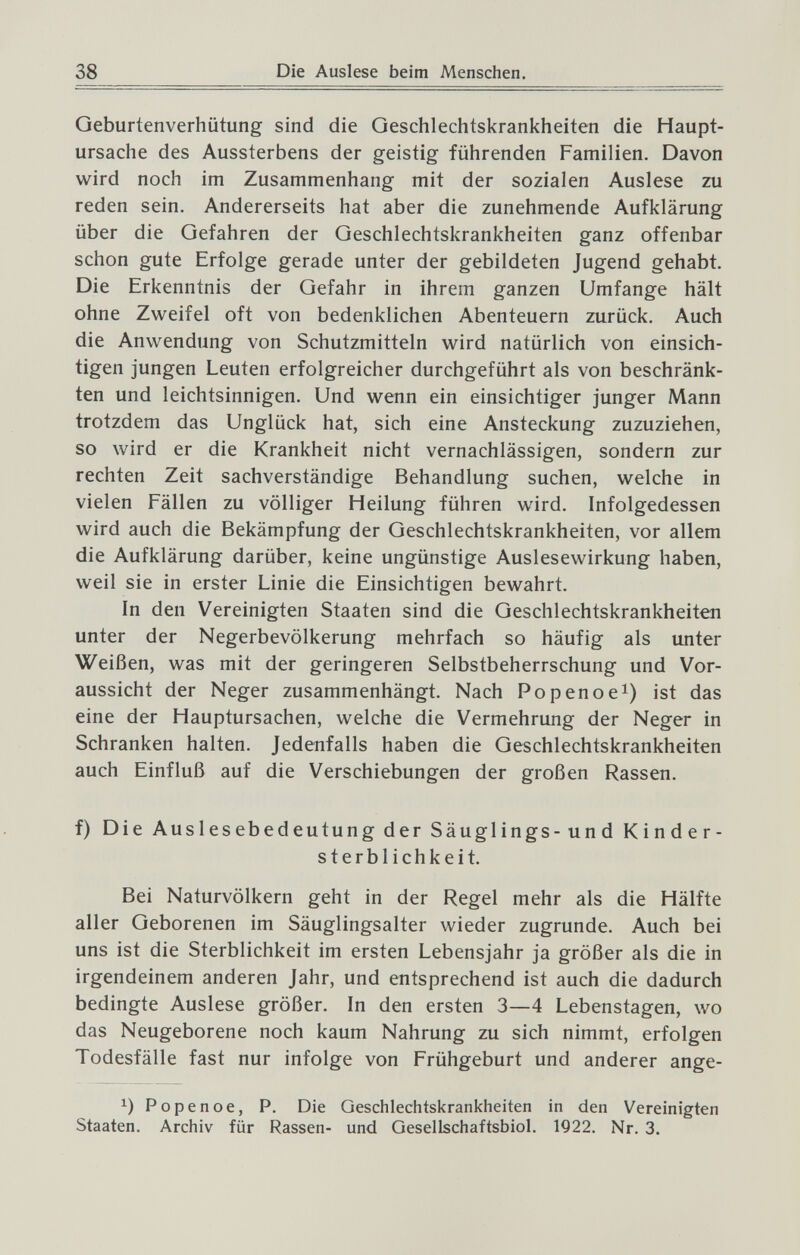 38 Die Auslese beim Menschen. Geburtenverhütung sind die Geschlechtskrankheiten die Haupt¬ ursache des Aussterbens der geistig führenden Familien. Davon wird noch im Zusammenhang mit der sozialen Auslese zu reden sein. Andererseits hat aber die zunehmende Aufklärung über die Gefahren der Geschlechtskrankheiten ganz offenbar schon gute Erfolge gerade unter der gebildeten Jugend gehabt. Die Erkenntnis der Gefahr in ihrem ganzen Umfange hält ohne Zweifel oft von bedenklichen Abenteuern zurück. Auch die Anwendung von Schutzmitteln wird natürlich von einsich¬ tigen jungen Leuten erfolgreicher durchgeführt als von beschränk¬ ten und leichtsinnigen. Und wenn ein einsichtiger junger Mann trotzdem das Unglück hat, sich eine Ansteckung zuzuziehen, so wird er die Krankheit nicht vernachlässigen, sondern zur rechten Zeit sachverständige Behandlung suchen, welche in vielen Fällen zu völliger Heilung führen wird. Infolgedessen wird auch die Bekämpfung der Geschlechtskrankheiten, vor allem die Aufklärung darüber, keine ungünstige Auslesewirkung haben, weil sie in erster Linie die Einsichtigen bewahrt. In den Vereinigten Staaten sind die Geschlechtskrankheiten unter der Negerbevölkerung mehrfach so häufig als unter Weißen, was mit der geringeren Selbstbeherrschung und Vor¬ aussicht der Neger zusammenhängt. Nach Popenoe^) ist das eine der Hauptursachen, welche die Vermehrung der Neger in Schranken halten. Jedenfalls haben die Geschlechtskrankheiten auch Einfluß auf die Verschiebungen der großen Rassen. f) Die Auslesebedeutung der Säuglings -und Kinder¬ sterblichkeit. Bei Naturvölkern geht in der Regel mehr als die Hälfte aller Geborenen im Säuglingsalter wieder zugrunde. Auch bei uns ist die Sterblichkeit im ersten Lebensjahr ja größer als die in irgendeinem anderen Jahr, und entsprechend ist auch die dadurch bedingte Auslese größer. In den ersten 3—4 Lebenstagen, wo das Neugeborene noch kaum Nahrung zu sich nimmt, erfolgen Todesfälle fast nur infolge von Frühgeburt und anderer ange- Popenoe, P. Die Geschlechtskrankheiten in den Vereinigten Staaten. Archiv für Rassen- und Geselischaftsbiol. 1922. Nr. 3.