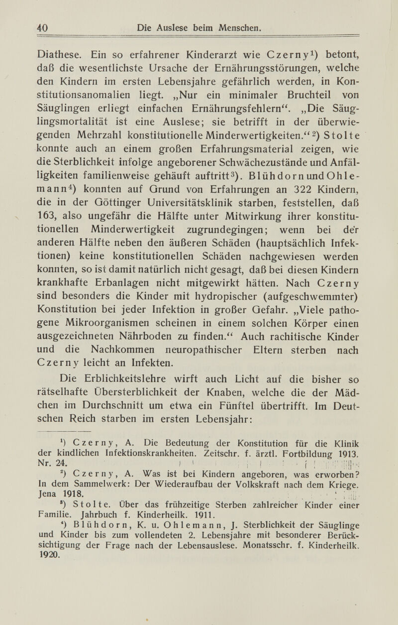 40 Die Auslese beim Menschen. Diathese. Ein so erfahrener Kinderarzt wie Czernyi) betont, daß die wesentlichste Ursache der Ernährungsstörungen, welche den Kindern im ersten Lebensjahre gefährlich werden, in Kon¬ stitutionsanomalien liegt. „Nur ein minimaler Bruchteil von Säuglingen erliegt einfachen Ernährungsfehlern. „Die Säug¬ lingsmortalität ist eine Auslese; sie betrifft in der überwie¬ genden Mehrzahl konstitutionelle Minderwertigkeiten, Stolte konnte auch an einem großen Erfahrungsmaterial zeigen, wie die Sterblichkeit infolge angeborener Schwächezustände und Anfäl¬ ligkeiten familienweise gehäuft auftrittз). Blüh dorn und Ohle- mann^) konnten auf Grund von Erfahrungen an 322 Kindern, die in der Göttinger Universitätsklinik starben, feststellen, daß 163, also ungefähr die Hälfte unter Mitwirkung ihrer konstitu¬ tionellen Minderwertigkeit zugrundegingen; wenn bei der anderen Hälfte neben den äußeren Schäden (hauptsächlich Infek¬ tionen) keine konstitutionellen Schäden nachgewiesen werden konnten, so ist damit natürlich nicht gesagt, daß bei diesen Kindern krankhafte Erbanlagen nicht mitgewirkt hätten. Nach Czerny sind besonders die Kinder mit hydropischer (aufgeschwemmter) Konstitution bei jeder Infektion in großer Gefahr. „Viele patho¬ gène Mikroorganismen scheinen in einem solchen Körper einen ausgezeichneten Nährboden zu finden. Auch rachitische Kinder und die Nachkommen neuropathischer Eltern sterben nach Czerny leicht an Infekten. Die Erblichkeitslehre wirft auch Licht auf die bisher so rätselhafte Übersterblichkeit der Knaben, welche die der Mäd¬ chen im Durchschnitt um etwa ein Fünftel übertrifft. Im Deut¬ schen Reich starben im ersten Lebensjahr: ') Czerny, A. Die Bedeutung der Konstitution für die Klinik der kindlichen Infektionskrankheiten. Zeitschr. f. ärztL Fortbildung 1913. Nr. 24. ) ' ; I ■ ■ ( ! Ï Czerny, A. Was ist bei Kindern angeboren, was erworben? In dem Sammelwerk: Der Wiederaufbau der Volkskraft nach dem Kriege. Jena 1918. ; *) Stolte. Über das frühzeitige Sterben zahlreicher Kinder einer Familie. Jahrbuch f. Kinderheilk. 1911. *) Blühdorn, K. u, Ohlemann, J. Sterblichkeit der Säuglinge und Kinder bis zum vollendeten 2. Lebensjahre mit besonderer Berück¬ sichtigung der Frage nach der Lebensauslese. Monatsschr. f. Kinderheilk. 1920.