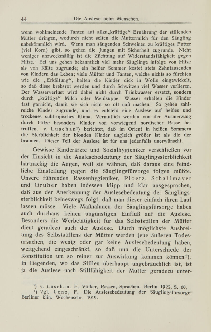 44 Die Auslese beim Menschen. wenn wohlmeinende Tanten auf allzu„kräftige Ernährung der stillenden Mütter dringen, wodurch nicht selten die Muttermilch für den Säugling unbekömmlich wird. Wenn man säugenden Schweinen zu kräftiges Futter (viel Korn) gibt, so gehen die Jungen mit Sicherheit zugrunde. Nicht weniger unzweckmäßig ist die Züchtung auf Widerstandsfähigkeit gegen Hitze. Bei uns gehen bekanntlich viel mehr Säuglinge infolge von Hitze als von Kälte zugrunde; ein heißer Sommer kostet stets Zehntausenden von Kindern das Leben; viele Mütter und Tanten, welche nichts so fürchten wie die „Erkältung, halten die Kinder dick in Wolle eingewickelt, so daß diese krebsrot werden und durch Schwitzen viel Wasser verlieren. Der Wasserverlust wird dabei nicht durch Trinkwasser ersetzt, sondern durch „kräftige Milch oder Mehlsuppe. Wasser erhalten die Kinder fast garnicht, damit sie sich nicht so oft naß machen. So gehen zahl¬ reiche Kinder zugrunde, und es entsteht eine Auslese auf heißes und trockenes subtropisches Klima. Vermutlich werden von der Ausmerzung durch Hitze besonders Kinder von vorwiegend nordischer Rasse be¬ troffen. V. Luschan^) berichtet, daß im Orient in heißen Sommern die Sterblichkeit der blonden Kinder ungleich größer ist als die der braunen. Dieser Teil der Auslese ist für uns jedenfalls unerwünscht. Gewisse Kinderärzte und Sozialhygieniker verschließen vor der Einsicht in die Auslesebedeutung der Säuglingssterblichkeit hartnäckig die Augen, weil sie wähnen, daß daraus eine feind¬ liche Einstellung gegen die Säuglingsfürsorge folgen müßte. Unsere führenden Rassenhygieniker, Ploetz, Schallmayer und G rub er haben indessen klipp und klar ausgesprochen, daß aus der Anerkennung der Auslesebedeutimg der Säuglings¬ sterblichkeit keineswegs folgt, daß man dieser einfach ihren Lauf lassen müsse. Viele Maßnahmen der Säuglingsfürsorge haben auch durchaus keinen ungünstigen Einfluß auf die Auslese. Besonders die Werbetätigkeit für das Selbststillen der Mütter dient geradezu auch der Auslese. Durch möglichste Ausbrei¬ tung des Selbststillens der Mütter werden jene äußeren Todes¬ ursachen, die wenig oder gar keine Auslesebedeutung haben, weitgehend eingeschränkt, so daß nun die Unterschiede der Konstitution um so reiner zur Auswirkung kommen können 2). In Gegenden, wo das Stillen überhaupt ungebräuchlich ist, ist ja die Auslese nach Stillfähigkeit der Mutter geradezu unter- V. L Usch an, F. Völker, Rassen, Sprachen. Berlin 1922. S. 69, 2) Vgl. Lenz, F. Die Auslesebedeutung der Säuglingsfürsorge. Berliner klin. Wochenschr. 1919.