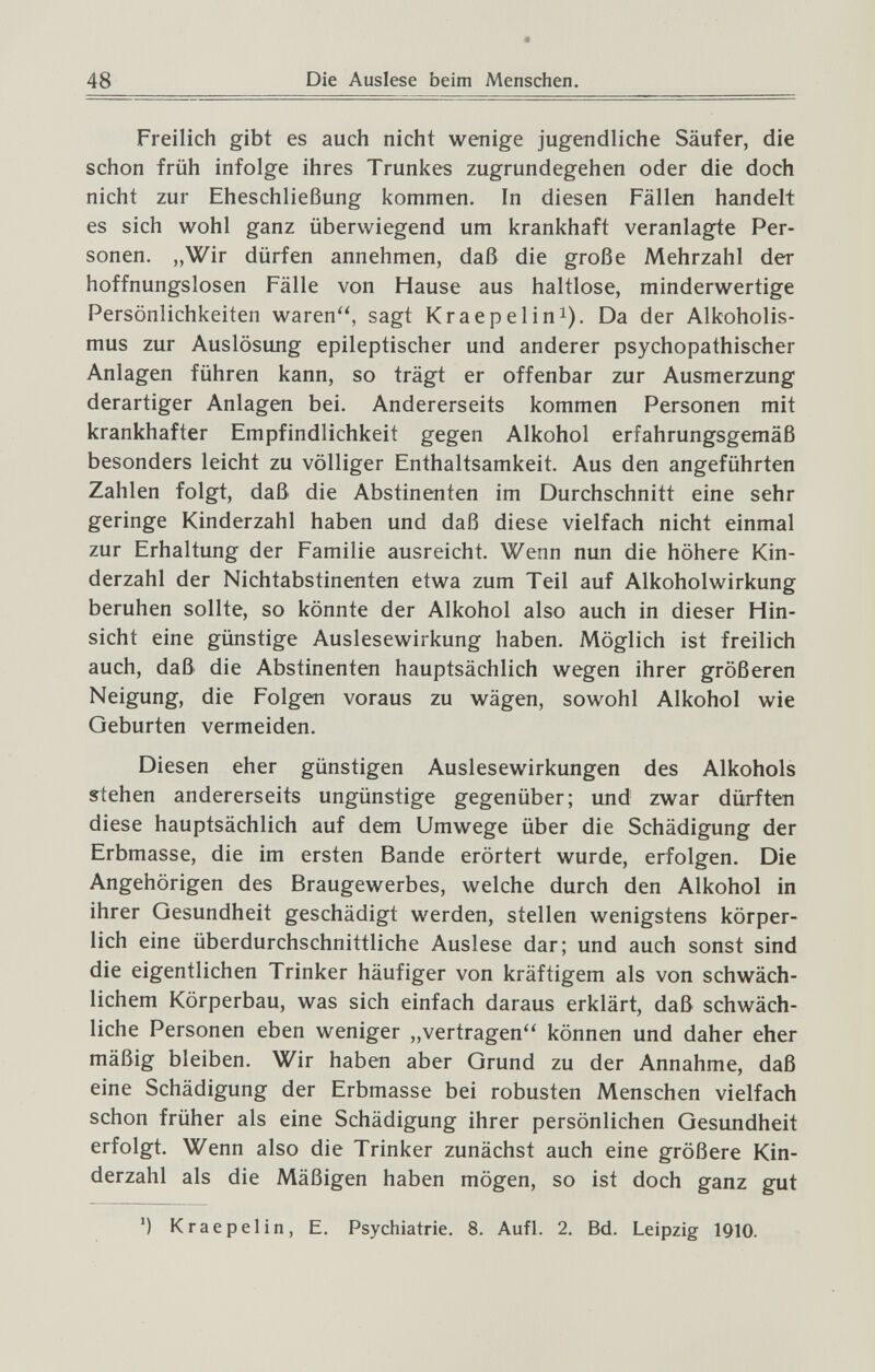 48 t Die Auslese beim Menschen, Freilich gibt es auch nicht wenige jugendliche Säufer, die schon früh infolge ihres Trunkes zugrundegehen oder die doch nicht zur Eheschließung kommen. In diesen Fällen handelt es sich wohl ganz überwiegend um krankhaft veranlagte Per¬ sonen. „Wir dürfen annehmen, daß die große Mehrzahl der hoffnungslosen Fälle von Hause aus haltlose, minderwertige Persönlichkeiten waren, sagt Kraepelini). Da der Alkoholis¬ mus zur Auslösung epileptischer und anderer psychopathischer Anlagen führen kann, so trägt er offenbar zur Ausmerzung derartiger Anlagen bei. Andererseits kommen Personen mit krankhafter Empfindlichkeit gegen Alkohol erfahrungsgemäß besonders leicht zu völliger Enthaltsamkeit. Aus den angeführten Zahlen folgt, daß die Abstinenten im Durchschnitt eine sehr geringe Kinderzahl haben und daß diese vielfach nicht einmal zur Erhaltung der Familie ausreicht. Wenn nun die höhere Kin¬ derzahl der Nichtabstinenten etwa zum Teil auf Alkoholwirkung beruhen sollte, so könnte der Alkohol also auch in dieser Hin¬ sicht eine günstige Auslesewirkung haben. Möglich ist freilich auch, daß die Abstinenten hauptsächlich wegen ihrer größeren Neigung, die Folgen voraus zu wägen, sowohl Alkohol wie Geburten vermeiden. Diesen eher günstigen Auslesewirkungen des Alkohols s:tehen andererseits ungünstige gegenüber; und zwar dürften diese hauptsächlich auf dem Umwege über die Schädigung der Erbmasse, die im ersten Bande erörtert wurde, erfolgen. Die Angehörigen des Braugewerbes, welche durch den Alkohol in ihrer Gesundheit geschädigt werden, stellen wenigstens körper¬ lich eine überdurchschnittliche Auslese dar; und auch sonst sind die eigentlichen Trinker häufiger von kräftigem als von schwäch¬ lichem Körperbau, was sich einfach daraus erklärt, daß schwäch¬ liche Personen eben weniger „vertragen können und daher eher mäßig bleiben. Wir haben aber Grund zu der Annahme, daß eine Schädigung der Erbmasse bei robusten Menschen vielfach schon früher als eine Schädigung ihrer persönlichen Gesundheit erfolgt. Wenn also die Trinker zunächst auch eine größere Kin¬ derzahl als die Mäßigen haben mögen, so ist doch ganz gut ') Kraepelin, E, Psychiatrie. 8. Aufl. 2. Bd. Leipzig 1910.