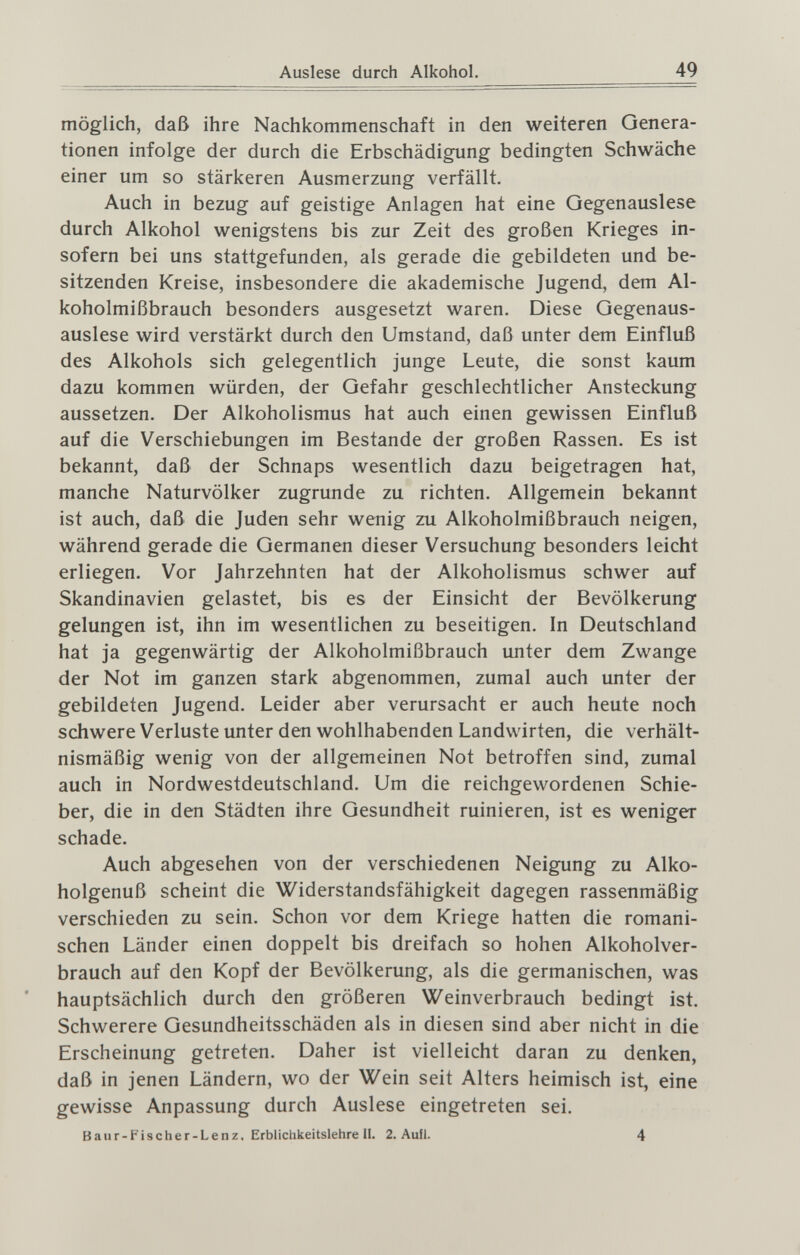 Auslese durch Alkohol. 49 möglich, daß ihre Nachkommenschaft in den weiteren Genera¬ tionen infolge der durch die Erbschädigung bedingten Schwäche einer um so stärkeren Ausmerzung verfällt. Auch in bezug auf geistige Anlagen hat eine Qegenauslese durch Alkohol wenigstens bis zur Zeit des großen Krieges in¬ sofern bei uns stattgefunden, als gerade die gebildeten und be¬ sitzenden Kreise, insbesondere die akademische Jugend, dem Al¬ koholmißbrauch besonders ausgesetzt waren. Diese Gegenaus- auslese wird verstärkt durch den Umstand, daß unter dem Einfluß des Alkohols sich gelegentlich junge Leute, die sonst kaum dazu kommen würden, der Gefahr geschlechtlicher Ansteckung aussetzen. Der Alkoholismus hat auch einen gewissen Einfluß auf die Verschiebungen im Bestände der großen Rassen. Es ist bekannt, daß der Schnaps wesentlich dazu beigetragen hat, manche Naturvölker zugrunde zu richten. Allgemein bekannt ist auch, daß die Juden sehr wenig zu Alkoholmißbrauch neigen, während gerade die Germanen dieser Versuchung besonders leicht erliegen. Vor Jahrzehnten hat der Alkoholismus schwer auf Skandinavien gelastet, bis es der Einsicht der Bevölkerung gelungen ist, ihn im wesentlichen zu beseitigen. In Deutschland hat ja gegenwärtig der Alkoholmißbrauch unter dem Zwange der Not im ganzen stark abgenommen, zumal auch unter der gebildeten Jugend. Leider aber verursacht er auch heute noch schwere Verluste unter den wohlhabenden Landwirten, die verhält¬ nismäßig wenig von der allgemeinen Not betroffen sind, zumal auch in Nordwestdeutschland. Um die reichgewordenen Schie¬ ber, die in den Städten ihre Gesundheit ruinieren, ist es weniger schade. Auch abgesehen von der verschiedenen Neigung zu Alko¬ holgenuß scheint die Widerstandsfähigkeit dagegen rassenmäßig verschieden zu sein. Schon vor dem Kriege hatten die romani¬ schen Länder einen doppelt bis dreifach so hohen Alkoholver¬ brauch auf den Kopf der Bevölkerung, als die germanischen, was hauptsächlich durch den größeren Weinverbrauch bedingt ist. Schwerere Gesundheitsschäden als in diesen sind aber nicht in die Erscheinung getreten. Daher ist vielleicht daran zu denken, daß in jenen Ländern, wo der Wein seit Alters heimisch ist, eine gewisse Anpassung durch Auslese eingetreten sei. Banr -Fischer-Lenz, Erbliclikeitslehre II. 2. Aufl. 4