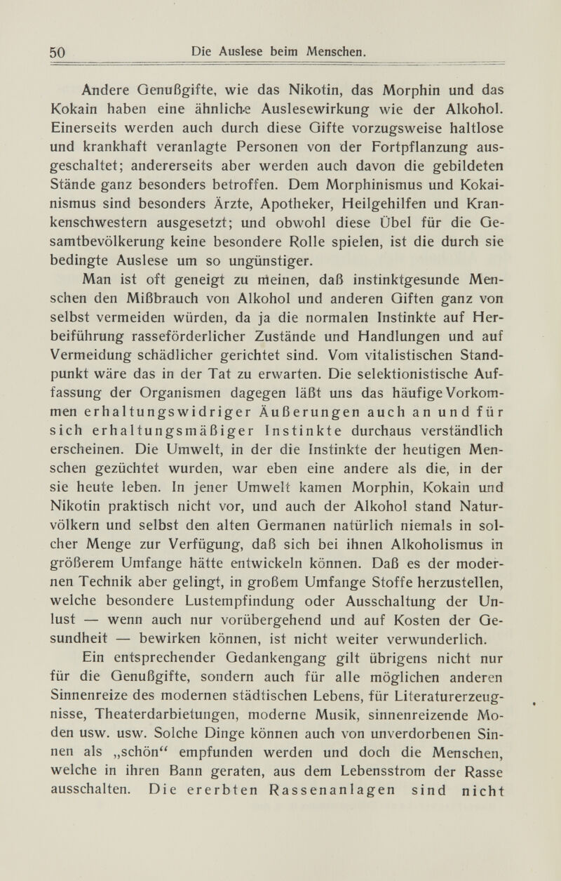 50 Die Auslese beim Menschen. Andere Genußgifte, wie das Nikotin, das Morphin und das Kokain haben eine ähnlich-e Auslesewirkung wie der Alkohol. Einerseits werden auch durch diese Gifte vorzugsweise haltlose und krankhaft veranlagte Personen von der Fortpflanzung aus¬ geschaltet; andererseits aber werden auch davon die gebildeten Stände ganz besonders betroffen. Dem Morphinismus und Kokai¬ nismus sind besonders Ärzte, Apotheker, Heilgehilfen und Kran¬ kenschwestern ausgesetzt; und obwohl diese Übel für die Ge¬ samtbevölkerung keine besondere Rolle spielen, ist die durch sie bedingte Auslese um so ungünstiger. Man ist oft geneigt zu rneinen, daß instinktgesunde Men¬ schen den Mißbrauch von Alkohol und anderen Giften ganz von selbst vermeiden würden, da ja die normalen Instinkte auf Her¬ beiführung rasseförderlicher Zustände und Handlungen und auf Vermeidung schädlicher gerichtet sind. Vom vitalistischen Stand¬ punkt wäre das in der Tat zu erwarten. Die selektionistische Auf¬ fassung der Organismen dagegen läßt uns das häufige Vorkom¬ men erhaltungswidriger Äußerungen auch an und für sich erhaltungsmäßiger Instinkte durchaus verständlich erscheinen. Die Umwelt, in der die Instinkte der heutigen Men¬ schen gezüchtet wurden, war eben eine andere als die, in der sie heute leben. In jener Umwelt kamen Morphin, Kokain und Nikotin praktisch nicht vor, und auch der Alkohol stand Natur¬ völkern und selbst den alten Germanen natürlich niemals in sol¬ cher Menge zur Verfügung, daß sich bei ihnen Alkoholismus in größerem Umfange hätte entwickeln können. Daß es der moder¬ nen Technik aber gelingt, in großem Umfange Stoffe herzustellen, welche besondere Lustempfindung oder Ausschaltung der Un¬ lust — wenn auch nur vorübergehend und auf Kosten der Ge¬ sundheit — bewirken können, ist nicht weiter verwunderlich. Ein entsprechender Gedankengang gilt übrigens nicht nur für die Genußgifte, sondern auch für alle möglichen anderen Sinnenreize des modernen städtischen Lebens, für Literaturerzeug¬ nisse, Theaterdarbietungen, moderne Musik, sinnenreizende Mo¬ den usw. usw. Solche Dinge können auch von unverdorbenen Sin¬ nen als „schön empfunden werden und doch die Menschen, welche in ihren Bann geraten, aus dem Lebensstrom der Rasse ausschalten. Die ererbten Rassenanlagen sind nicht